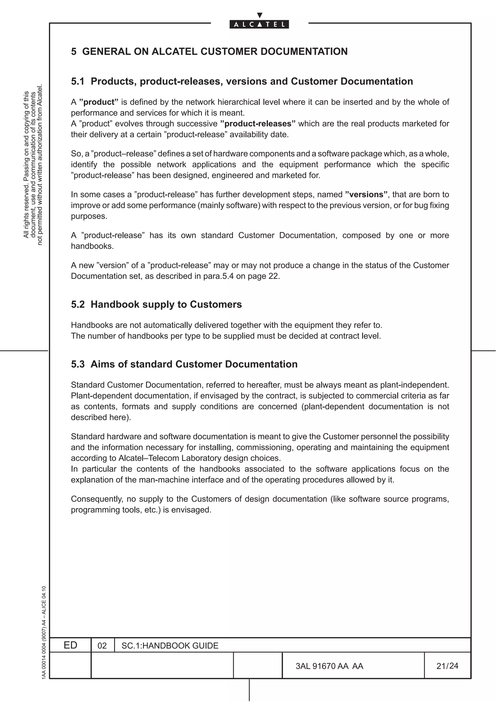 5 GENERAL ON ALCATEL CUSTOMER DOCUMENTATION

                                                                                               5.1 Products, product-releases, versions and Customer Documentation
not permitted without written authorization from Alcatel.
  All rights reserved. Passing on and copying of this
  document, use and communication of its contents




                                                                                               A ”product” is defined by the network hierarchical level where it can be inserted and by the whole of
                                                                                               performance and services for which it is meant.
                                                                                               A ”product” evolves through successive ”product-releases” which are the real products marketed for
                                                                                               their delivery at a certain ”product-release” availability date.

                                                                                               So, a ”product–release” defines a set of hardware components and a software package which, as a whole,
                                                                                               identify the possible network applications and the equipment performance which the specific
                                                                                               ”product-release” has been designed, engineered and marketed for.

                                                                                               In some cases a ”product-release” has further development steps, named ”versions”, that are born to
                                                                                               improve or add some performance (mainly software) with respect to the previous version, or for bug fixing
                                                                                               purposes.

                                                                                               A ”product-release” has its own standard Customer Documentation, composed by one or more
                                                                                               handbooks.

                                                                                               A new ”version” of a ”product-release” may or may not produce a change in the status of the Customer
                                                                                               Documentation set, as described in para.5.4 on page 22.


                                                                                               5.2 Handbook supply to Customers

                                                                                               Handbooks are not automatically delivered together with the equipment they refer to.
                                                                                               The number of handbooks per type to be supplied must be decided at contract level.


                                                                                               5.3 Aims of standard Customer Documentation

                                                                                               Standard Customer Documentation, referred to hereafter, must be always meant as plant-independent.
                                                                                               Plant-dependent documentation, if envisaged by the contract, is subjected to commercial criteria as far
                                                                                               as contents, formats and supply conditions are concerned (plant-dependent documentation is not
                                                                                               described here).

                                                                                               Standard hardware and software documentation is meant to give the Customer personnel the possibility
                                                                                               and the information necessary for installing, commissioning, operating and maintaining the equipment
                                                                                               according to Alcatel–Telecom Laboratory design choices.
                                                                                               In particular the contents of the handbooks associated to the software applications focus on the
                                                                                               explanation of the man-machine interface and of the operating procedures allowed by it.

                                                                                               Consequently, no supply to the Customers of design documentation (like software source programs,
                                                                                               programming tools, etc.) is envisaged.
                                                     1AA 00014 0004 (9007) A4 – ALICE 04.10




                                                                                              ED      02     SC.1:HANDBOOK GUIDE

                                                                                                                                                             3AL 91670 AA AA                        21 / 24


                                                                                                                                                                           24
 
