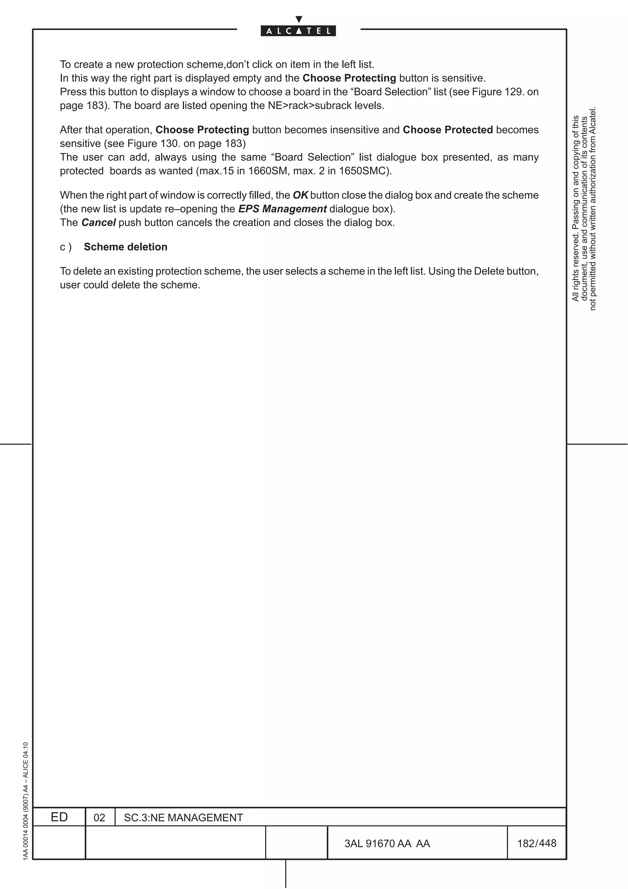 To create a new protection scheme,don’t click on item in the left list.
                                          In this way the right part is displayed empty and the Choose Protecting button is sensitive.
                                          Press this button to displays a window to choose a board in the “Board Selection” list (see Figure 129. on
                                          page 183). The board are listed opening the NE>rack>subrack levels.




                                                                                                                                                              not permitted without written authorization from Alcatel.
                                                                                                                                                                All rights reserved. Passing on and copying of this
                                                                                                                                                                document, use and communication of its contents
                                          After that operation, Choose Protecting button becomes insensitive and Choose Protected becomes
                                          sensitive (see Figure 130. on page 183)
                                          The user can add, always using the same “Board Selection” list dialogue box presented, as many
                                          protected boards as wanted (max.15 in 1660SM, max. 2 in 1650SMC).

                                          When the right part of window is correctly filled, the OK button close the dialog box and create the scheme
                                          (the new list is update re–opening the EPS Management dialogue box).
                                          The Cancel push button cancels the creation and closes the dialog box.

                                          c)   Scheme deletion

                                          To delete an existing protection scheme, the user selects a scheme in the left list. Using the Delete button,
                                          user could delete the scheme.
1AA 00014 0004 (9007) A4 – ALICE 04.10




                                         ED      02     SC.3:NE MANAGEMENT

                                                                                                          3AL 91670 AA AA                         182 / 448


                                                                                                                        448
 