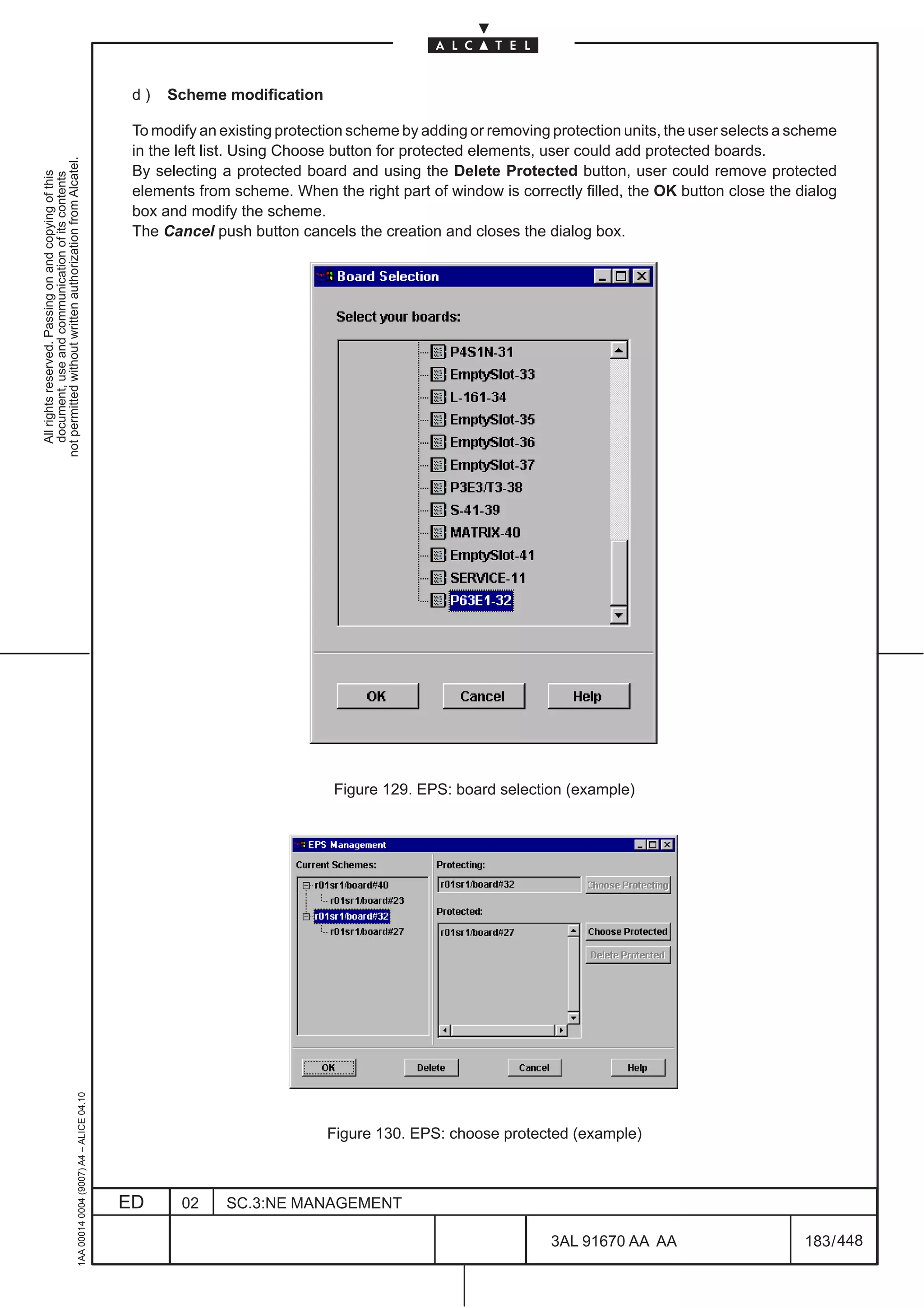 d)   Scheme modification

                                                                                               To modify an existing protection scheme by adding or removing protection units, the user selects a scheme
                                                                                               in the left list. Using Choose button for protected elements, user could add protected boards.
not permitted without written authorization from Alcatel.




                                                                                               By selecting a protected board and using the Delete Protected button, user could remove protected
  All rights reserved. Passing on and copying of this
  document, use and communication of its contents




                                                                                               elements from scheme. When the right part of window is correctly filled, the OK button close the dialog
                                                                                               box and modify the scheme.
                                                                                               The Cancel push button cancels the creation and closes the dialog box.




                                                                                                                             Figure 129. EPS: board selection (example)
                                                     1AA 00014 0004 (9007) A4 – ALICE 04.10




                                                                                                                            Figure 130. EPS: choose protected (example)



                                                                                              ED      02     SC.3:NE MANAGEMENT

                                                                                                                                                             3AL 91670 AA AA                       183 / 448


                                                                                                                                                                           448
 
