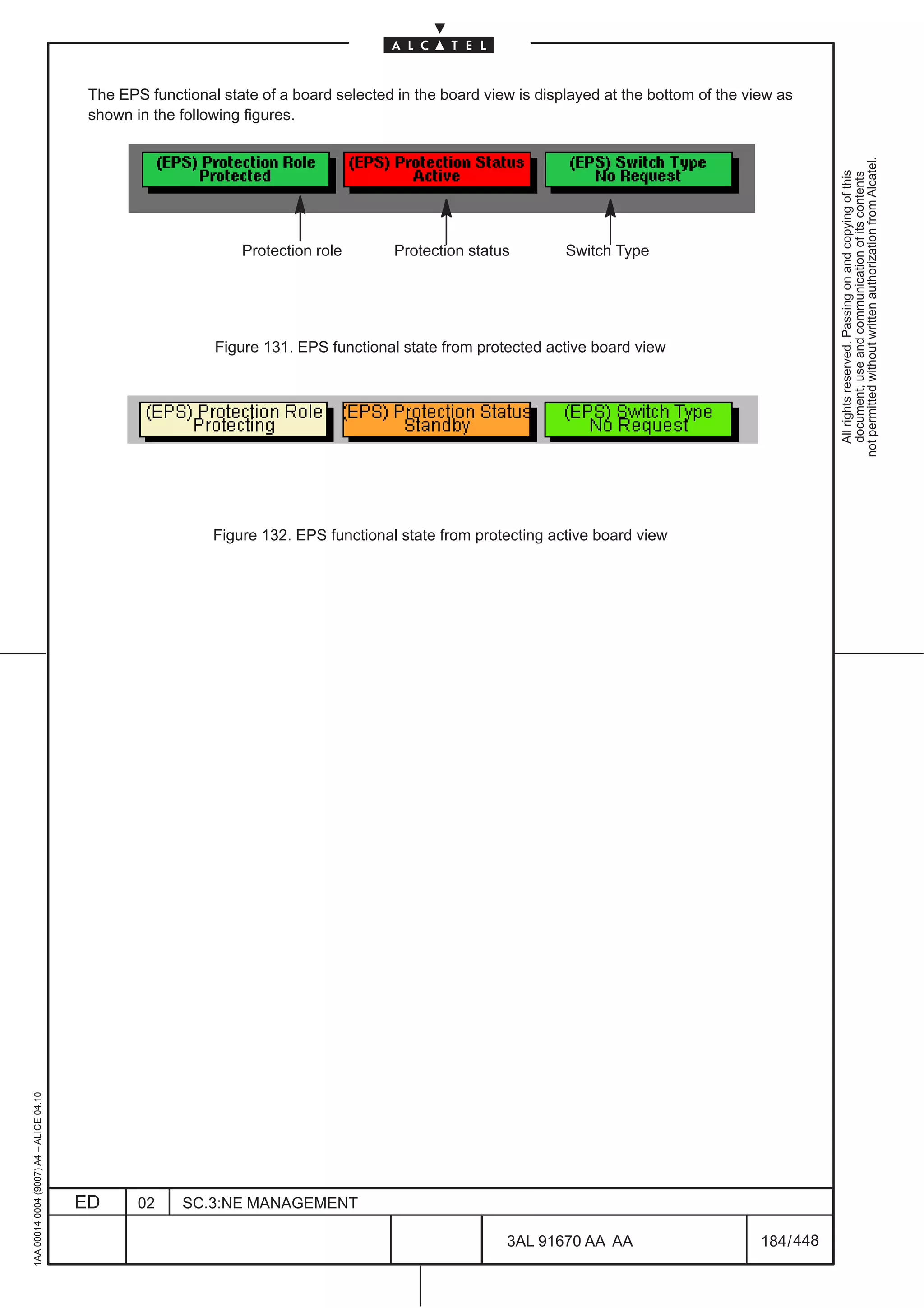 The EPS functional state of a board selected in the board view is displayed at the bottom of the view as
                                          shown in the following figures.




                                                                                                                                                         not permitted without written authorization from Alcatel.
                                                                                                                                                           All rights reserved. Passing on and copying of this
                                                                                                                                                           document, use and communication of its contents
                                                                Protection role        Protection status        Switch Type




                                                            Figure 131. EPS functional state from protected active board view




                                                            Figure 132. EPS functional state from protecting active board view
1AA 00014 0004 (9007) A4 – ALICE 04.10




                                         ED      02    SC.3:NE MANAGEMENT

                                                                                                       3AL 91670 AA AA                       184 / 448


                                                                                                                     448
 