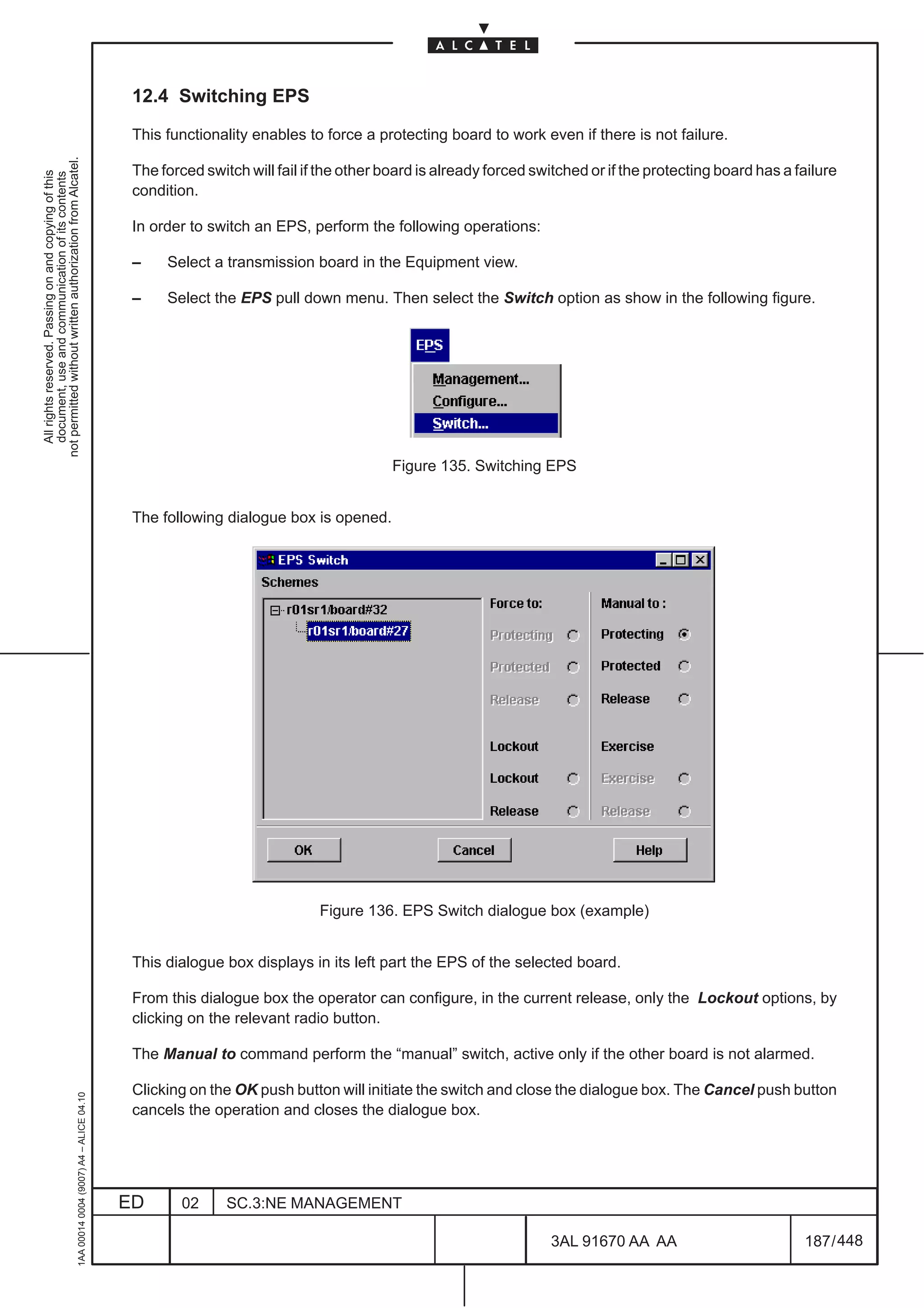 12.4 Switching EPS

                                                                                               This functionality enables to force a protecting board to work even if there is not failure.
not permitted without written authorization from Alcatel.




                                                                                               The forced switch will fail if the other board is already forced switched or if the protecting board has a failure
  All rights reserved. Passing on and copying of this
  document, use and communication of its contents




                                                                                               condition.

                                                                                               In order to switch an EPS, perform the following operations:

                                                                                               –    Select a transmission board in the Equipment view.

                                                                                               –    Select the EPS pull down menu. Then select the Switch option as show in the following figure.




                                                                                                                                         Figure 135. Switching EPS


                                                                                               The following dialogue box is opened.




                                                                                                                             Figure 136. EPS Switch dialogue box (example)


                                                                                               This dialogue box displays in its left part the EPS of the selected board.

                                                                                               From this dialogue box the operator can configure, in the current release, only the Lockout options, by
                                                                                               clicking on the relevant radio button.

                                                                                               The Manual to command perform the “manual” switch, active only if the other board is not alarmed.

                                                                                               Clicking on the OK push button will initiate the switch and close the dialogue box. The Cancel push button
                                                     1AA 00014 0004 (9007) A4 – ALICE 04.10




                                                                                               cancels the operation and closes the dialogue box.




                                                                                              ED       02     SC.3:NE MANAGEMENT

                                                                                                                                                                  3AL 91670 AA AA                          187 / 448


                                                                                                                                                                                 448
 