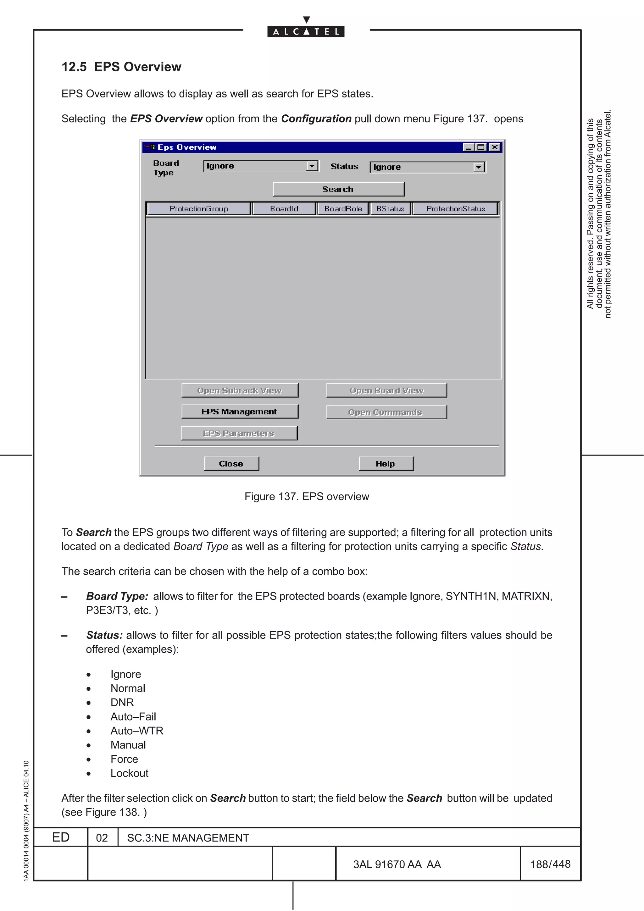 12.5 EPS Overview

                                          EPS Overview allows to display as well as search for EPS states.




                                                                                                                                                              not permitted without written authorization from Alcatel.
                                          Selecting the EPS Overview option from the Configuration pull down menu Figure 137. opens




                                                                                                                                                                All rights reserved. Passing on and copying of this
                                                                                                                                                                document, use and communication of its contents
                                                                                  Figure 137. EPS overview


                                          To Search the EPS groups two different ways of filtering are supported; a filtering for all protection units
                                          located on a dedicated Board Type as well as a filtering for protection units carrying a specific Status.

                                          The search criteria can be chosen with the help of a combo box:

                                          –    Board Type: allows to filter for the EPS protected boards (example Ignore, SYNTH1N, MATRIXN,
                                               P3E3/T3, etc. )

                                          –    Status: allows to filter for all possible EPS protection states;the following filters values should be
                                               offered (examples):

                                               •        Ignore
                                               •        Normal
                                               •        DNR
                                               •        Auto–Fail
                                               •        Auto–WTR
                                               •        Manual
                                               •        Force
1AA 00014 0004 (9007) A4 – ALICE 04.10




                                               •        Lockout

                                          After the filter selection click on Search button to start; the field below the Search button will be updated
                                          (see Figure 138. )

                                         ED        02     SC.3:NE MANAGEMENT

                                                                                                          3AL 91670 AA AA                         188 / 448


                                                                                                                        448
 