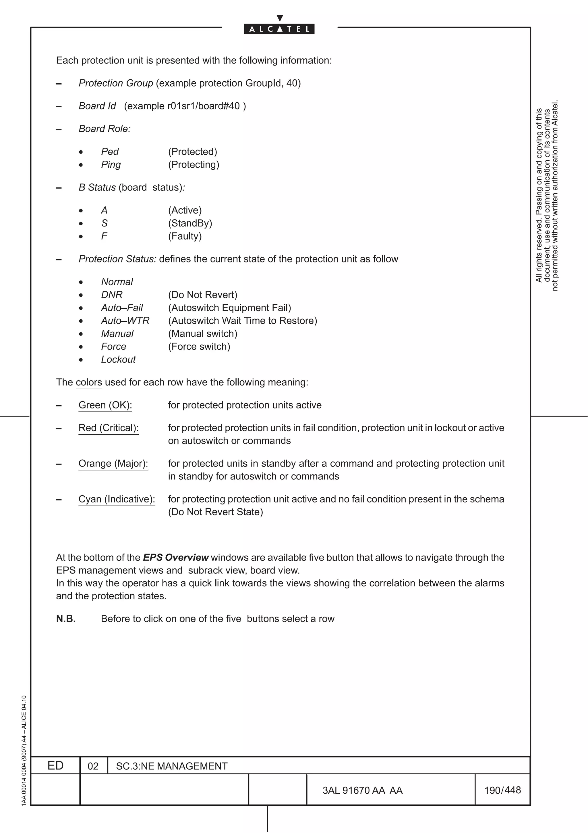 Each protection unit is presented with the following information:

                                          –      Protection Group (example protection GroupId, 40)




                                                                                                                                                                     not permitted without written authorization from Alcatel.
                                          –      Board Id (example r01sr1/board#40 )




                                                                                                                                                                       All rights reserved. Passing on and copying of this
                                                                                                                                                                       document, use and communication of its contents
                                          –      Board Role:

                                                 •        Ped            (Protected)
                                                 •        Ping           (Protecting)

                                          –      B Status (board status):

                                                 •        A              (Active)
                                                 •        S              (StandBy)
                                                 •        F              (Faulty)

                                          –      Protection Status: defines the current state of the protection unit as follow

                                                 •        Normal
                                                 •        DNR            (Do Not Revert)
                                                 •        Auto–Fail      (Autoswitch Equipment Fail)
                                                 •        Auto–WTR       (Autoswitch Wait Time to Restore)
                                                 •        Manual         (Manual switch)
                                                 •        Force          (Force switch)
                                                 •        Lockout

                                          The colors used for each row have the following meaning:

                                          –      Green (OK):             for protected protection units active

                                          –      Red (Critical):         for protected protection units in fail condition, protection unit in lockout or active
                                                                         on autoswitch or commands

                                          –      Orange (Major):         for protected units in standby after a command and protecting protection unit
                                                                         in standby for autoswitch or commands

                                          –      Cyan (Indicative):      for protecting protection unit active and no fail condition present in the schema
                                                                         (Do Not Revert State)



                                          At the bottom of the EPS Overview windows are available five button that allows to navigate through the
                                          EPS management views and subrack view, board view.
                                          In this way the operator has a quick link towards the views showing the correlation between the alarms
                                          and the protection states.

                                          N.B.            Before to click on one of the five buttons select a row
1AA 00014 0004 (9007) A4 – ALICE 04.10




                                         ED          02       SC.3:NE MANAGEMENT

                                                                                                                 3AL 91670 AA AA                         190 / 448


                                                                                                                               448
 