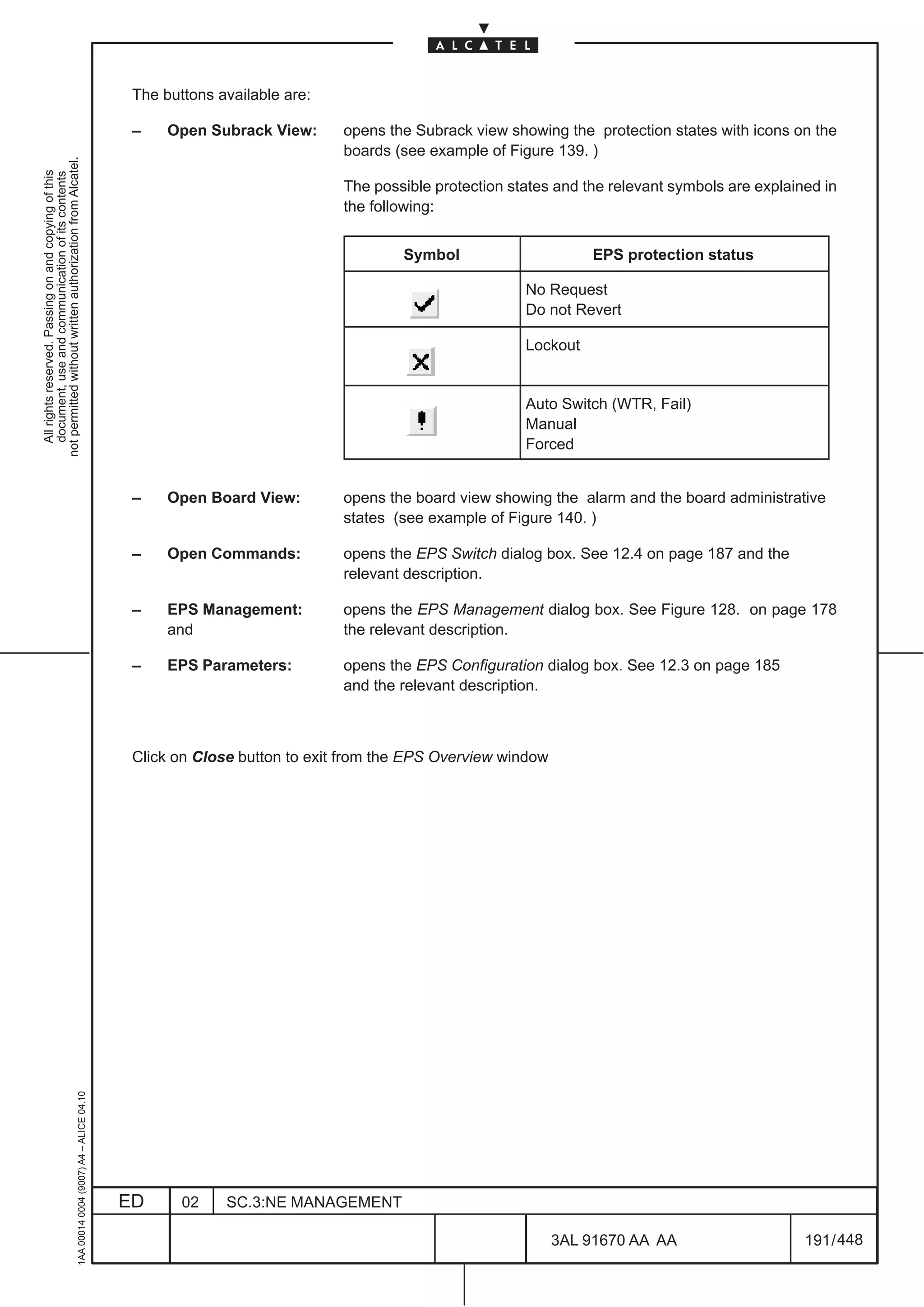 The buttons available are:

                                                                                               –    Open Subrack View:      opens the Subrack view showing the protection states with icons on the
                                                                                                                            boards (see example of Figure 139. )
not permitted without written authorization from Alcatel.
  All rights reserved. Passing on and copying of this
  document, use and communication of its contents




                                                                                                                            The possible protection states and the relevant symbols are explained in
                                                                                                                            the following:


                                                                                                                                    Symbol                      EPS protection status

                                                                                                                                                      No Request
                                                                                                                                                      Do not Revert

                                                                                                                                                      Lockout


                                                                                                                                                      Auto Switch (WTR, Fail)
                                                                                                                                                      Manual
                                                                                                                                                      Forced


                                                                                               –    Open Board View:        opens the board view showing the alarm and the board administrative
                                                                                                                            states (see example of Figure 140. )

                                                                                               –    Open Commands:          opens the EPS Switch dialog box. See 12.4 on page 187 and the
                                                                                                                            relevant description.

                                                                                               –    EPS Management:         opens the EPS Management dialog box. See Figure 128. on page 178
                                                                                                    and                     the relevant description.

                                                                                               –    EPS Parameters:         opens the EPS Configuration dialog box. See 12.3 on page 185
                                                                                                                            and the relevant description.



                                                                                               Click on Close button to exit from the EPS Overview window
                                                     1AA 00014 0004 (9007) A4 – ALICE 04.10




                                                                                              ED      02    SC.3:NE MANAGEMENT

                                                                                                                                                            3AL 91670 AA AA                    191 / 448


                                                                                                                                                                       448
 