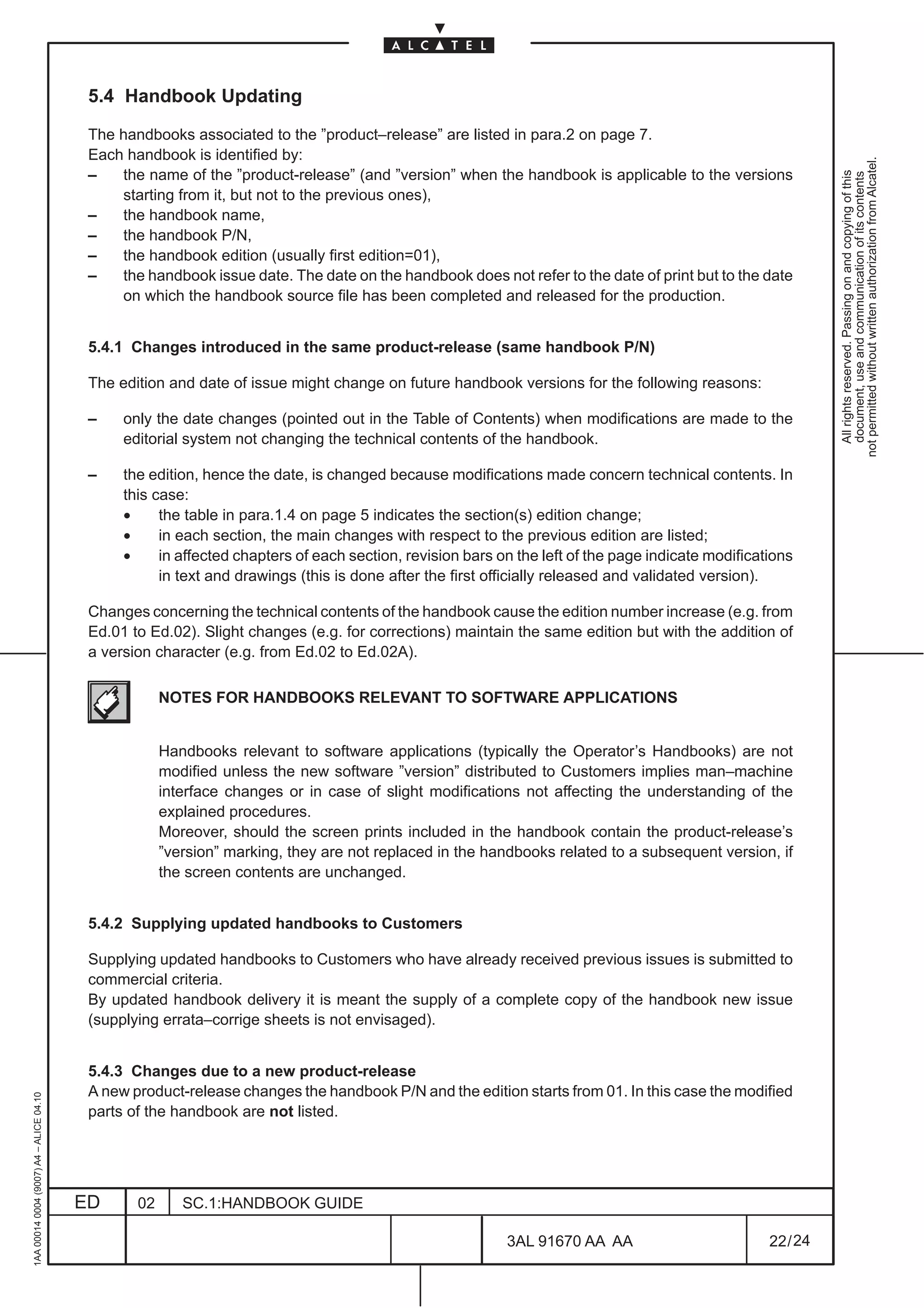 5.4 Handbook Updating

                                          The handbooks associated to the ”product–release” are listed in para.2 on page 7.
                                          Each handbook is identified by:




                                                                                                                                                             not permitted without written authorization from Alcatel.
                                          –   the name of the ”product-release” (and ”version” when the handbook is applicable to the versions




                                                                                                                                                               All rights reserved. Passing on and copying of this
                                                                                                                                                               document, use and communication of its contents
                                              starting from it, but not to the previous ones),
                                          –   the handbook name,
                                          –   the handbook P/N,
                                          –   the handbook edition (usually first edition=01),
                                          –   the handbook issue date. The date on the handbook does not refer to the date of print but to the date
                                              on which the handbook source file has been completed and released for the production.


                                          5.4.1 Changes introduced in the same product-release (same handbook P/N)

                                          The edition and date of issue might change on future handbook versions for the following reasons:

                                          –    only the date changes (pointed out in the Table of Contents) when modifications are made to the
                                               editorial system not changing the technical contents of the handbook.

                                          –    the edition, hence the date, is changed because modifications made concern technical contents. In
                                               this case:
                                               •     the table in para.1.4 on page 5 indicates the section(s) edition change;
                                               •     in each section, the main changes with respect to the previous edition are listed;
                                               •     in affected chapters of each section, revision bars on the left of the page indicate modifications
                                                     in text and drawings (this is done after the first officially released and validated version).

                                          Changes concerning the technical contents of the handbook cause the edition number increase (e.g. from
                                          Ed.01 to Ed.02). Slight changes (e.g. for corrections) maintain the same edition but with the addition of
                                          a version character (e.g. from Ed.02 to Ed.02A).

                                                      NOTES FOR HANDBOOKS RELEVANT TO SOFTWARE APPLICATIONS


                                                      Handbooks relevant to software applications (typically the Operator’s Handbooks) are not
                                                      modified unless the new software ”version” distributed to Customers implies man–machine
                                                      interface changes or in case of slight modifications not affecting the understanding of the
                                                      explained procedures.
                                                      Moreover, should the screen prints included in the handbook contain the product-release’s
                                                      ”version” marking, they are not replaced in the handbooks related to a subsequent version, if
                                                      the screen contents are unchanged.


                                          5.4.2 Supplying updated handbooks to Customers

                                          Supplying updated handbooks to Customers who have already received previous issues is submitted to
                                          commercial criteria.
                                          By updated handbook delivery it is meant the supply of a complete copy of the handbook new issue
                                          (supplying errata–corrige sheets is not envisaged).


                                          5.4.3 Changes due to a new product-release
                                          A new product-release changes the handbook P/N and the edition starts from 01. In this case the modified
1AA 00014 0004 (9007) A4 – ALICE 04.10




                                          parts of the handbook are not listed.




                                         ED      02      SC.1:HANDBOOK GUIDE

                                                                                                          3AL 91670 AA AA                          22 / 24


                                                                                                                        24
 