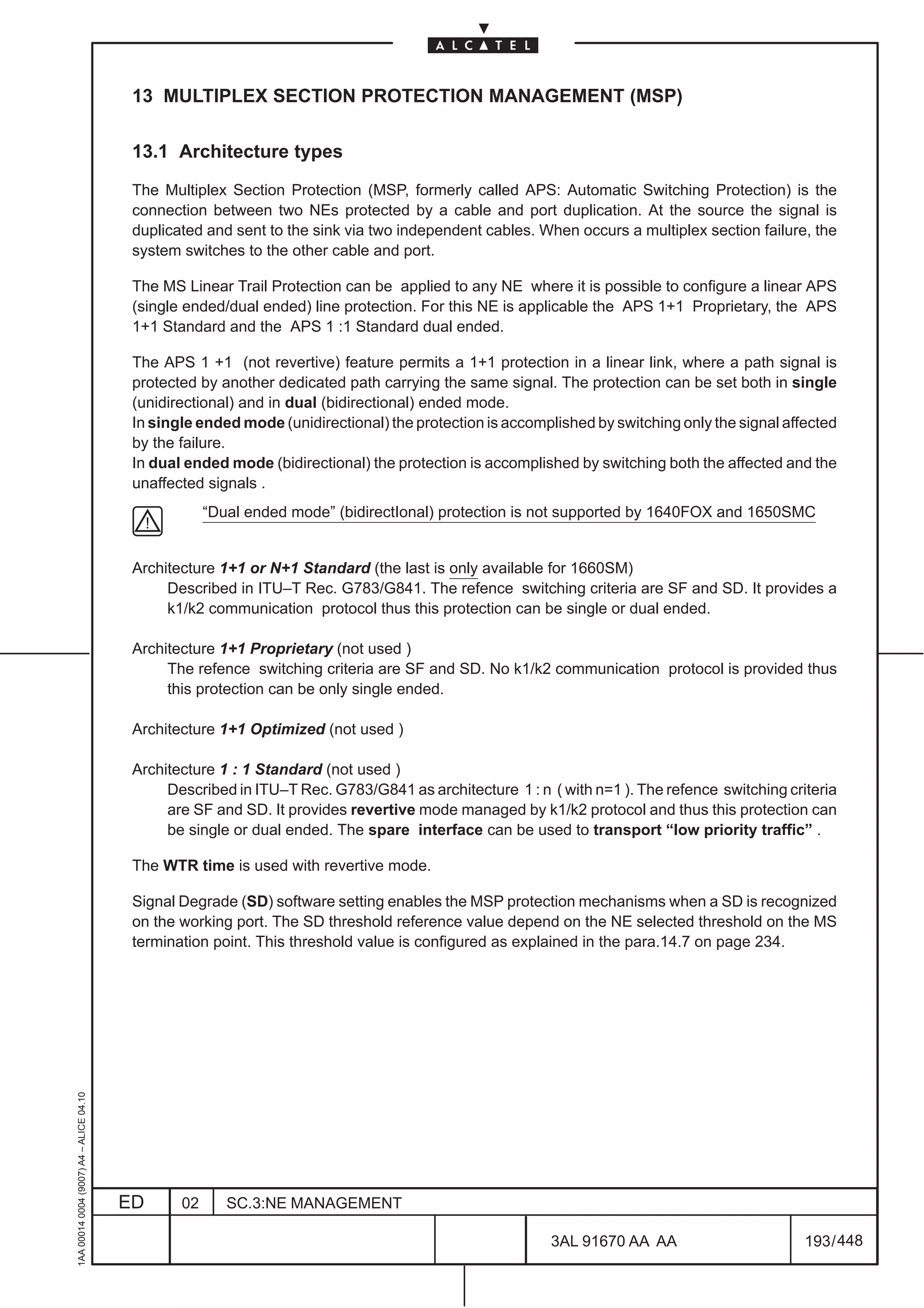 13 MULTIPLEX SECTION PROTECTION MANAGEMENT (MSP)

                                          13.1 Architecture types

                                          The Multiplex Section Protection (MSP, formerly called APS: Automatic Switching Protection) is the
                                          connection between two NEs protected by a cable and port duplication. At the source the signal is
                                          duplicated and sent to the sink via two independent cables. When occurs a multiplex section failure, the
                                          system switches to the other cable and port.

                                          The MS Linear Trail Protection can be applied to any NE where it is possible to configure a linear APS
                                          (single ended/dual ended) line protection. For this NE is applicable the APS 1+1 Proprietary, the APS
                                          1+1 Standard and the APS 1 :1 Standard dual ended.

                                          The APS 1 +1 (not revertive) feature permits a 1+1 protection in a linear link, where a path signal is
                                          protected by another dedicated path carrying the same signal. The protection can be set both in single
                                          (unidirectional) and in dual (bidirectional) ended mode.
                                          In single ended mode (unidirectional) the protection is accomplished by switching only the signal affected
                                          by the failure.
                                          In dual ended mode (bidirectional) the protection is accomplished by switching both the affected and the
                                          unaffected signals .
                                                      “Dual ended mode” (bidirectIonal) protection is not supported by 1640FOX and 1650SMC


                                          Architecture 1+1 or N+1 Standard (the last is only available for 1660SM)
                                               Described in ITU–T Rec. G783/G841. The refence switching criteria are SF and SD. It provides a
                                               k1/k2 communication protocol thus this protection can be single or dual ended.

                                          Architecture 1+1 Proprietary (not used )
                                               The refence switching criteria are SF and SD. No k1/k2 communication protocol is provided thus
                                               this protection can be only single ended.

                                          Architecture 1+1 Optimized (not used )

                                          Architecture 1 : 1 Standard (not used )
                                               Described in ITU–T Rec. G783/G841 as architecture 1 : n ( with n=1 ). The refence switching criteria
                                               are SF and SD. It provides revertive mode managed by k1/k2 protocol and thus this protection can
                                               be single or dual ended. The spare interface can be used to transport “low priority traffic” .

                                          The WTR time is used with revertive mode.

                                          Signal Degrade (SD) software setting enables the MSP protection mechanisms when a SD is recognized
                                          on the working port. The SD threshold reference value depend on the NE selected threshold on the MS
                                          termination point. This threshold value is configured as explained in the para.14.7 on page 234.
1AA 00014 0004 (9007) A4 – ALICE 04.10




                                         ED      02      SC.3:NE MANAGEMENT

                                                                                                        3AL 91670 AA AA                        193 / 448


                                                                                                                      448
 