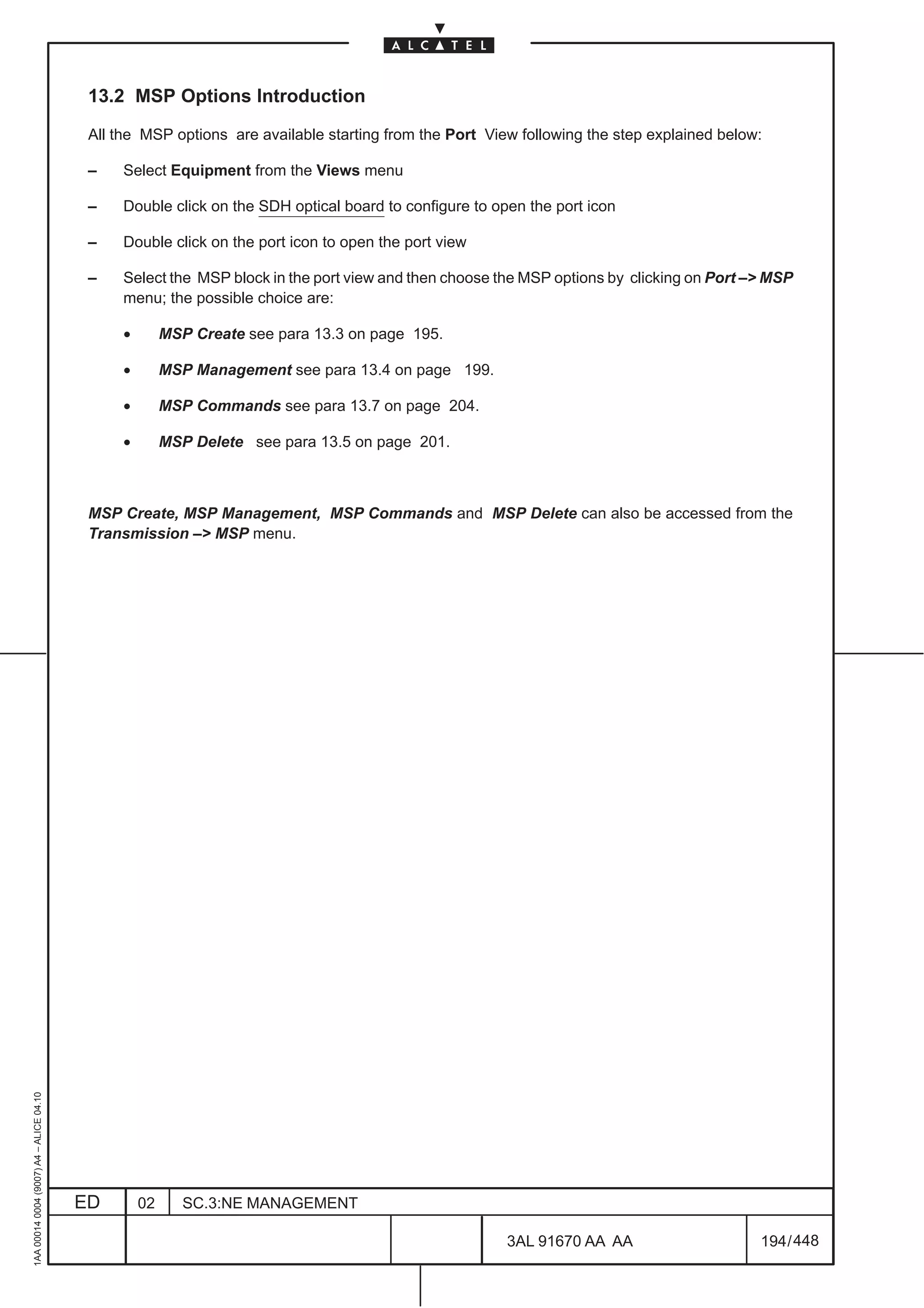 13.2 MSP Options Introduction

                                          All the MSP options are available starting from the Port View following the step explained below:

                                          –    Select Equipment from the Views menu

                                          –    Double click on the SDH optical board to configure to open the port icon

                                          –    Double click on the port icon to open the port view

                                          –    Select the MSP block in the port view and then choose the MSP options by clicking on Port –> MSP
                                               menu; the possible choice are:

                                               •        MSP Create see para 13.3 on page 195.

                                               •        MSP Management see para 13.4 on page 199.

                                               •        MSP Commands see para 13.7 on page 204.

                                               •        MSP Delete see para 13.5 on page 201.



                                          MSP Create, MSP Management, MSP Commands and MSP Delete can also be accessed from the
                                          Transmission –> MSP menu.
1AA 00014 0004 (9007) A4 – ALICE 04.10




                                         ED        02      SC.3:NE MANAGEMENT

                                                                                                       3AL 91670 AA AA                    194 / 448


                                                                                                                    448
 