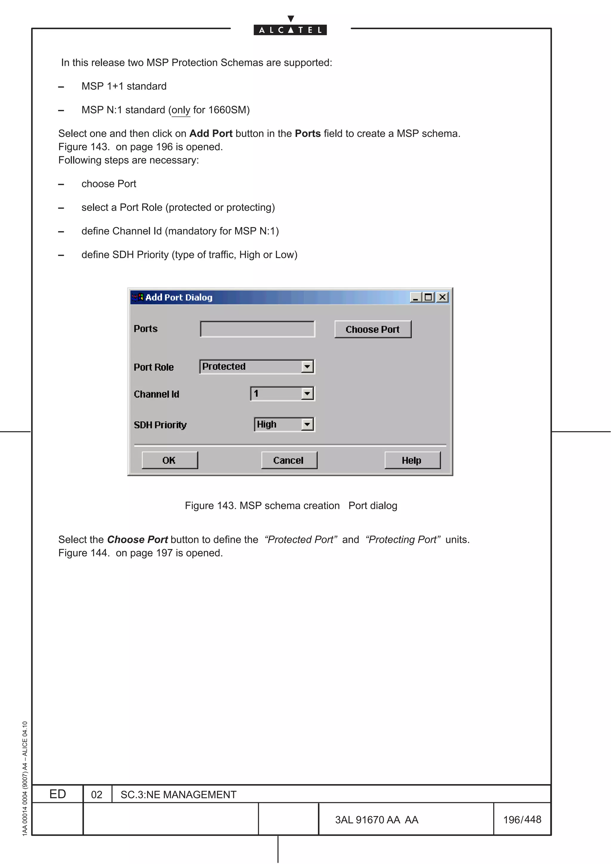 In this release two MSP Protection Schemas are supported:

                                          –    MSP 1+1 standard

                                          –    MSP N:1 standard (only for 1660SM)

                                          Select one and then click on Add Port button in the Ports field to create a MSP schema.
                                          Figure 143. on page 196 is opened.
                                          Following steps are necessary:

                                          –    choose Port

                                          –    select a Port Role (protected or protecting)

                                          –    define Channel Id (mandatory for MSP N:1)

                                          –    define SDH Priority (type of traffic, High or Low)




                                                                      Figure 143. MSP schema creation Port dialog


                                          Select the Choose Port button to define the “Protected Port” and “Protecting Port” units.
                                          Figure 144. on page 197 is opened.
1AA 00014 0004 (9007) A4 – ALICE 04.10




                                         ED      02     SC.3:NE MANAGEMENT

                                                                                                      3AL 91670 AA AA                 196 / 448


                                                                                                                  448
 