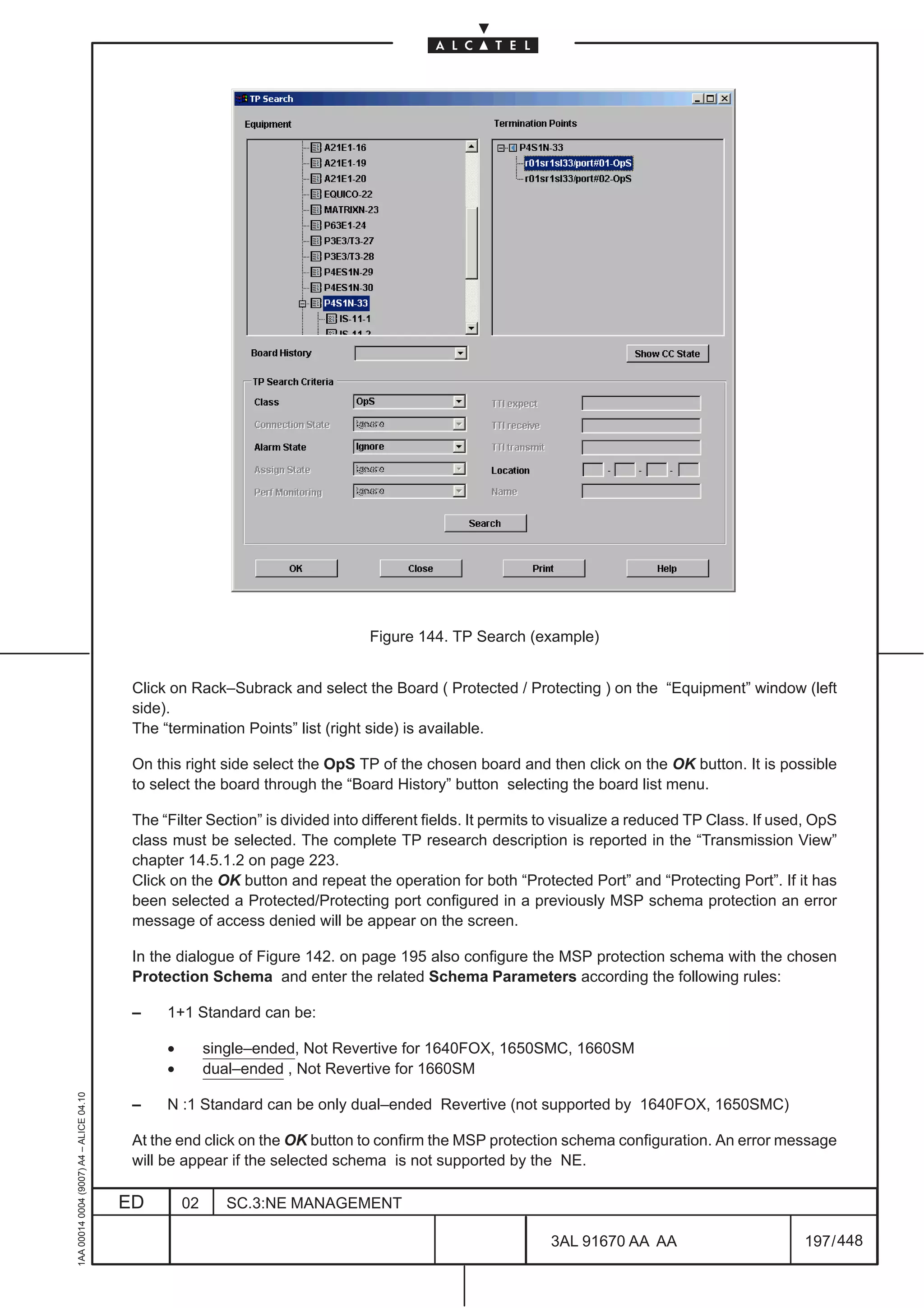 Figure 144. TP Search (example)


                                          Click on Rack–Subrack and select the Board ( Protected / Protecting ) on the “Equipment” window (left
                                          side).
                                          The “termination Points” list (right side) is available.

                                          On this right side select the OpS TP of the chosen board and then click on the OK button. It is possible
                                          to select the board through the “Board History” button selecting the board list menu.

                                          The “Filter Section” is divided into different fields. It permits to visualize a reduced TP Class. If used, OpS
                                          class must be selected. The complete TP research description is reported in the “Transmission View”
                                          chapter 14.5.1.2 on page 223.
                                          Click on the OK button and repeat the operation for both “Protected Port” and “Protecting Port”. If it has
                                          been selected a Protected/Protecting port configured in a previously MSP schema protection an error
                                          message of access denied will be appear on the screen.

                                          In the dialogue of Figure 142. on page 195 also configure the MSP protection schema with the chosen
                                          Protection Schema and enter the related Schema Parameters according the following rules:

                                          –    1+1 Standard can be:

                                               •        single–ended, Not Revertive for 1640FOX, 1650SMC, 1660SM
                                               •        dual–ended , Not Revertive for 1660SM
1AA 00014 0004 (9007) A4 – ALICE 04.10




                                          –    N :1 Standard can be only dual–ended Revertive (not supported by 1640FOX, 1650SMC)

                                          At the end click on the OK button to confirm the MSP protection schema configuration. An error message
                                          will be appear if the selected schema is not supported by the NE.

                                         ED        02      SC.3:NE MANAGEMENT

                                                                                                           3AL 91670 AA AA                         197 / 448


                                                                                                                          448
 