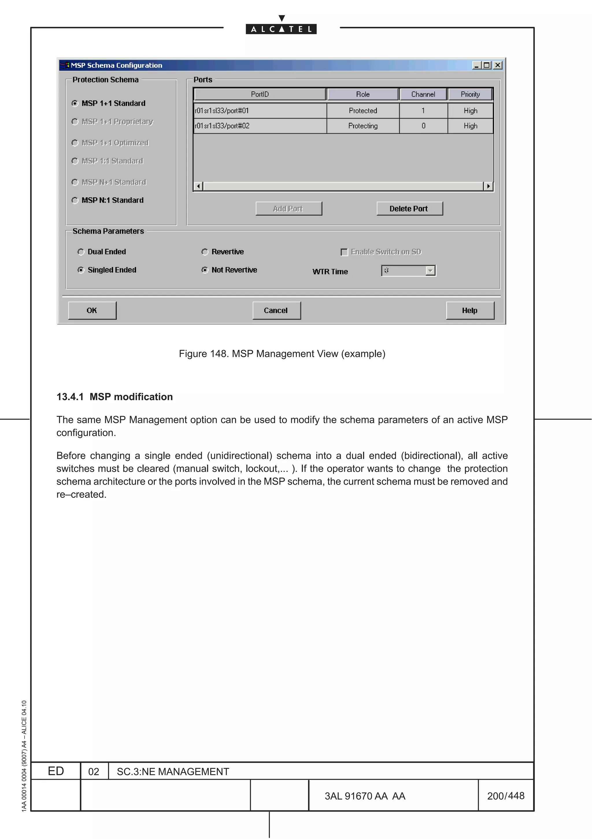 Figure 148. MSP Management View (example)



                                          13.4.1 MSP modification

                                          The same MSP Management option can be used to modify the schema parameters of an active MSP
                                          configuration.

                                          Before changing a single ended (unidirectional) schema into a dual ended (bidirectional), all active
                                          switches must be cleared (manual switch, lockout,... ). If the operator wants to change the protection
                                          schema architecture or the ports involved in the MSP schema, the current schema must be removed and
                                          re–created.
1AA 00014 0004 (9007) A4 – ALICE 04.10




                                         ED      02    SC.3:NE MANAGEMENT

                                                                                                      3AL 91670 AA AA                      200 / 448


                                                                                                                   448
 