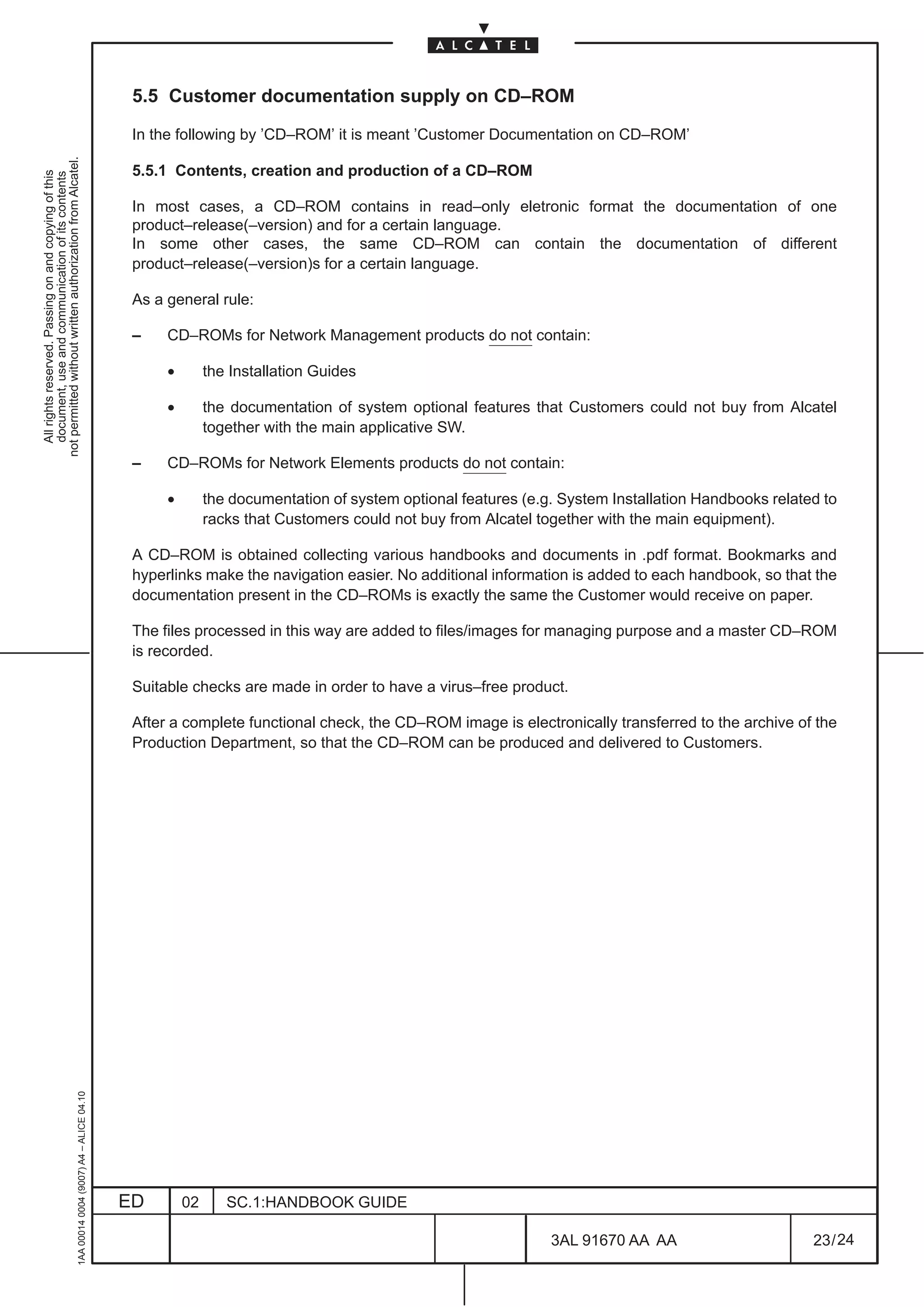 5.5 Customer documentation supply on CD–ROM

                                                                                               In the following by ’CD–ROM’ it is meant ’Customer Documentation on CD–ROM’
not permitted without written authorization from Alcatel.




                                                                                               5.5.1 Contents, creation and production of a CD–ROM
  All rights reserved. Passing on and copying of this
  document, use and communication of its contents




                                                                                               In most cases, a CD–ROM contains in read–only eletronic format the documentation of one
                                                                                               product–release(–version) and for a certain language.
                                                                                               In some other cases, the same CD–ROM can contain the documentation of different
                                                                                               product–release(–version)s for a certain language.

                                                                                               As a general rule:

                                                                                               –    CD–ROMs for Network Management products do not contain:

                                                                                                    •        the Installation Guides

                                                                                                    •        the documentation of system optional features that Customers could not buy from Alcatel
                                                                                                             together with the main applicative SW.

                                                                                               –    CD–ROMs for Network Elements products do not contain:

                                                                                                    •        the documentation of system optional features (e.g. System Installation Handbooks related to
                                                                                                             racks that Customers could not buy from Alcatel together with the main equipment).

                                                                                               A CD–ROM is obtained collecting various handbooks and documents in .pdf format. Bookmarks and
                                                                                               hyperlinks make the navigation easier. No additional information is added to each handbook, so that the
                                                                                               documentation present in the CD–ROMs is exactly the same the Customer would receive on paper.

                                                                                               The files processed in this way are added to files/images for managing purpose and a master CD–ROM
                                                                                               is recorded.

                                                                                               Suitable checks are made in order to have a virus–free product.

                                                                                               After a complete functional check, the CD–ROM image is electronically transferred to the archive of the
                                                                                               Production Department, so that the CD–ROM can be produced and delivered to Customers.
                                                     1AA 00014 0004 (9007) A4 – ALICE 04.10




                                                                                              ED        02      SC.1:HANDBOOK GUIDE

                                                                                                                                                               3AL 91670 AA AA                       23 / 24


                                                                                                                                                                            24
 