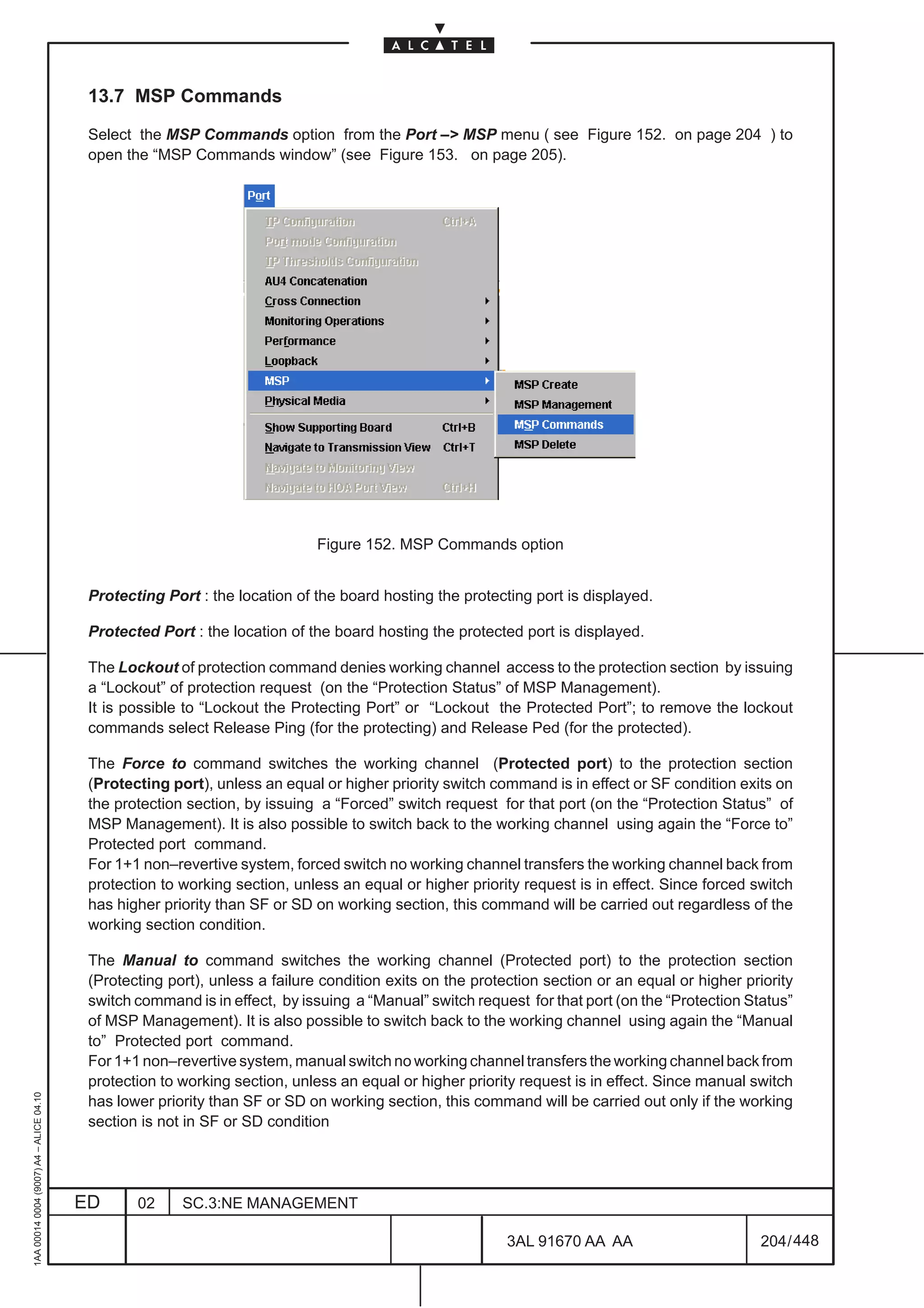 13.7 MSP Commands

                                          Select the MSP Commands option from the Port –> MSP menu ( see Figure 152. on page 204 ) to
                                          open the “MSP Commands window” (see Figure 153. on page 205).




                                                                             Figure 152. MSP Commands option


                                          Protecting Port : the location of the board hosting the protecting port is displayed.

                                          Protected Port : the location of the board hosting the protected port is displayed.

                                          The Lockout of protection command denies working channel access to the protection section by issuing
                                          a “Lockout” of protection request (on the “Protection Status” of MSP Management).
                                          It is possible to “Lockout the Protecting Port” or “Lockout the Protected Port”; to remove the lockout
                                          commands select Release Ping (for the protecting) and Release Ped (for the protected).

                                          The Force to command switches the working channel (Protected port) to the protection section
                                          (Protecting port), unless an equal or higher priority switch command is in effect or SF condition exits on
                                          the protection section, by issuing a “Forced” switch request for that port (on the “Protection Status” of
                                          MSP Management). It is also possible to switch back to the working channel using again the “Force to”
                                          Protected port command.
                                          For 1+1 non–revertive system, forced switch no working channel transfers the working channel back from
                                          protection to working section, unless an equal or higher priority request is in effect. Since forced switch
                                          has higher priority than SF or SD on working section, this command will be carried out regardless of the
                                          working section condition.

                                          The Manual to command switches the working channel (Protected port) to the protection section
                                          (Protecting port), unless a failure condition exits on the protection section or an equal or higher priority
                                          switch command is in effect, by issuing a “Manual” switch request for that port (on the “Protection Status”
                                          of MSP Management). It is also possible to switch back to the working channel using again the “Manual
                                          to” Protected port command.
                                          For 1+1 non–revertive system, manual switch no working channel transfers the working channel back from
                                          protection to working section, unless an equal or higher priority request is in effect. Since manual switch
1AA 00014 0004 (9007) A4 – ALICE 04.10




                                          has lower priority than SF or SD on working section, this command will be carried out only if the working
                                          section is not in SF or SD condition




                                         ED      02     SC.3:NE MANAGEMENT

                                                                                                          3AL 91670 AA AA                        204 / 448


                                                                                                                        448
 