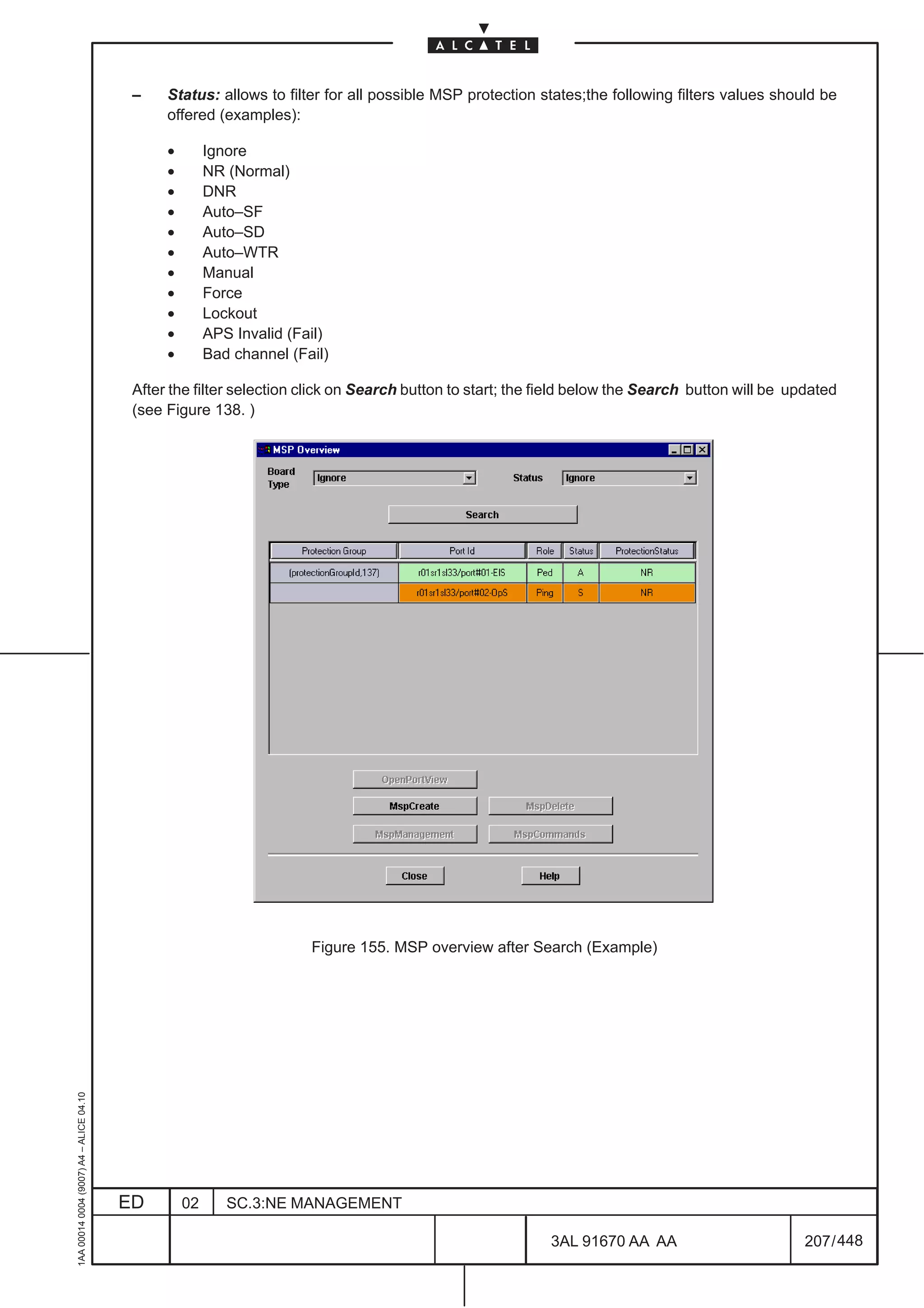 –    Status: allows to filter for all possible MSP protection states;the following filters values should be
                                               offered (examples):

                                               •        Ignore
                                               •        NR (Normal)
                                               •        DNR
                                               •        Auto–SF
                                               •        Auto–SD
                                               •        Auto–WTR
                                               •        Manual
                                               •        Force
                                               •        Lockout
                                               •        APS Invalid (Fail)
                                               •        Bad channel (Fail)

                                          After the filter selection click on Search button to start; the field below the Search button will be updated
                                          (see Figure 138. )




                                                                       Figure 155. MSP overview after Search (Example)
1AA 00014 0004 (9007) A4 – ALICE 04.10




                                         ED        02      SC.3:NE MANAGEMENT

                                                                                                          3AL 91670 AA AA                         207 / 448


                                                                                                                        448
 