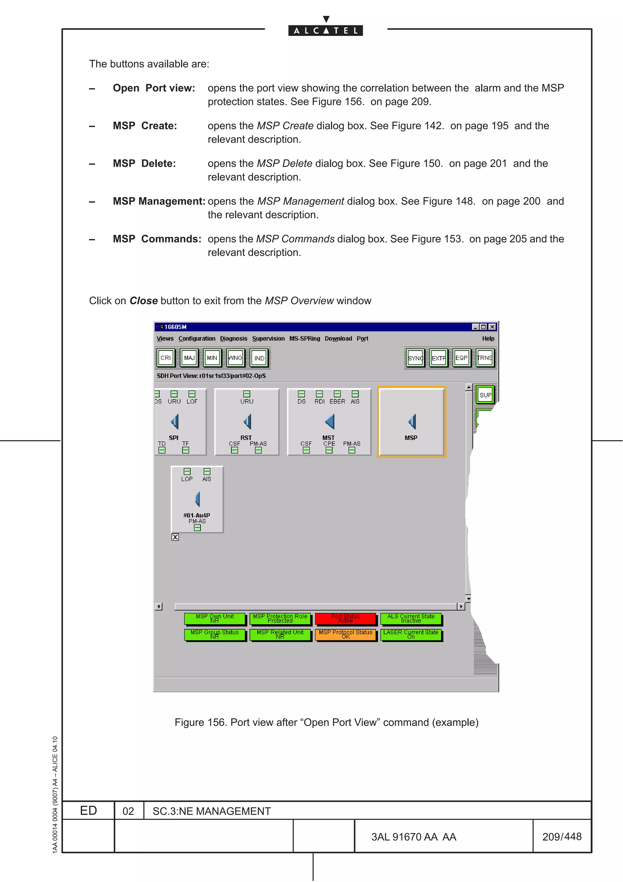 The buttons available are:

                                          –    Open Port view:     opens the port view showing the correlation between the alarm and the MSP
                                                                   protection states. See Figure 156. on page 209.

                                          –    MSP Create:         opens the MSP Create dialog box. See Figure 142. on page 195 and the
                                                                   relevant description.

                                          –    MSP Delete:         opens the MSP Delete dialog box. See Figure 150. on page 201 and the
                                                                   relevant description.

                                          –    MSP Management: opens the MSP Management dialog box. See Figure 148. on page 200 and
                                                               the relevant description.

                                          –    MSP Commands: opens the MSP Commands dialog box. See Figure 153. on page 205 and the
                                                             relevant description.



                                          Click on Close button to exit from the MSP Overview window




                                                            Figure 156. Port view after “Open Port View” command (example)
1AA 00014 0004 (9007) A4 – ALICE 04.10




                                         ED      02    SC.3:NE MANAGEMENT

                                                                                                    3AL 91670 AA AA                    209 / 448


                                                                                                                 448
 