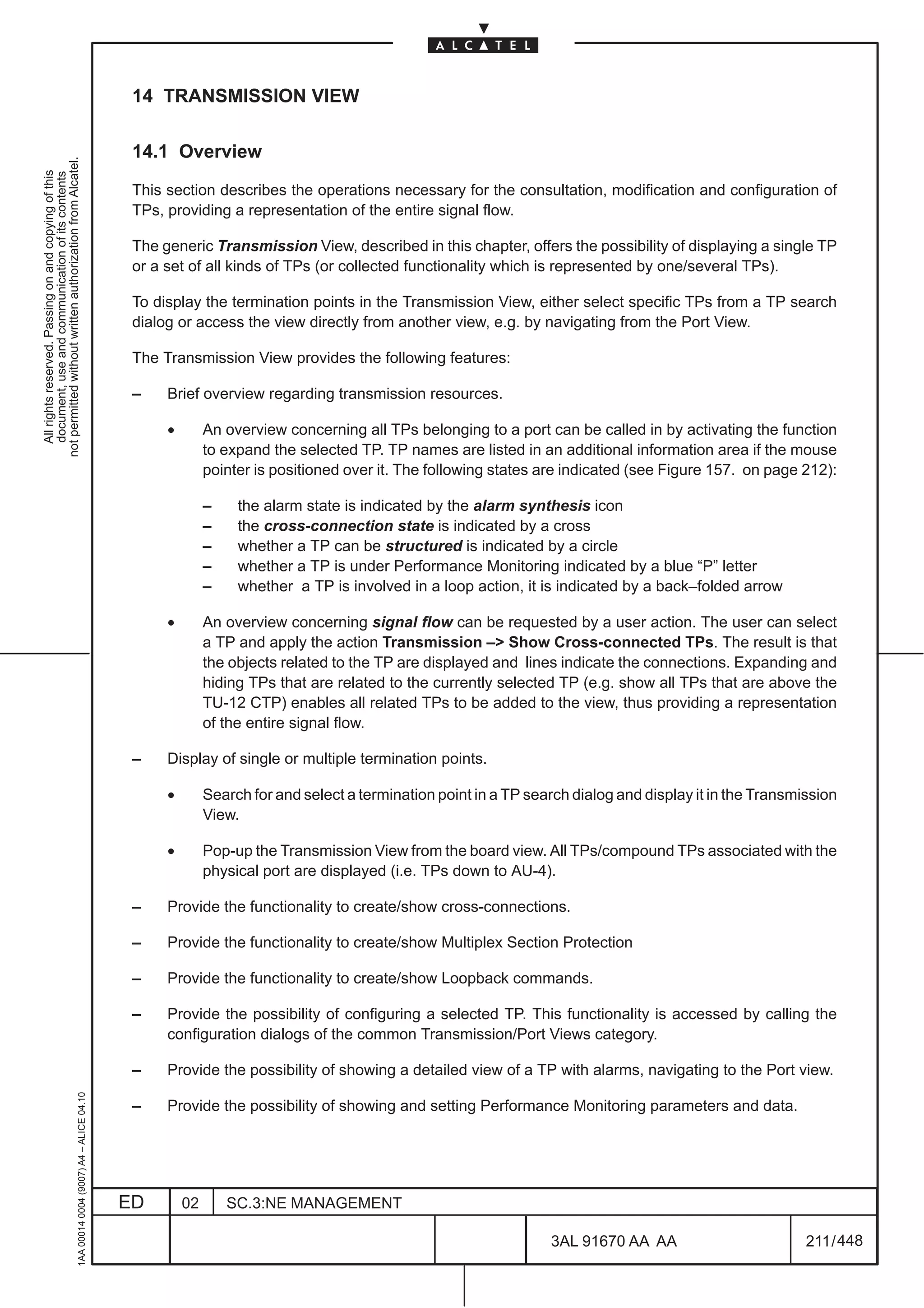 14 TRANSMISSION VIEW

                                                                                               14.1 Overview
not permitted without written authorization from Alcatel.
  All rights reserved. Passing on and copying of this
  document, use and communication of its contents




                                                                                               This section describes the operations necessary for the consultation, modification and configuration of
                                                                                               TPs, providing a representation of the entire signal flow.

                                                                                               The generic Transmission View, described in this chapter, offers the possibility of displaying a single TP
                                                                                               or a set of all kinds of TPs (or collected functionality which is represented by one/several TPs).

                                                                                               To display the termination points in the Transmission View, either select specific TPs from a TP search
                                                                                               dialog or access the view directly from another view, e.g. by navigating from the Port View.

                                                                                               The Transmission View provides the following features:

                                                                                               –    Brief overview regarding transmission resources.

                                                                                                    •        An overview concerning all TPs belonging to a port can be called in by activating the function
                                                                                                             to expand the selected TP. TP names are listed in an additional information area if the mouse
                                                                                                             pointer is positioned over it. The following states are indicated (see Figure 157. on page 212):

                                                                                                             –    the alarm state is indicated by the alarm synthesis icon
                                                                                                             –    the cross-connection state is indicated by a cross
                                                                                                             –    whether a TP can be structured is indicated by a circle
                                                                                                             –    whether a TP is under Performance Monitoring indicated by a blue “P” letter
                                                                                                             –    whether a TP is involved in a loop action, it is indicated by a back–folded arrow

                                                                                                    •        An overview concerning signal flow can be requested by a user action. The user can select
                                                                                                             a TP and apply the action Transmission –> Show Cross-connected TPs. The result is that
                                                                                                             the objects related to the TP are displayed and lines indicate the connections. Expanding and
                                                                                                             hiding TPs that are related to the currently selected TP (e.g. show all TPs that are above the
                                                                                                             TU-12 CTP) enables all related TPs to be added to the view, thus providing a representation
                                                                                                             of the entire signal flow.

                                                                                               –    Display of single or multiple termination points.

                                                                                                    •        Search for and select a termination point in a TP search dialog and display it in the Transmission
                                                                                                             View.

                                                                                                    •        Pop-up the Transmission View from the board view. All TPs/compound TPs associated with the
                                                                                                             physical port are displayed (i.e. TPs down to AU-4).

                                                                                               –    Provide the functionality to create/show cross-connections.

                                                                                               –    Provide the functionality to create/show Multiplex Section Protection

                                                                                               –    Provide the functionality to create/show Loopback commands.

                                                                                               –    Provide the possibility of configuring a selected TP. This functionality is accessed by calling the
                                                                                                    configuration dialogs of the common Transmission/Port Views category.

                                                                                               –    Provide the possibility of showing a detailed view of a TP with alarms, navigating to the Port view.
                                                     1AA 00014 0004 (9007) A4 – ALICE 04.10




                                                                                               –    Provide the possibility of showing and setting Performance Monitoring parameters and data.




                                                                                              ED        02       SC.3:NE MANAGEMENT

                                                                                                                                                                  3AL 91670 AA AA                         211 / 448


                                                                                                                                                                                448
 