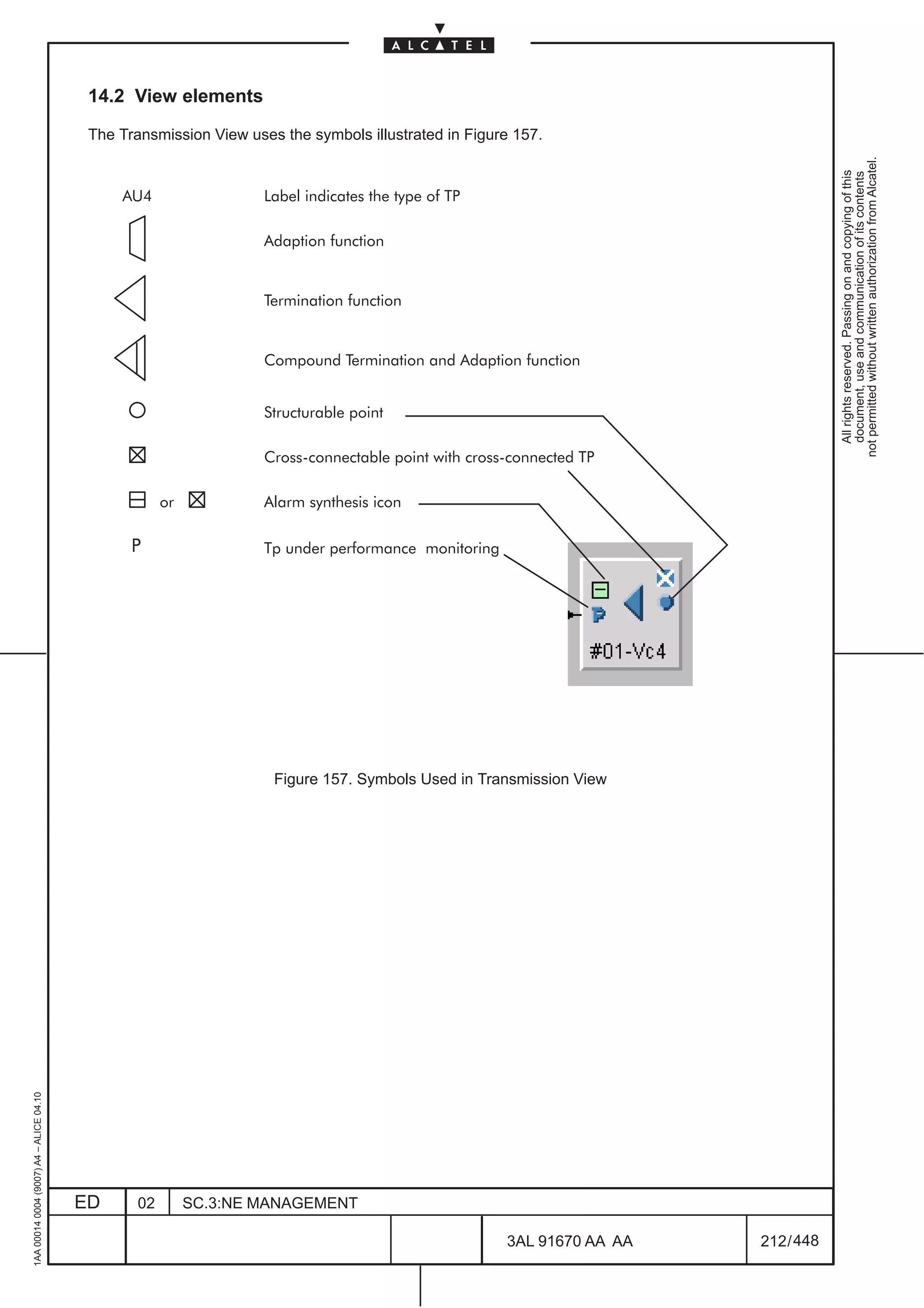14.2 View elements

                                          The Transmission View uses the symbols illustrated in Figure 157.




                                                                                                                                       not permitted without written authorization from Alcatel.
                                                                                                                                         All rights reserved. Passing on and copying of this
                                                                                                                                         document, use and communication of its contents
                                              AU4                  Label indicates the type of TP

                                                                   Adaption function


                                                                   Termination function


                                                                   Compound Termination and Adaption function


                                                                   Structurable point

                                                                   Cross connectable point with cross connected TP

                                                      or           Alarm synthesis icon

                                                P                  Tp under performance monitoring




                                                                    Figure 157. Symbols Used in Transmission View
1AA 00014 0004 (9007) A4 – ALICE 04.10




                                         ED      02        SC.3:NE MANAGEMENT

                                                                                                     3AL 91670 AA AA       212 / 448


                                                                                                                     448
 