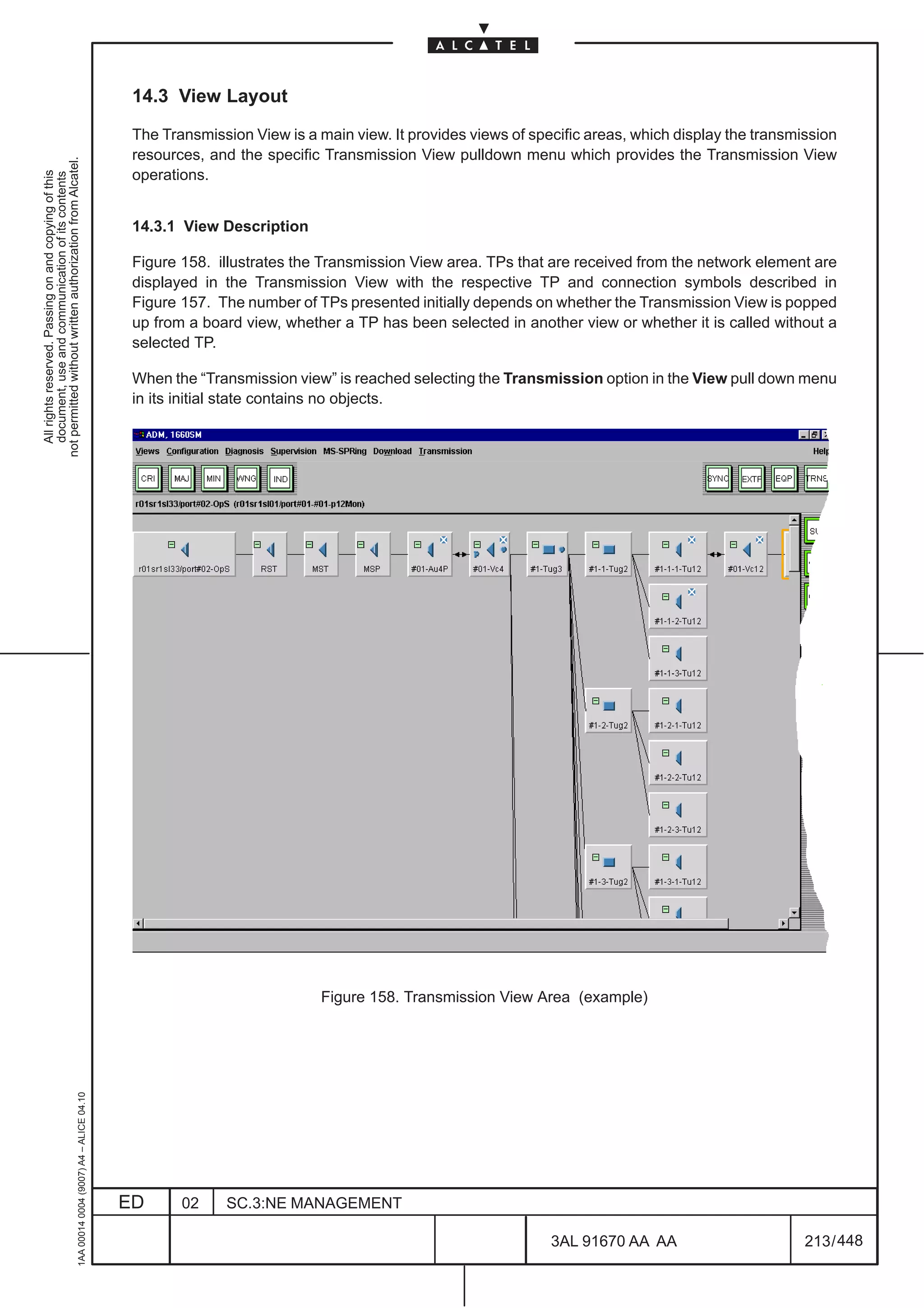 14.3 View Layout

                                                                                               The Transmission View is a main view. It provides views of specific areas, which display the transmission
                                                                                               resources, and the specific Transmission View pulldown menu which provides the Transmission View
not permitted without written authorization from Alcatel.




                                                                                               operations.
  All rights reserved. Passing on and copying of this
  document, use and communication of its contents




                                                                                               14.3.1 View Description

                                                                                               Figure 158. illustrates the Transmission View area. TPs that are received from the network element are
                                                                                               displayed in the Transmission View with the respective TP and connection symbols described in
                                                                                               Figure 157. The number of TPs presented initially depends on whether the Transmission View is popped
                                                                                               up from a board view, whether a TP has been selected in another view or whether it is called without a
                                                                                               selected TP.

                                                                                               When the “Transmission view” is reached selecting the Transmission option in the View pull down menu
                                                                                               in its initial state contains no objects.




                                                                                                                           Figure 158. Transmission View Area (example)
                                                     1AA 00014 0004 (9007) A4 – ALICE 04.10




                                                                                              ED      02     SC.3:NE MANAGEMENT

                                                                                                                                                             3AL 91670 AA AA                       213 / 448


                                                                                                                                                                           448
 