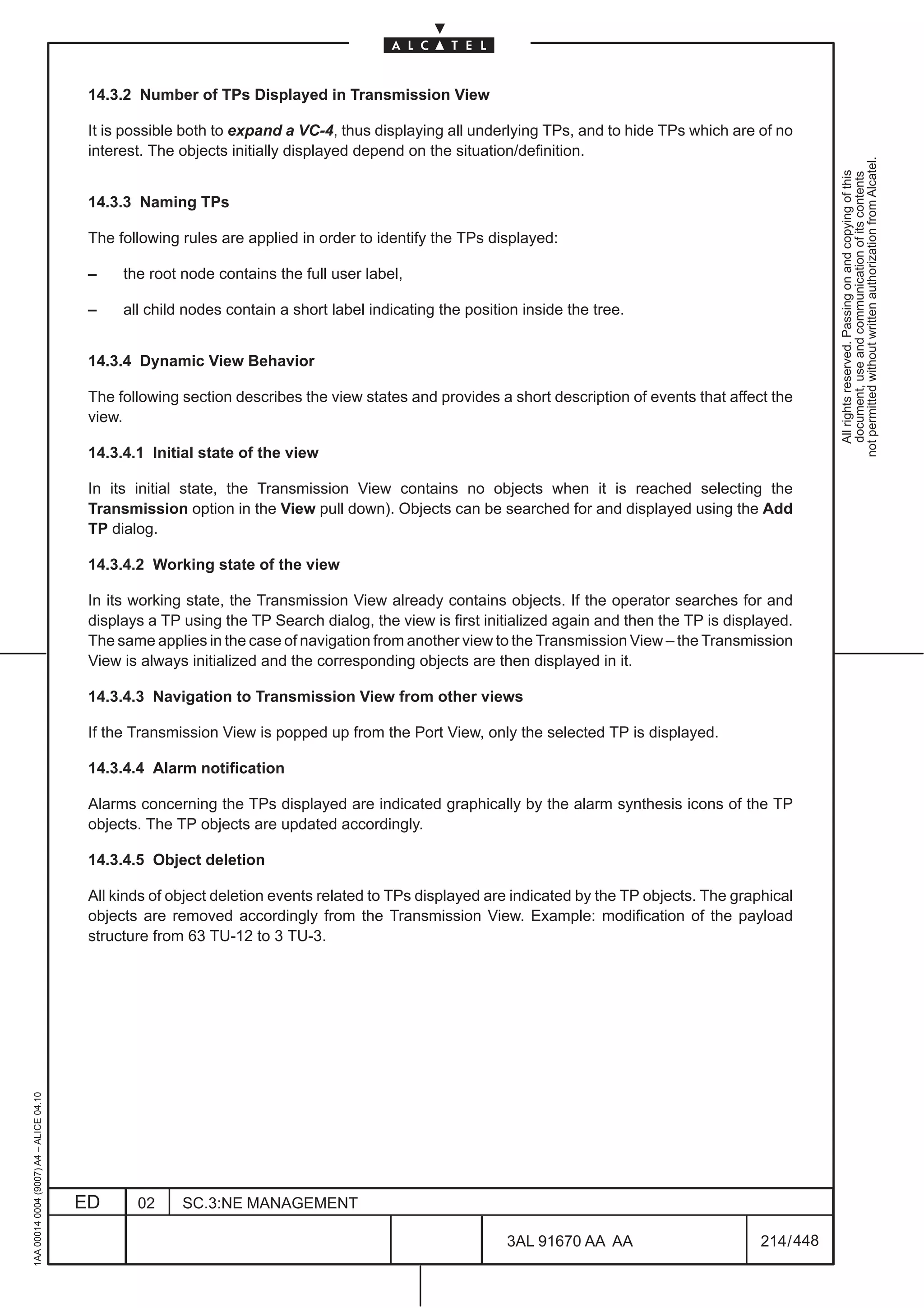 14.3.2 Number of TPs Displayed in Transmission View

                                          It is possible both to expand a VC-4, thus displaying all underlying TPs, and to hide TPs which are of no
                                          interest. The objects initially displayed depend on the situation/definition.




                                                                                                                                                            not permitted without written authorization from Alcatel.
                                                                                                                                                              All rights reserved. Passing on and copying of this
                                                                                                                                                              document, use and communication of its contents
                                          14.3.3 Naming TPs

                                          The following rules are applied in order to identify the TPs displayed:

                                          –    the root node contains the full user label,

                                          –    all child nodes contain a short label indicating the position inside the tree.


                                          14.3.4 Dynamic View Behavior

                                          The following section describes the view states and provides a short description of events that affect the
                                          view.

                                          14.3.4.1 Initial state of the view

                                          In its initial state, the Transmission View contains no objects when it is reached selecting the
                                          Transmission option in the View pull down). Objects can be searched for and displayed using the Add
                                          TP dialog.

                                          14.3.4.2 Working state of the view

                                          In its working state, the Transmission View already contains objects. If the operator searches for and
                                          displays a TP using the TP Search dialog, the view is first initialized again and then the TP is displayed.
                                          The same applies in the case of navigation from another view to the Transmission View – the Transmission
                                          View is always initialized and the corresponding objects are then displayed in it.

                                          14.3.4.3 Navigation to Transmission View from other views

                                          If the Transmission View is popped up from the Port View, only the selected TP is displayed.

                                          14.3.4.4 Alarm notification

                                          Alarms concerning the TPs displayed are indicated graphically by the alarm synthesis icons of the TP
                                          objects. The TP objects are updated accordingly.

                                          14.3.4.5 Object deletion

                                          All kinds of object deletion events related to TPs displayed are indicated by the TP objects. The graphical
                                          objects are removed accordingly from the Transmission View. Example: modification of the payload
                                          structure from 63 TU-12 to 3 TU-3.
1AA 00014 0004 (9007) A4 – ALICE 04.10




                                         ED      02     SC.3:NE MANAGEMENT

                                                                                                          3AL 91670 AA AA                       214 / 448


                                                                                                                         448
 