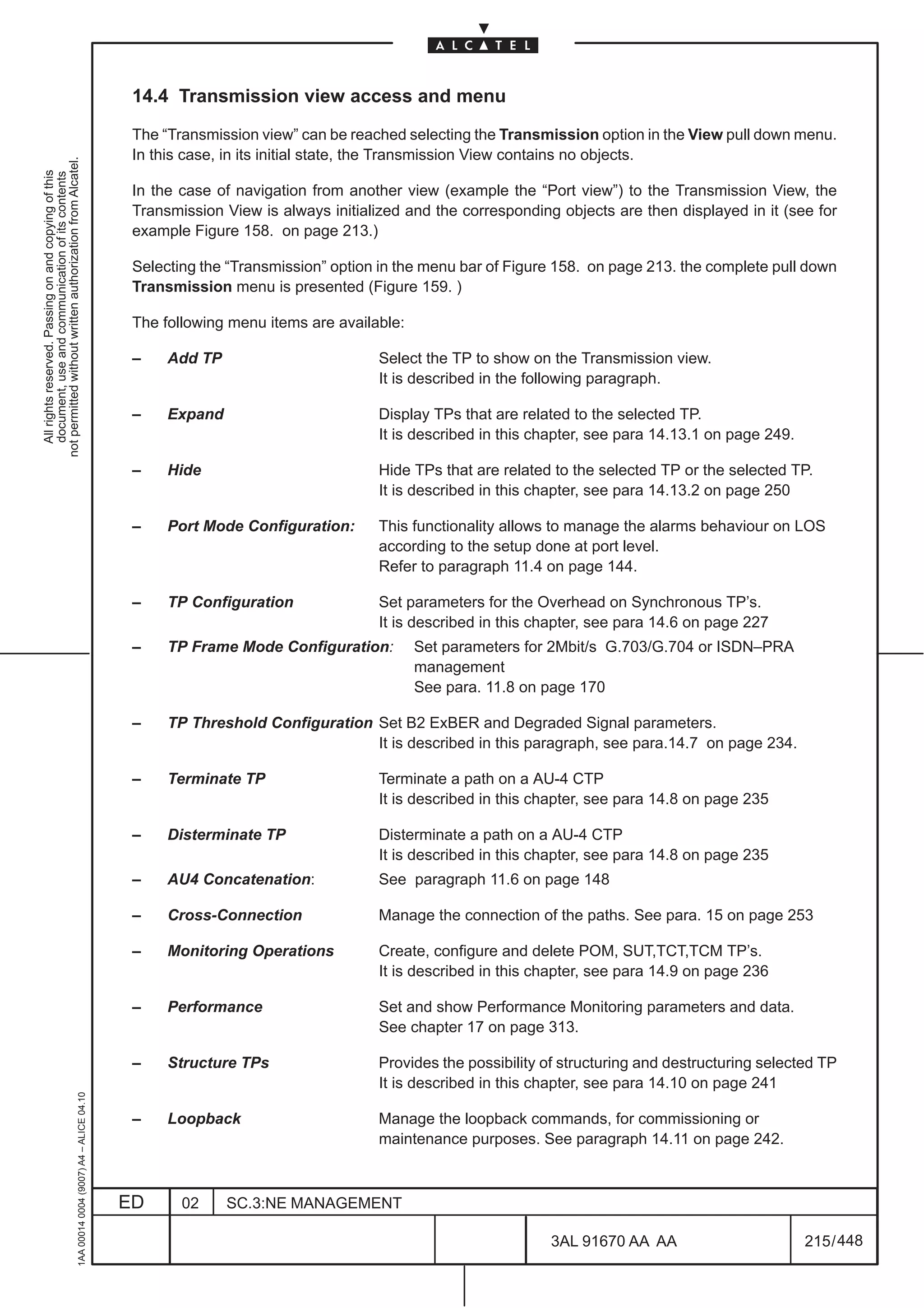 14.4 Transmission view access and menu

                                                                                               The “Transmission view” can be reached selecting the Transmission option in the View pull down menu.
                                                                                               In this case, in its initial state, the Transmission View contains no objects.
not permitted without written authorization from Alcatel.
  All rights reserved. Passing on and copying of this
  document, use and communication of its contents




                                                                                               In the case of navigation from another view (example the “Port view”) to the Transmission View, the
                                                                                               Transmission View is always initialized and the corresponding objects are then displayed in it (see for
                                                                                               example Figure 158. on page 213.)

                                                                                               Selecting the “Transmission” option in the menu bar of Figure 158. on page 213. the complete pull down
                                                                                               Transmission menu is presented (Figure 159. )

                                                                                               The following menu items are available:

                                                                                               –    Add TP                         Select the TP to show on the Transmission view.
                                                                                                                                   It is described in the following paragraph.

                                                                                               –    Expand                         Display TPs that are related to the selected TP.
                                                                                                                                   It is described in this chapter, see para 14.13.1 on page 249.

                                                                                               –    Hide                           Hide TPs that are related to the selected TP or the selected TP.
                                                                                                                                   It is described in this chapter, see para 14.13.2 on page 250

                                                                                               –    Port Mode Configuration:       This functionality allows to manage the alarms behaviour on LOS
                                                                                                                                   according to the setup done at port level.
                                                                                                                                   Refer to paragraph 11.4 on page 144.

                                                                                               –    TP Configuration               Set parameters for the Overhead on Synchronous TP’s.
                                                                                                                                   It is described in this chapter, see para 14.6 on page 227
                                                                                               –    TP Frame Mode Configuration:         Set parameters for 2Mbit/s G.703/G.704 or ISDN–PRA
                                                                                                                                         management
                                                                                                                                         See para. 11.8 on page 170

                                                                                               –    TP Threshold Configuration Set B2 ExBER and Degraded Signal parameters.
                                                                                                                               It is described in this paragraph, see para.14.7 on page 234.

                                                                                               –    Terminate TP                   Terminate a path on a AU-4 CTP
                                                                                                                                   It is described in this chapter, see para 14.8 on page 235

                                                                                               –    Disterminate TP                Disterminate a path on a AU-4 CTP
                                                                                                                                   It is described in this chapter, see para 14.8 on page 235
                                                                                               –    AU4 Concatenation:             See paragraph 11.6 on page 148

                                                                                               –    Cross-Connection               Manage the connection of the paths. See para. 15 on page 253

                                                                                               –    Monitoring Operations          Create, configure and delete POM, SUT,TCT,TCM TP’s.
                                                                                                                                   It is described in this chapter, see para 14.9 on page 236

                                                                                               –    Performance                    Set and show Performance Monitoring parameters and data.
                                                                                                                                   See chapter 17 on page 313.

                                                                                               –    Structure TPs                  Provides the possibility of structuring and destructuring selected TP
                                                                                                                                   It is described in this chapter, see para 14.10 on page 241
                                                     1AA 00014 0004 (9007) A4 – ALICE 04.10




                                                                                               –    Loopback                       Manage the loopback commands, for commissioning or
                                                                                                                                   maintenance purposes. See paragraph 14.11 on page 242.



                                                                                              ED      02     SC.3:NE MANAGEMENT

                                                                                                                                                            3AL 91670 AA AA                         215 / 448


                                                                                                                                                                          448
 