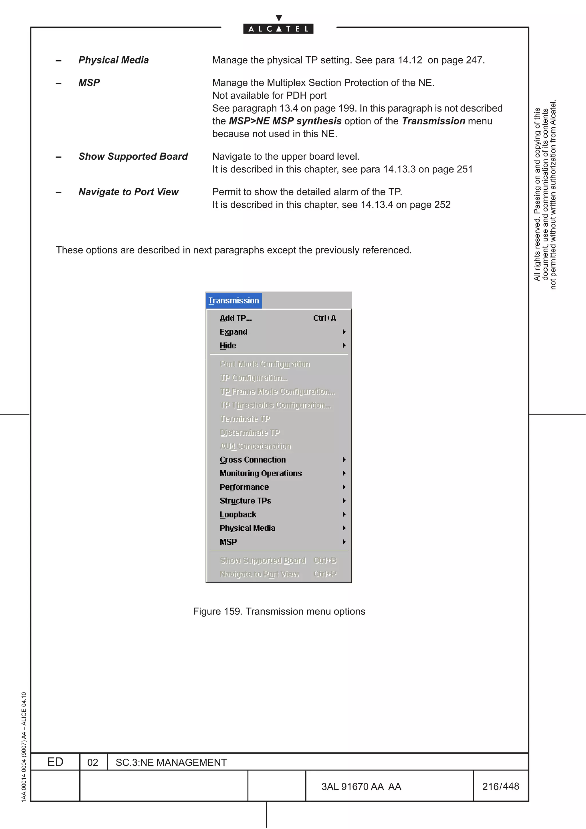 –    Physical Media                Manage the physical TP setting. See para 14.12 on page 247.

                                          –    MSP                           Manage the Multiplex Section Protection of the NE.
                                                                             Not available for PDH port




                                                                                                                                                         not permitted without written authorization from Alcatel.
                                                                             See paragraph 13.4 on page 199. In this paragraph is not described




                                                                                                                                                           All rights reserved. Passing on and copying of this
                                                                                                                                                           document, use and communication of its contents
                                                                             the MSP>NE MSP synthesis option of the Transmission menu
                                                                             because not used in this NE.

                                          –    Show Supported Board          Navigate to the upper board level.
                                                                             It is described in this chapter, see para 14.13.3 on page 251

                                          –    Navigate to Port View         Permit to show the detailed alarm of the TP.
                                                                             It is described in this chapter, see 14.13.4 on page 252



                                          These options are described in next paragraphs except the previously referenced.




                                                                        Figure 159. Transmission menu options
1AA 00014 0004 (9007) A4 – ALICE 04.10




                                         ED      02    SC.3:NE MANAGEMENT

                                                                                                      3AL 91670 AA AA                        216 / 448


                                                                                                                    448
 