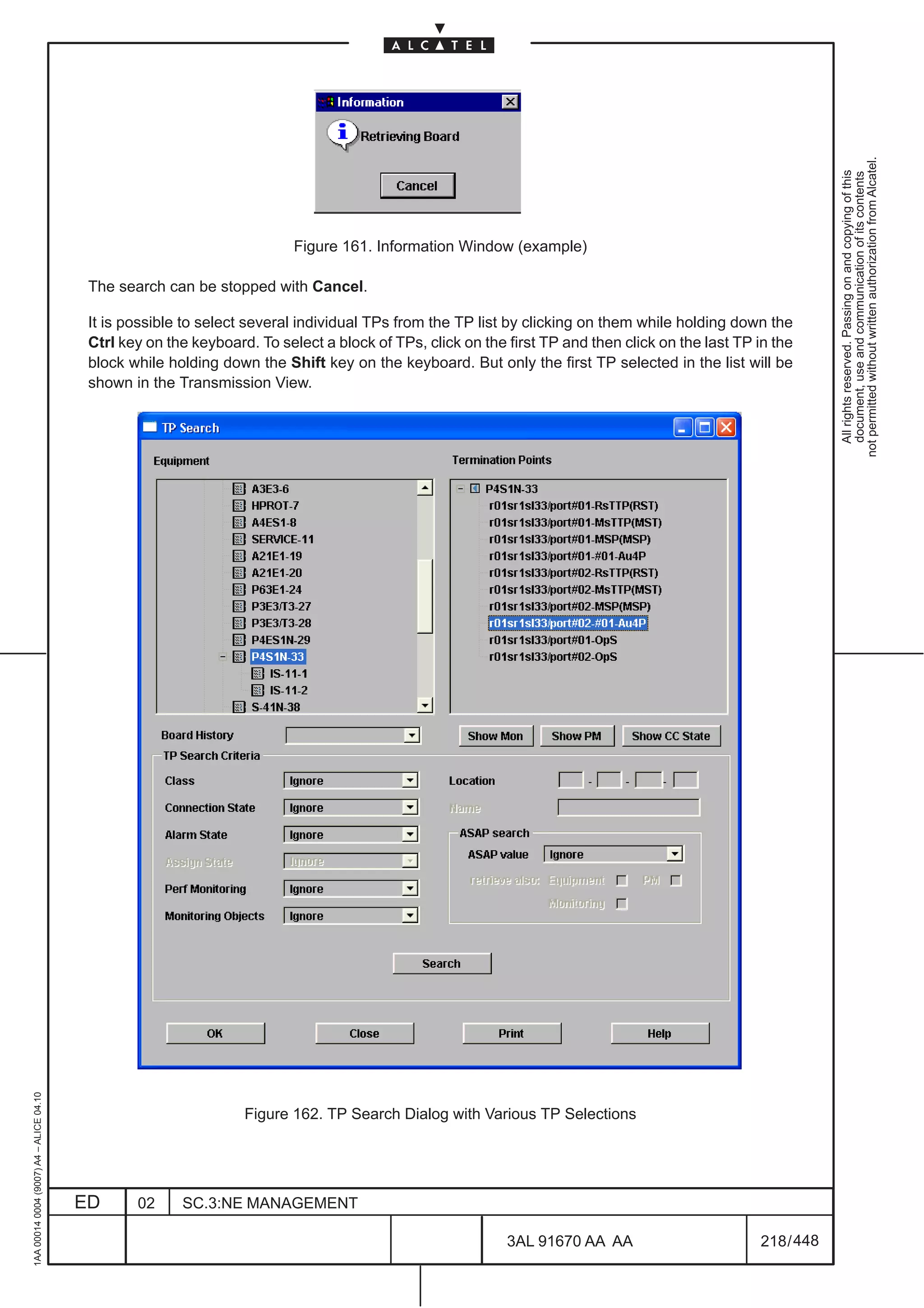 not permitted without written authorization from Alcatel.
                                                                                                                                                                All rights reserved. Passing on and copying of this
                                                                                                                                                                document, use and communication of its contents
                                                                          Figure 161. Information Window (example)

                                          The search can be stopped with Cancel.

                                          It is possible to select several individual TPs from the TP list by clicking on them while holding down the
                                          Ctrl key on the keyboard. To select a block of TPs, click on the first TP and then click on the last TP in the
                                          block while holding down the Shift key on the keyboard. But only the first TP selected in the list will be
                                          shown in the Transmission View.
1AA 00014 0004 (9007) A4 – ALICE 04.10




                                                                  Figure 162. TP Search Dialog with Various TP Selections




                                         ED      02     SC.3:NE MANAGEMENT

                                                                                                           3AL 91670 AA AA                        218 / 448


                                                                                                                         448
 