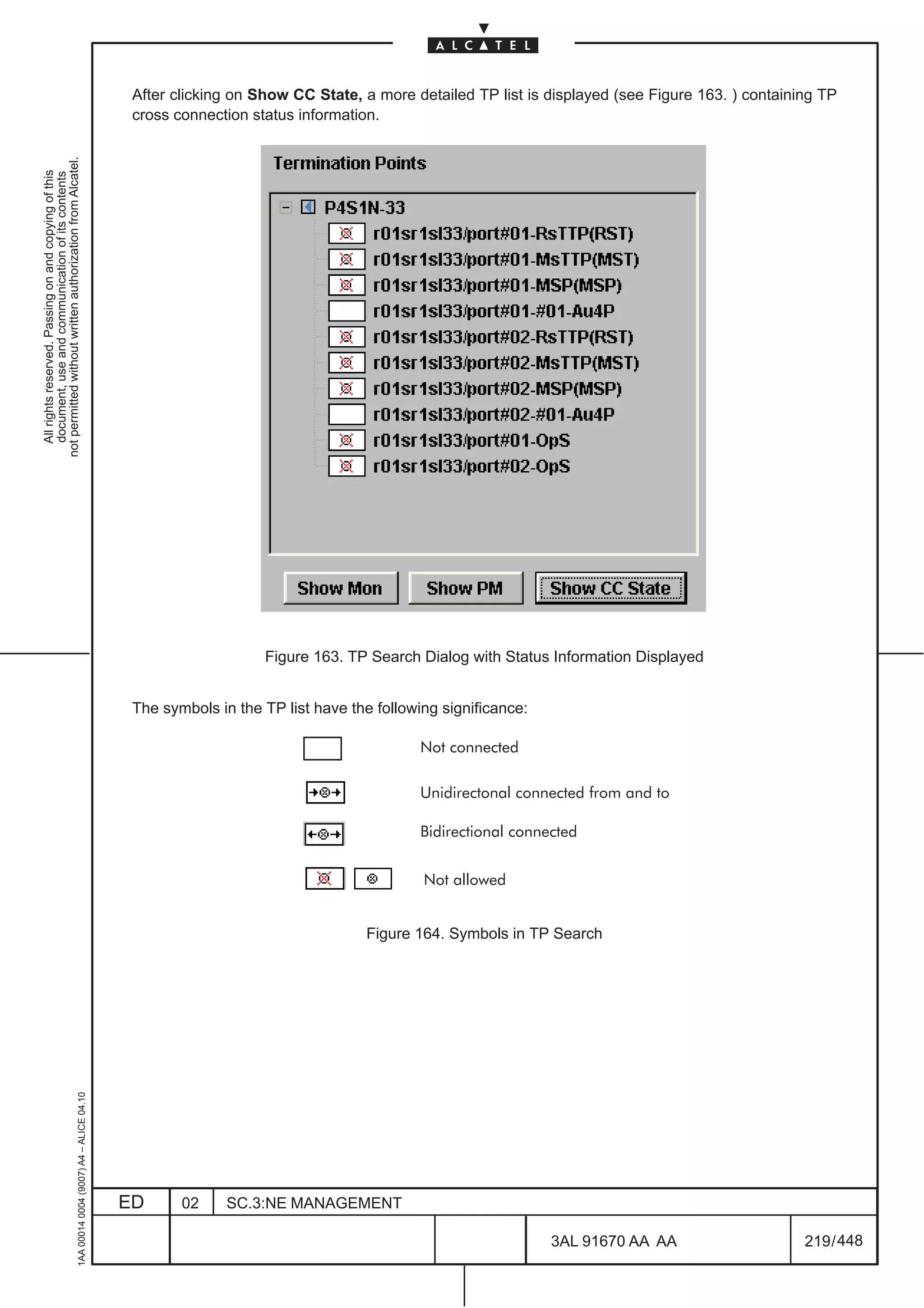 After clicking on Show CC State, a more detailed TP list is displayed (see Figure 163. ) containing TP
                                                                                               cross connection status information.
not permitted without written authorization from Alcatel.
  All rights reserved. Passing on and copying of this
  document, use and communication of its contents




                                                                                                                  Figure 163. TP Search Dialog with Status Information Displayed


                                                                                               The symbols in the TP list have the following significance:

                                                                                                                                         Not connected

                                                                                                                                         Unidirectonal connected from and to

                                                                                                                                         Bidirectional connected


                                                                                                                                          Not allowed


                                                                                                                                 Figure 164. Symbols in TP Search
                                                     1AA 00014 0004 (9007) A4 – ALICE 04.10




                                                                                              ED      02     SC.3:NE MANAGEMENT

                                                                                                                                                             3AL 91670 AA AA                    219 / 448


                                                                                                                                                                        448
 