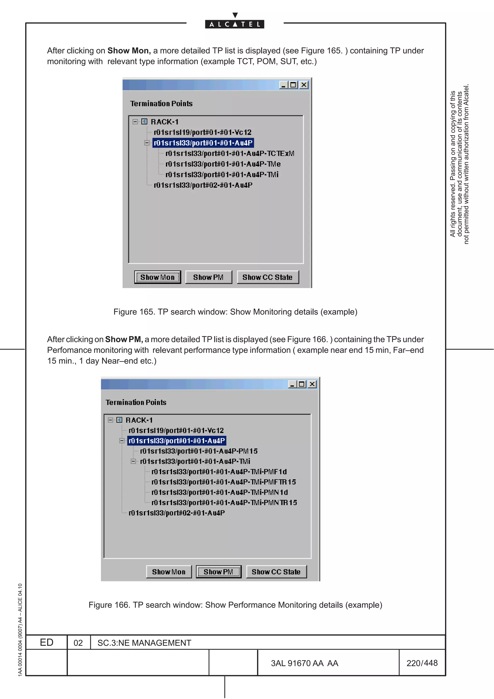 After clicking on Show Mon, a more detailed TP list is displayed (see Figure 165. ) containing TP under
                                          monitoring with relevant type information (example TCT, POM, SUT, etc.)




                                                                                                                                                            not permitted without written authorization from Alcatel.
                                                                                                                                                              All rights reserved. Passing on and copying of this
                                                                                                                                                              document, use and communication of its contents
                                                            Figure 165. TP search window: Show Monitoring details (example)


                                          After clicking on Show PM, a more detailed TP list is displayed (see Figure 166. ) containing the TPs under
                                          Perfomance monitoring with relevant performance type information ( example near end 15 min, Far–end
                                          15 min., 1 day Near–end etc.)
1AA 00014 0004 (9007) A4 – ALICE 04.10




                                                      Figure 166. TP search window: Show Performance Monitoring details (example)



                                         ED      02     SC.3:NE MANAGEMENT

                                                                                                         3AL 91670 AA AA                        220 / 448


                                                                                                                       448
 