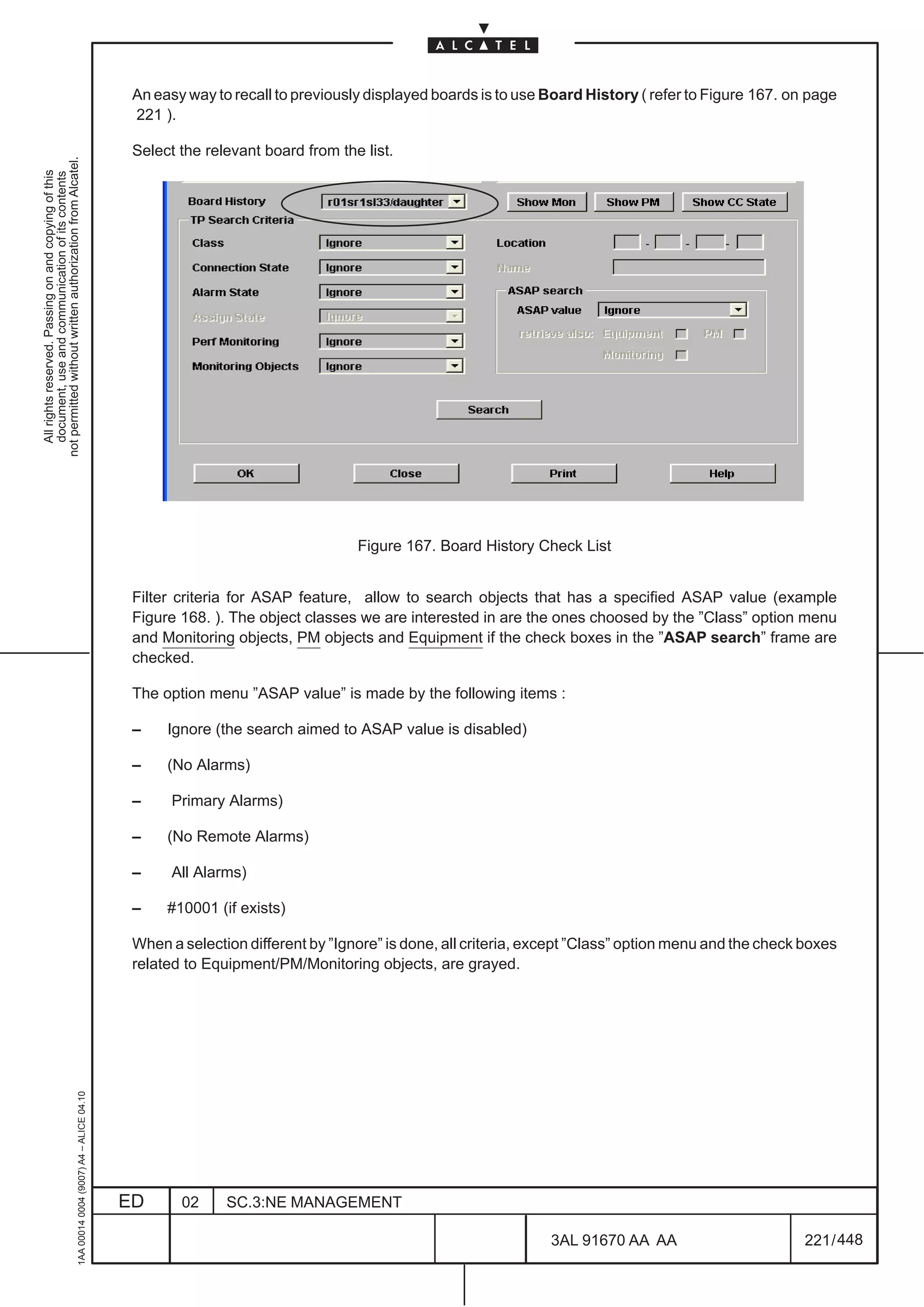 An easy way to recall to previously displayed boards is to use Board History ( refer to Figure 167. on page
                                                                                               221 ).

                                                                                               Select the relevant board from the list.
not permitted without written authorization from Alcatel.
  All rights reserved. Passing on and copying of this
  document, use and communication of its contents




                                                                                                                                 Figure 167. Board History Check List


                                                                                               Filter criteria for ASAP feature, allow to search objects that has a specified ASAP value (example
                                                                                               Figure 168. ). The object classes we are interested in are the ones choosed by the ”Class” option menu
                                                                                               and Monitoring objects, PM objects and Equipment if the check boxes in the ”ASAP search” frame are
                                                                                               checked.

                                                                                               The option menu ”ASAP value” is made by the following items :

                                                                                               –    Ignore (the search aimed to ASAP value is disabled)

                                                                                               –    (No Alarms)

                                                                                               –     Primary Alarms)

                                                                                               –    (No Remote Alarms)

                                                                                               –     All Alarms)

                                                                                               –    #10001 (if exists)

                                                                                               When a selection different by ”Ignore” is done, all criteria, except ”Class” option menu and the check boxes
                                                                                               related to Equipment/PM/Monitoring objects, are grayed.
                                                     1AA 00014 0004 (9007) A4 – ALICE 04.10




                                                                                              ED      02     SC.3:NE MANAGEMENT

                                                                                                                                                               3AL 91670 AA AA                        221 / 448


                                                                                                                                                                             448
 