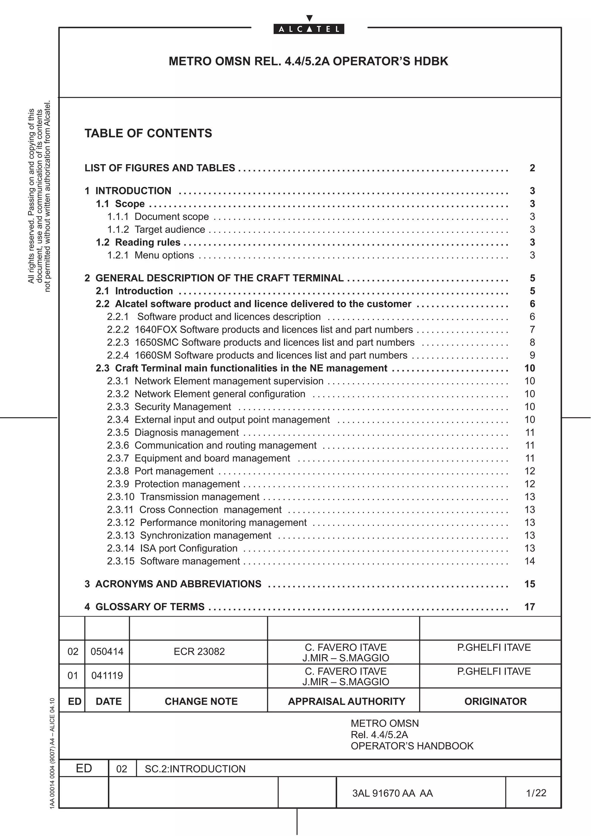 METRO OMSN REL. 4.4/5.2A OPERATOR’S HDBK
not permitted without written authorization from Alcatel.
  All rights reserved. Passing on and copying of this
  document, use and communication of its contents




                                                                                                   TABLE OF CONTENTS

                                                                                                   LIST OF FIGURES AND TABLES . . . . . . . . . . . . . . . . . . . . . . . . . . . . . . . . . . . . . . . . . . . . . . . . . . . . . . .                         2

                                                                                                   1 INTRODUCTION . . . . . . . . . . . . . . . . . . . . . . . . . . . . . . . . . . . . . . . . . . . . . . . . . . . . . . . . . . . . . . . . . . .             3
                                                                                                     1.1 Scope . . . . . . . . . . . . . . . . . . . . . . . . . . . . . . . . . . . . . . . . . . . . . . . . . . . . . . . . . . . . . . . . . . . . . . . . .    3
                                                                                                        1.1.1 Document scope . . . . . . . . . . . . . . . . . . . . . . . . . . . . . . . . . . . . . . . . . . . . . . . . . . . . . . . . . . . .                3
                                                                                                        1.1.2 Target audience . . . . . . . . . . . . . . . . . . . . . . . . . . . . . . . . . . . . . . . . . . . . . . . . . . . . . . . . . . . . .             3
                                                                                                     1.2 Reading rules . . . . . . . . . . . . . . . . . . . . . . . . . . . . . . . . . . . . . . . . . . . . . . . . . . . . . . . . . . . . . . . . . .          3
                                                                                                        1.2.1 Menu options . . . . . . . . . . . . . . . . . . . . . . . . . . . . . . . . . . . . . . . . . . . . . . . . . . . . . . . . . . . . . . .            3

                                                                                                   2 GENERAL DESCRIPTION OF THE CRAFT TERMINAL . . . . . . . . . . . . . . . . . . . . . . . . . . . . . . . . .                                                    5
                                                                                                     2.1 Introduction . . . . . . . . . . . . . . . . . . . . . . . . . . . . . . . . . . . . . . . . . . . . . . . . . . . . . . . . . . . . . . . . . . .         5
                                                                                                     2.2 Alcatel software product and licence delivered to the customer . . . . . . . . . . . . . . . . . . .                                                       6
                                                                                                        2.2.1 Software product and licences description . . . . . . . . . . . . . . . . . . . . . . . . . . . . . . . . . . . . .                                   6
                                                                                                        2.2.2 1640FOX Software products and licences list and part numbers . . . . . . . . . . . . . . . . . . .                                                    7
                                                                                                        2.2.3 1650SMC Software products and licences list and part numbers . . . . . . . . . . . . . . . . . .                                                      8
                                                                                                        2.2.4 1660SM Software products and licences list and part numbers . . . . . . . . . . . . . . . . . . . .                                                   9
                                                                                                     2.3 Craft Terminal main functionalities in the NE management . . . . . . . . . . . . . . . . . . . . . . . .                                                  10
                                                                                                        2.3.1 Network Element management supervision . . . . . . . . . . . . . . . . . . . . . . . . . . . . . . . . . . . . .                                     10
                                                                                                        2.3.2 Network Element general configuration . . . . . . . . . . . . . . . . . . . . . . . . . . . . . . . . . . . . . . . .                                10
                                                                                                        2.3.3 Security Management . . . . . . . . . . . . . . . . . . . . . . . . . . . . . . . . . . . . . . . . . . . . . . . . . . . . . . .                    10
                                                                                                        2.3.4 External input and output point management . . . . . . . . . . . . . . . . . . . . . . . . . . . . . . . . . . .                                     10
                                                                                                        2.3.5 Diagnosis management . . . . . . . . . . . . . . . . . . . . . . . . . . . . . . . . . . . . . . . . . . . . . . . . . . . . . .                     11
                                                                                                        2.3.6 Communication and routing management . . . . . . . . . . . . . . . . . . . . . . . . . . . . . . . . . . . . . .                                     11
                                                                                                        2.3.7 Equipment and board management . . . . . . . . . . . . . . . . . . . . . . . . . . . . . . . . . . . . . . . . . . .                                 11
                                                                                                        2.3.8 Port management . . . . . . . . . . . . . . . . . . . . . . . . . . . . . . . . . . . . . . . . . . . . . . . . . . . . . . . . . . .                12
                                                                                                        2.3.9 Protection management . . . . . . . . . . . . . . . . . . . . . . . . . . . . . . . . . . . . . . . . . . . . . . . . . . . . . .                    12
                                                                                                        2.3.10 Transmission management . . . . . . . . . . . . . . . . . . . . . . . . . . . . . . . . . . . . . . . . . . . . . . . . . .                         13
                                                                                                        2.3.11 Cross Connection management . . . . . . . . . . . . . . . . . . . . . . . . . . . . . . . . . . . . . . . . . . . . .                               13
                                                                                                        2.3.12 Performance monitoring management . . . . . . . . . . . . . . . . . . . . . . . . . . . . . . . . . . . . . . . .                                   13
                                                                                                        2.3.13 Synchronization management . . . . . . . . . . . . . . . . . . . . . . . . . . . . . . . . . . . . . . . . . . . . . . .                            13
                                                                                                        2.3.14 ISA port Configuration . . . . . . . . . . . . . . . . . . . . . . . . . . . . . . . . . . . . . . . . . . . . . . . . . . . . . .                  13
                                                                                                        2.3.15 Software management . . . . . . . . . . . . . . . . . . . . . . . . . . . . . . . . . . . . . . . . . . . . . . . . . . . . . .                     14

                                                                                                   3 ACRONYMS AND ABBREVIATIONS . . . . . . . . . . . . . . . . . . . . . . . . . . . . . . . . . . . . . . . . . . . . . . . . .                                  15

                                                                                                   4 GLOSSARY OF TERMS . . . . . . . . . . . . . . . . . . . . . . . . . . . . . . . . . . . . . . . . . . . . . . . . . . . . . . . . . . . . .                   17



                                                                                              02     050414                         ECR 23082                                      C. FAVERO ITAVE                                           P.GHELFI ITAVE
                                                                                                                                                                                   J.MIR – S.MAGGIO
                                                                                              01     041119                                                                        C. FAVERO ITAVE                                           P.GHELFI ITAVE
                                                                                                                                                                                   J.MIR – S.MAGGIO
                                                                                              ED       DATE                     CHANGE NOTE                                   APPRAISAL AUTHORITY                                              ORIGINATOR
                                                     1AA 00014 0004 (9007) A4 – ALICE 04.10




                                                                                                                                                                                                     METRO OMSN
                                                                                                                                                                                                     Rel. 4.4/5.2A
                                                                                                                                                                                                     OPERATOR’S HANDBOOK

                                                                                               ED             02         SC.2:INTRODUCTION

                                                                                                                                                                                                      3AL 91670 AA AA                                              1 / 22


                                                                                                                                                                                                                           22
 