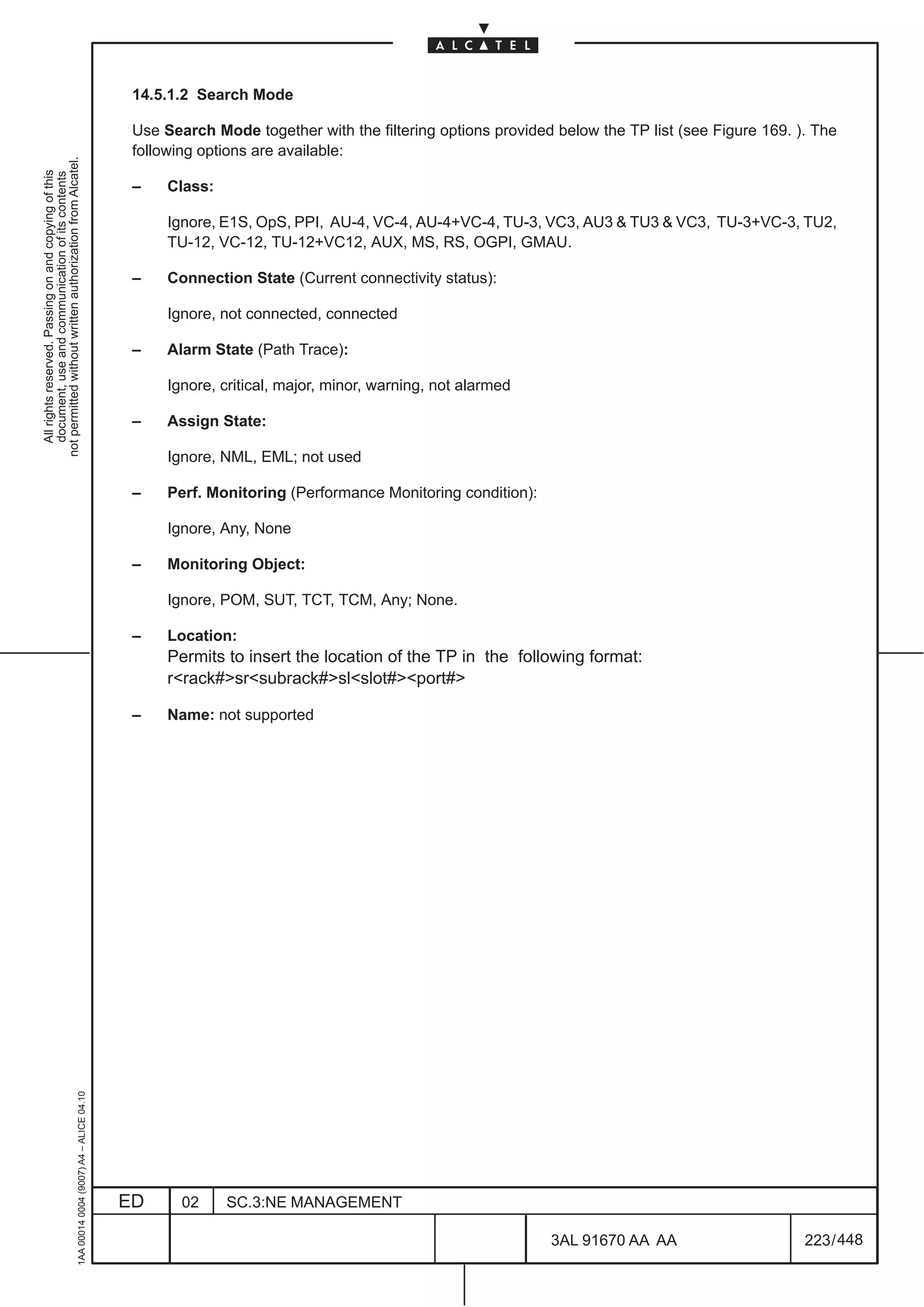 14.5.1.2 Search Mode

                                                                                               Use Search Mode together with the filtering options provided below the TP list (see Figure 169. ). The
                                                                                               following options are available:
not permitted without written authorization from Alcatel.
  All rights reserved. Passing on and copying of this
  document, use and communication of its contents




                                                                                               –    Class:

                                                                                                    Ignore, E1S, OpS, PPI, AU-4, VC-4, AU-4+VC-4, TU-3, VC3, AU3 & TU3 & VC3, TU-3+VC-3, TU2,
                                                                                                    TU-12, VC-12, TU-12+VC12, AUX, MS, RS, OGPI, GMAU.

                                                                                               –    Connection State (Current connectivity status):

                                                                                                    Ignore, not connected, connected

                                                                                               –    Alarm State (Path Trace):

                                                                                                    Ignore, critical, major, minor, warning, not alarmed

                                                                                               –    Assign State:

                                                                                                    Ignore, NML, EML; not used

                                                                                               –    Perf. Monitoring (Performance Monitoring condition):

                                                                                                    Ignore, Any, None

                                                                                               –    Monitoring Object:

                                                                                                    Ignore, POM, SUT, TCT, TCM, Any; None.

                                                                                               –    Location:
                                                                                                    Permits to insert the location of the TP in the following format:
                                                                                                    r<rack#>sr<subrack#>sl<slot#><port#>

                                                                                               –    Name: not supported
                                                     1AA 00014 0004 (9007) A4 – ALICE 04.10




                                                                                              ED      02     SC.3:NE MANAGEMENT

                                                                                                                                                           3AL 91670 AA AA                      223 / 448


                                                                                                                                                                        448
 