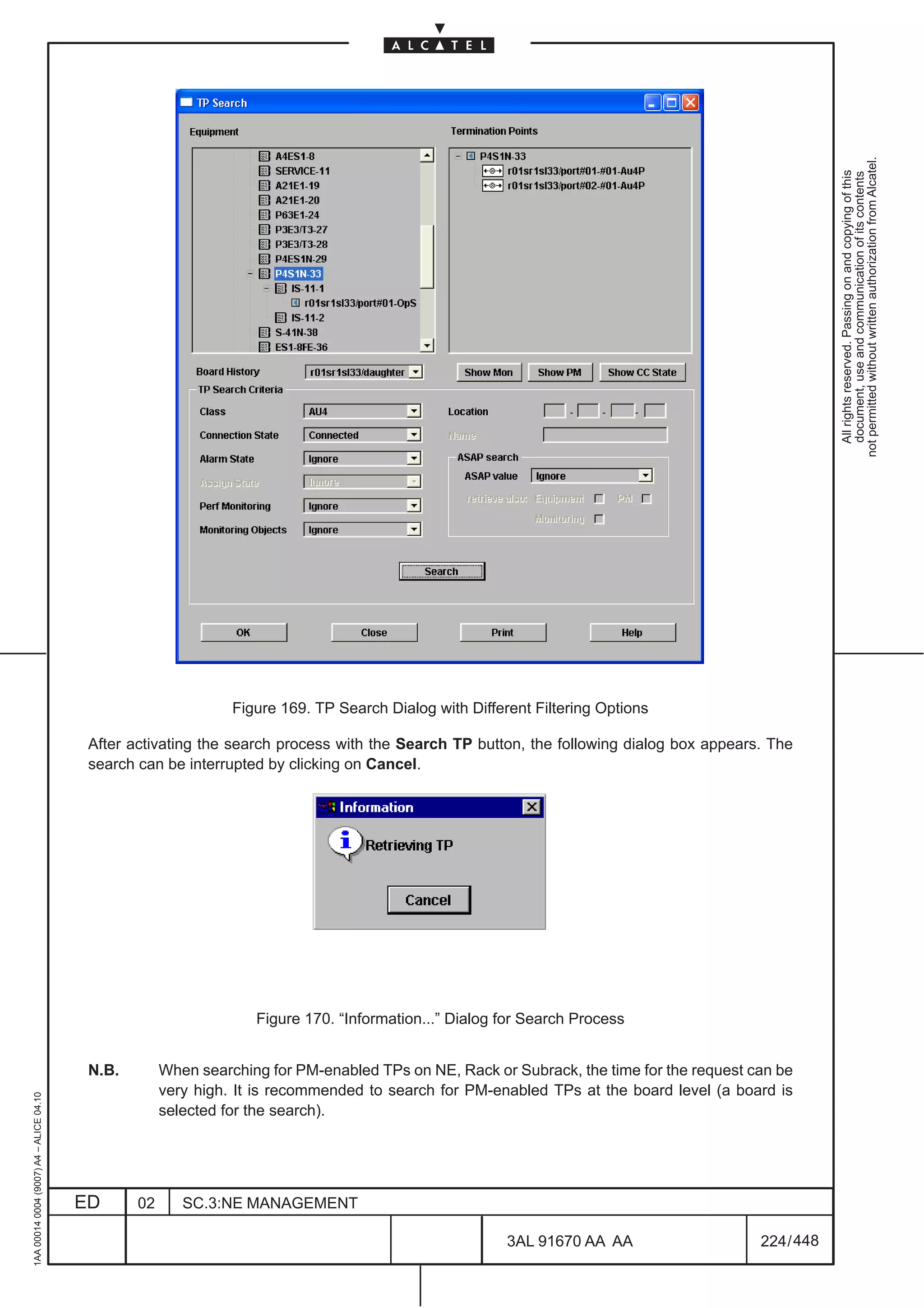 not permitted without written authorization from Alcatel.
                                                                                                                                                        All rights reserved. Passing on and copying of this
                                                                                                                                                        document, use and communication of its contents
                                                                Figure 169. TP Search Dialog with Different Filtering Options

                                          After activating the search process with the Search TP button, the following dialog box appears. The
                                          search can be interrupted by clicking on Cancel.




                                                                   Figure 170. “Information...” Dialog for Search Process


                                          N.B.        When searching for PM-enabled TPs on NE, Rack or Subrack, the time for the request can be
                                                      very high. It is recommended to search for PM-enabled TPs at the board level (a board is
1AA 00014 0004 (9007) A4 – ALICE 04.10




                                                      selected for the search).




                                         ED      02      SC.3:NE MANAGEMENT

                                                                                                        3AL 91670 AA AA                   224 / 448


                                                                                                                     448
 