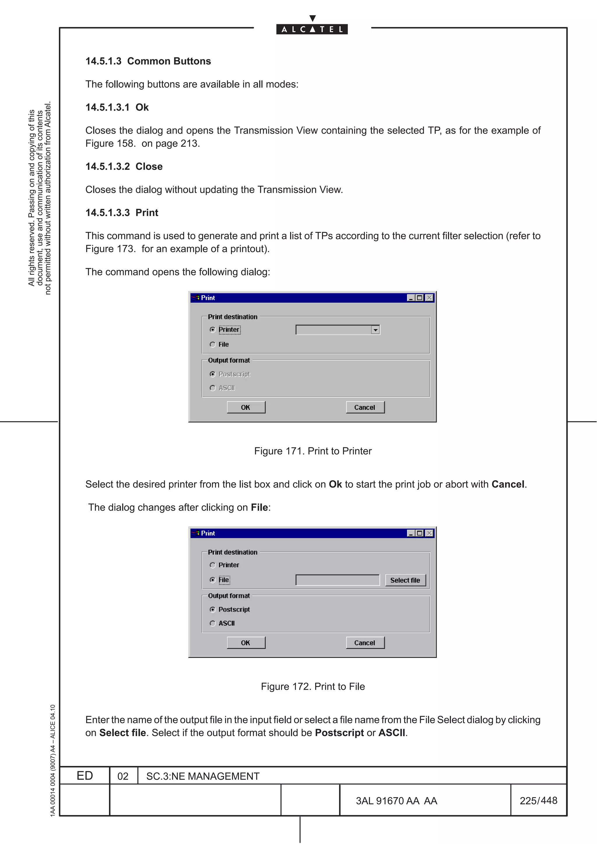 14.5.1.3 Common Buttons

                                                                                               The following buttons are available in all modes:
not permitted without written authorization from Alcatel.




                                                                                               14.5.1.3.1 Ok
  All rights reserved. Passing on and copying of this
  document, use and communication of its contents




                                                                                               Closes the dialog and opens the Transmission View containing the selected TP, as for the example of
                                                                                               Figure 158. on page 213.

                                                                                               14.5.1.3.2 Close

                                                                                               Closes the dialog without updating the Transmission View.

                                                                                               14.5.1.3.3 Print

                                                                                               This command is used to generate and print a list of TPs according to the current filter selection (refer to
                                                                                               Figure 173. for an example of a printout).

                                                                                               The command opens the following dialog:




                                                                                                                                         Figure 171. Print to Printer


                                                                                               Select the desired printer from the list box and click on Ok to start the print job or abort with Cancel.

                                                                                               The dialog changes after clicking on File:




                                                                                                                                          Figure 172. Print to File
                                                     1AA 00014 0004 (9007) A4 – ALICE 04.10




                                                                                               Enter the name of the output file in the input field or select a file name from the File Select dialog by clicking
                                                                                               on Select file. Select if the output format should be Postscript or ASCII.



                                                                                              ED       02     SC.3:NE MANAGEMENT

                                                                                                                                                                  3AL 91670 AA AA                          225 / 448


                                                                                                                                                                                 448
 