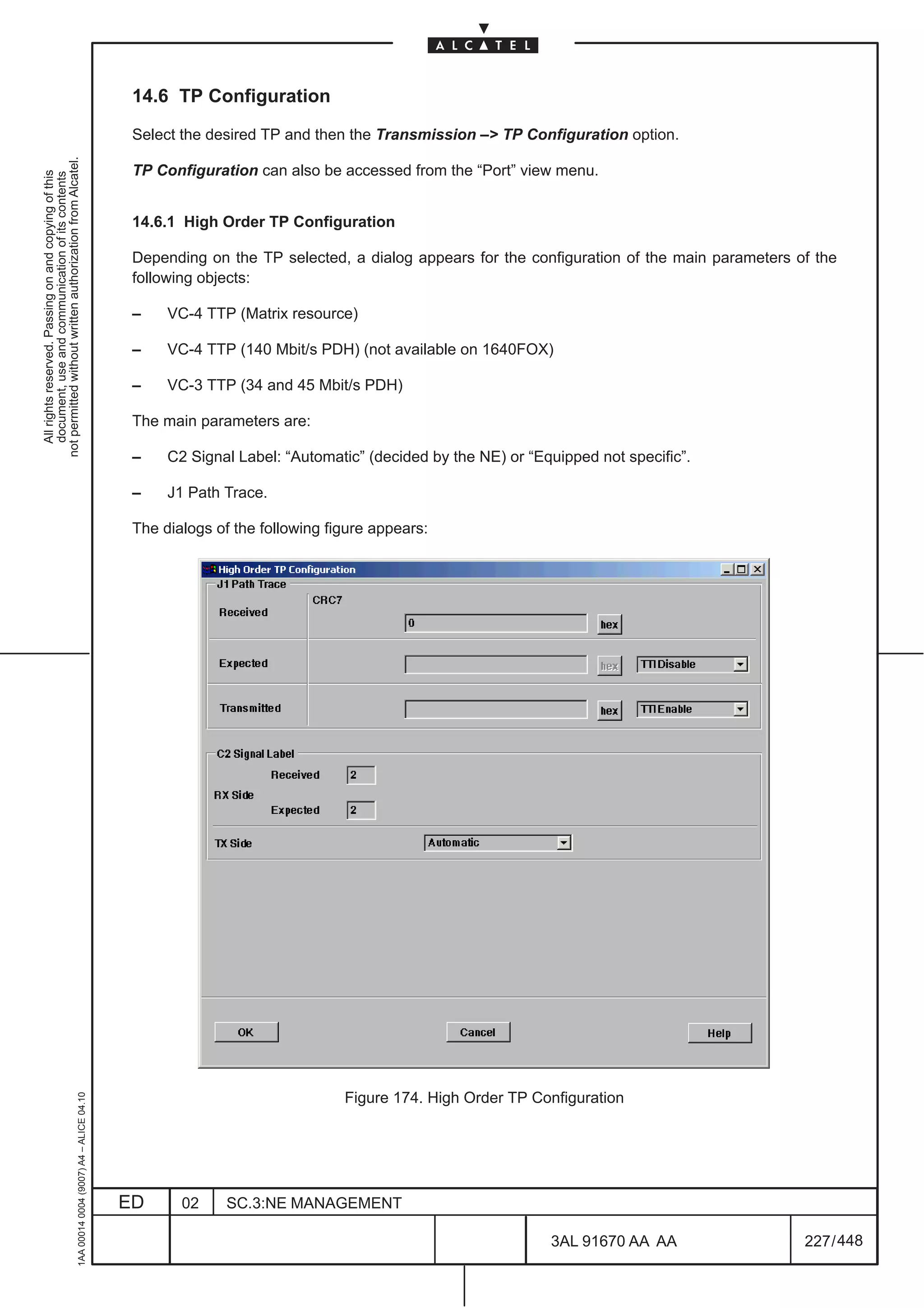 14.6 TP Configuration

                                                                                               Select the desired TP and then the Transmission –> TP Configuration option.
not permitted without written authorization from Alcatel.




                                                                                               TP Configuration can also be accessed from the “Port” view menu.
  All rights reserved. Passing on and copying of this
  document, use and communication of its contents




                                                                                               14.6.1 High Order TP Configuration

                                                                                               Depending on the TP selected, a dialog appears for the configuration of the main parameters of the
                                                                                               following objects:

                                                                                               –    VC-4 TTP (Matrix resource)

                                                                                               –    VC-4 TTP (140 Mbit/s PDH) (not available on 1640FOX)

                                                                                               –    VC-3 TTP (34 and 45 Mbit/s PDH)

                                                                                               The main parameters are:

                                                                                               –    C2 Signal Label: “Automatic” (decided by the NE) or “Equipped not specific”.

                                                                                               –    J1 Path Trace.

                                                                                               The dialogs of the following figure appears:




                                                                                                                              Figure 174. High Order TP Configuration
                                                     1AA 00014 0004 (9007) A4 – ALICE 04.10




                                                                                              ED      02     SC.3:NE MANAGEMENT

                                                                                                                                                           3AL 91670 AA AA                  227 / 448


                                                                                                                                                                         448
 