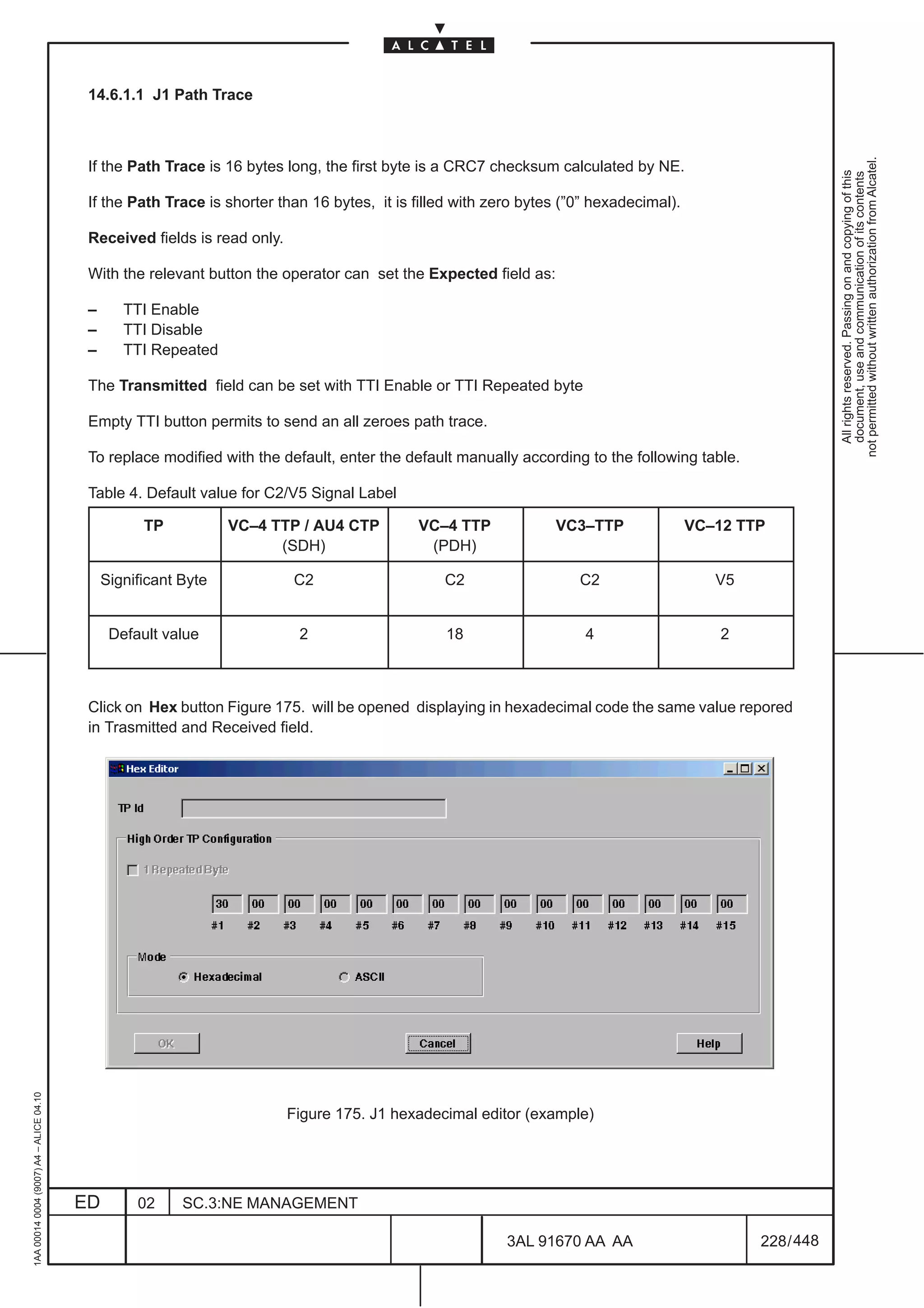 14.6.1.1 J1 Path Trace




                                                                                                                                                            not permitted without written authorization from Alcatel.
                                          If the Path Trace is 16 bytes long, the first byte is a CRC7 checksum calculated by NE.




                                                                                                                                                              All rights reserved. Passing on and copying of this
                                                                                                                                                              document, use and communication of its contents
                                          If the Path Trace is shorter than 16 bytes, it is filled with zero bytes (”0” hexadecimal).

                                          Received fields is read only.

                                          With the relevant button the operator can set the Expected field as:

                                          –      TTI Enable
                                          –      TTI Disable
                                          –      TTI Repeated

                                          The Transmitted field can be set with TTI Enable or TTI Repeated byte

                                          Empty TTI button permits to send an all zeroes path trace.

                                          To replace modified with the default, enter the default manually according to the following table.

                                          Table 4. Default value for C2/V5 Signal Label

                                                    TP           VC–4 TTP / AU4 CTP         VC–4 TTP             VC3–TTP                VC–12 TTP
                                                                       (SDH)                 (PDH)

                                              Significant Byte            C2                    C2                   C2                    V5


                                               Default value               2                     18                   4                     2



                                          Click on Hex button Figure 175. will be opened displaying in hexadecimal code the same value repored
                                          in Trasmitted and Received field.
1AA 00014 0004 (9007) A4 – ALICE 04.10




                                                                          Figure 175. J1 hexadecimal editor (example)




                                         ED        02     SC.3:NE MANAGEMENT

                                                                                                          3AL 91670 AA AA                       228 / 448


                                                                                                                          448
 