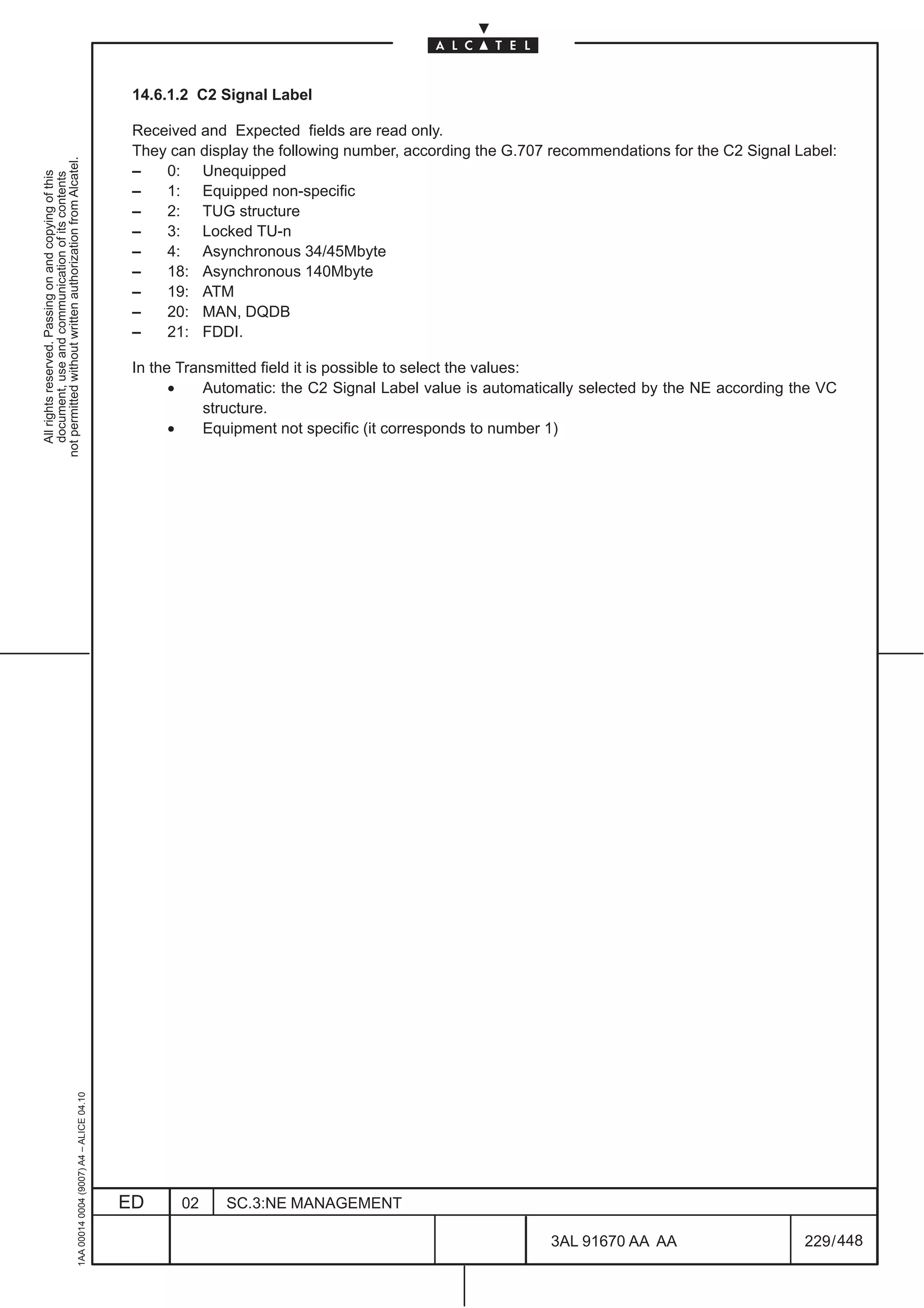 14.6.1.2 C2 Signal Label

                                                                                               Received and Expected fields are read only.
                                                                                               They can display the following number, according the G.707 recommendations for the C2 Signal Label:
not permitted without written authorization from Alcatel.




                                                                                               –   0: Unequipped
  All rights reserved. Passing on and copying of this
  document, use and communication of its contents




                                                                                               –   1: Equipped non-specific
                                                                                               –   2: TUG structure
                                                                                               –   3: Locked TU-n
                                                                                               –   4: Asynchronous 34/45Mbyte
                                                                                               –   18: Asynchronous 140Mbyte
                                                                                               –   19: ATM
                                                                                               –   20: MAN, DQDB
                                                                                               –   21: FDDI.

                                                                                               In the Transmitted field it is possible to select the values:
                                                                                                     •    Automatic: the C2 Signal Label value is automatically selected by the NE according the VC
                                                                                                          structure.
                                                                                                     •    Equipment not specific (it corresponds to number 1)
                                                     1AA 00014 0004 (9007) A4 – ALICE 04.10




                                                                                              ED      02    SC.3:NE MANAGEMENT

                                                                                                                                                          3AL 91670 AA AA                     229 / 448


                                                                                                                                                                       448
 