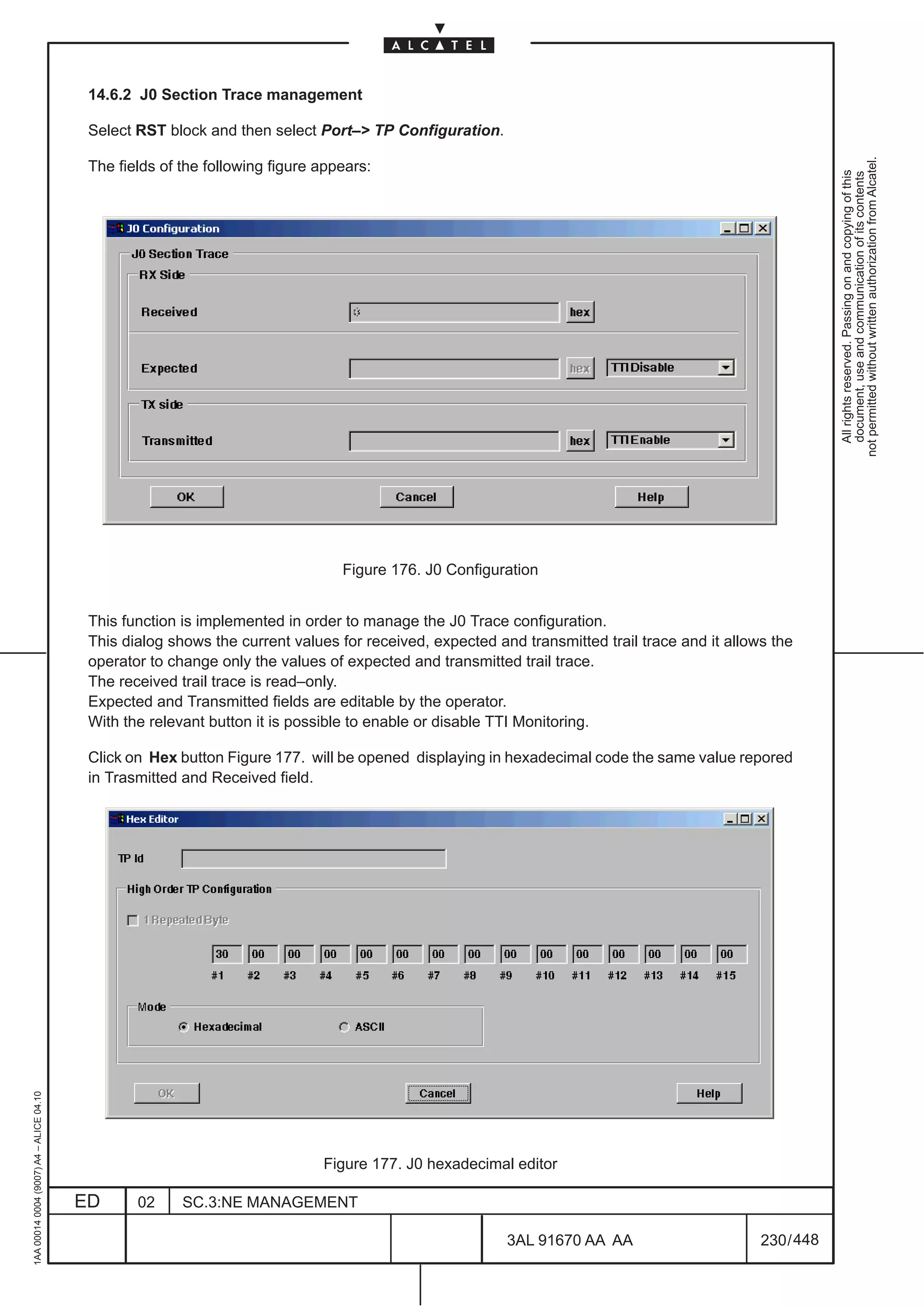 14.6.2 J0 Section Trace management

                                          Select RST block and then select Port–> TP Configuration.




                                                                                                                                                          not permitted without written authorization from Alcatel.
                                          The fields of the following figure appears:




                                                                                                                                                            All rights reserved. Passing on and copying of this
                                                                                                                                                            document, use and communication of its contents
                                                                                Figure 176. J0 Configuration


                                          This function is implemented in order to manage the J0 Trace configuration.
                                          This dialog shows the current values for received, expected and transmitted trail trace and it allows the
                                          operator to change only the values of expected and transmitted trail trace.
                                          The received trail trace is read–only.
                                          Expected and Transmitted fields are editable by the operator.
                                          With the relevant button it is possible to enable or disable TTI Monitoring.

                                          Click on Hex button Figure 177. will be opened displaying in hexadecimal code the same value repored
                                          in Trasmitted and Received field.
1AA 00014 0004 (9007) A4 – ALICE 04.10




                                                                             Figure 177. J0 hexadecimal editor

                                         ED      02     SC.3:NE MANAGEMENT

                                                                                                        3AL 91670 AA AA                       230 / 448


                                                                                                                      448
 