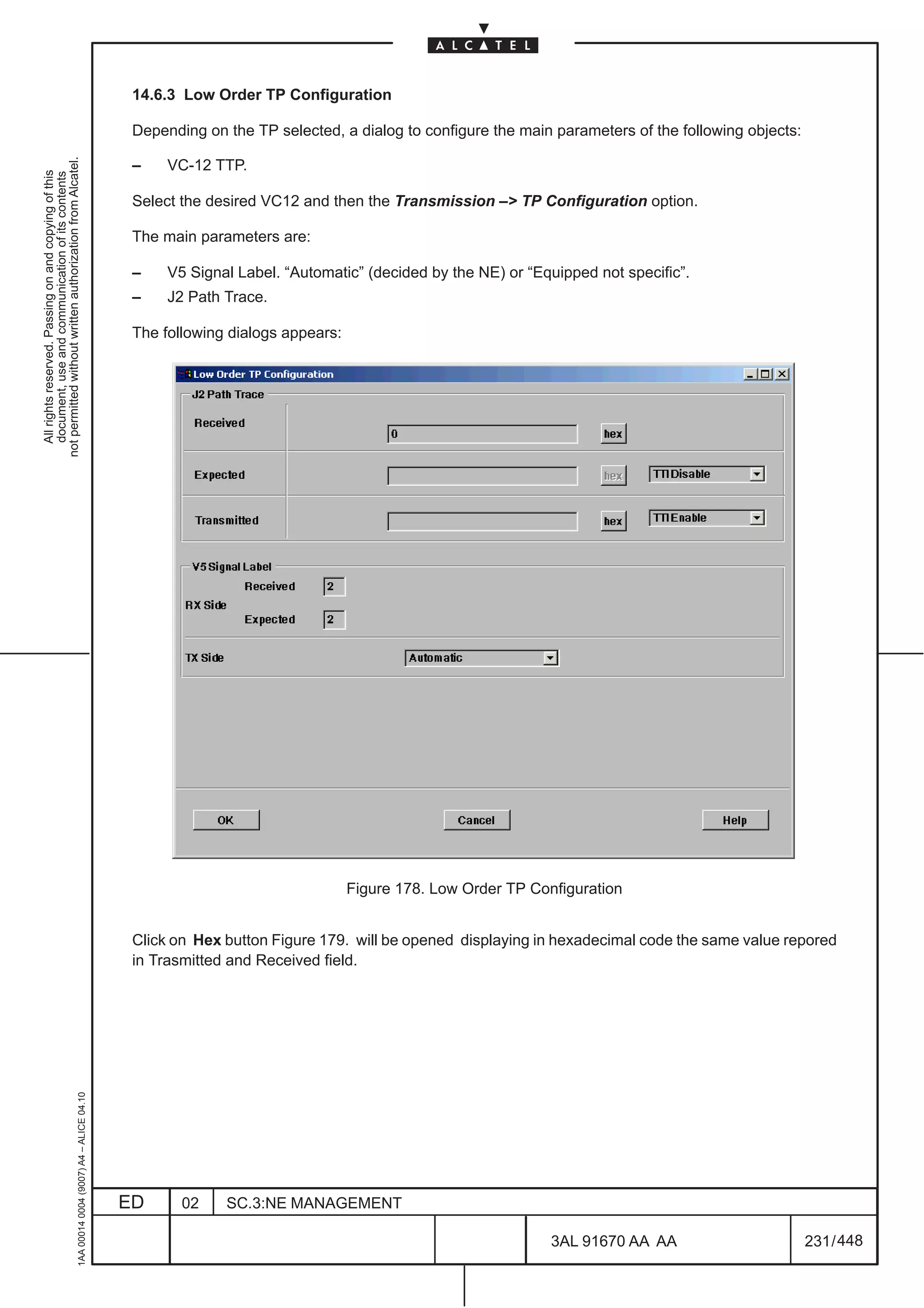 14.6.3 Low Order TP Configuration

                                                                                               Depending on the TP selected, a dialog to configure the main parameters of the following objects:
not permitted without written authorization from Alcatel.




                                                                                               –    VC-12 TTP.
  All rights reserved. Passing on and copying of this
  document, use and communication of its contents




                                                                                               Select the desired VC12 and then the Transmission –> TP Configuration option.

                                                                                               The main parameters are:

                                                                                               –    V5 Signal Label. “Automatic” (decided by the NE) or “Equipped not specific”.
                                                                                               –    J2 Path Trace.

                                                                                               The following dialogs appears:




                                                                                                                                Figure 178. Low Order TP Configuration


                                                                                               Click on Hex button Figure 179. will be opened displaying in hexadecimal code the same value repored
                                                                                               in Trasmitted and Received field.
                                                     1AA 00014 0004 (9007) A4 – ALICE 04.10




                                                                                              ED      02    SC.3:NE MANAGEMENT

                                                                                                                                                            3AL 91670 AA AA                        231 / 448


                                                                                                                                                                         448
 