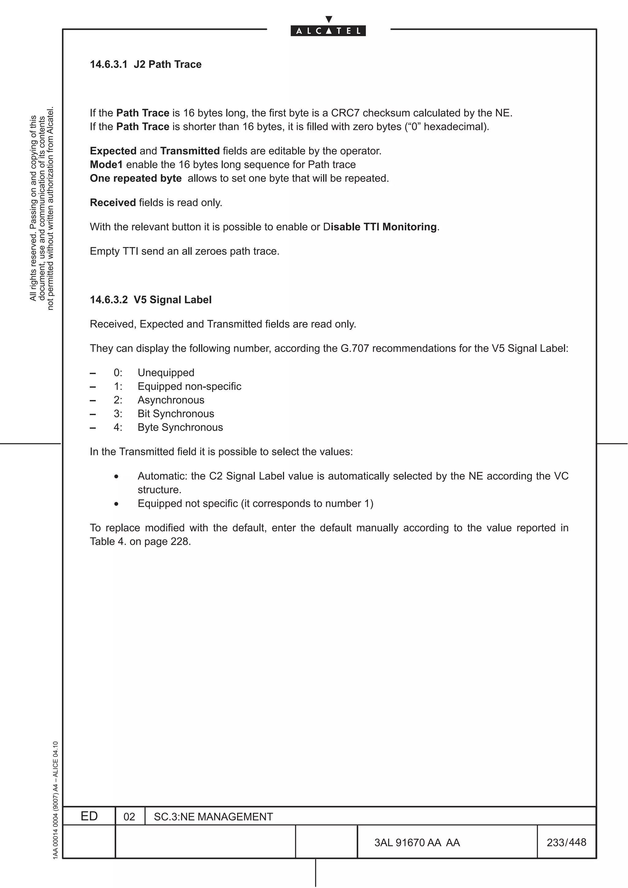 14.6.3.1 J2 Path Trace
not permitted without written authorization from Alcatel.




                                                                                               If the Path Trace is 16 bytes long, the first byte is a CRC7 checksum calculated by the NE.
  All rights reserved. Passing on and copying of this
  document, use and communication of its contents




                                                                                               If the Path Trace is shorter than 16 bytes, it is filled with zero bytes (“0” hexadecimal).

                                                                                               Expected and Transmitted fields are editable by the operator.
                                                                                               Mode1 enable the 16 bytes long sequence for Path trace
                                                                                               One repeated byte allows to set one byte that will be repeated.

                                                                                               Received fields is read only.

                                                                                               With the relevant button it is possible to enable or Disable TTI Monitoring.

                                                                                               Empty TTI send an all zeroes path trace.



                                                                                               14.6.3.2 V5 Signal Label

                                                                                               Received, Expected and Transmitted fields are read only.

                                                                                               They can display the following number, according the G.707 recommendations for the V5 Signal Label:

                                                                                               –    0:        Unequipped
                                                                                               –    1:        Equipped non-specific
                                                                                               –    2:        Asynchronous
                                                                                               –    3:        Bit Synchronous
                                                                                               –    4:        Byte Synchronous

                                                                                               In the Transmitted field it is possible to select the values:

                                                                                                    •         Automatic: the C2 Signal Label value is automatically selected by the NE according the VC
                                                                                                              structure.
                                                                                                    •         Equipped not specific (it corresponds to number 1)

                                                                                               To replace modified with the default, enter the default manually according to the value reported in
                                                                                               Table 4. on page 228.
                                                     1AA 00014 0004 (9007) A4 – ALICE 04.10




                                                                                              ED         02      SC.3:NE MANAGEMENT

                                                                                                                                                               3AL 91670 AA AA                    233 / 448


                                                                                                                                                                           448
 