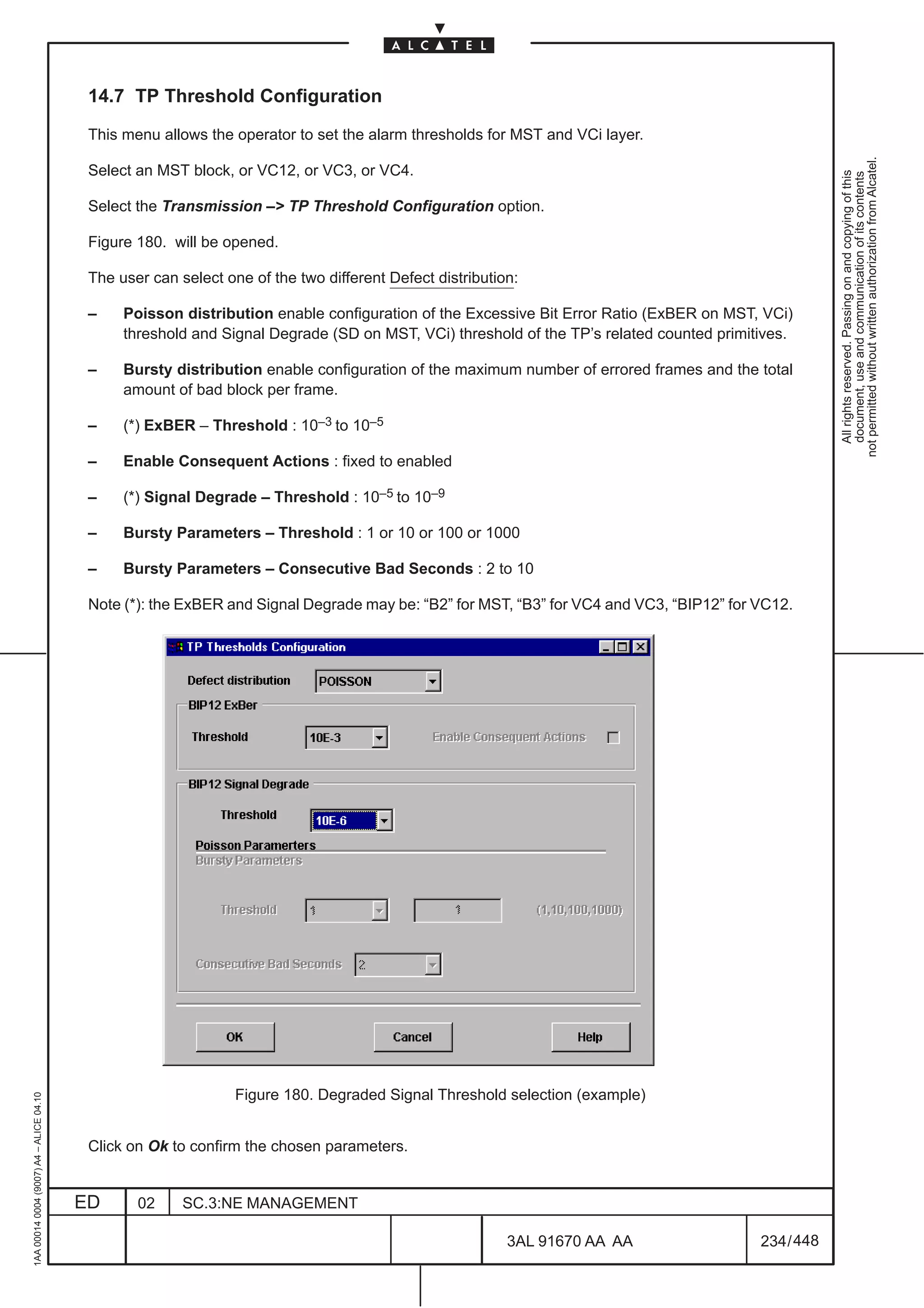 14.7 TP Threshold Configuration

                                          This menu allows the operator to set the alarm thresholds for MST and VCi layer.




                                                                                                                                                     not permitted without written authorization from Alcatel.
                                          Select an MST block, or VC12, or VC3, or VC4.




                                                                                                                                                       All rights reserved. Passing on and copying of this
                                                                                                                                                       document, use and communication of its contents
                                          Select the Transmission –> TP Threshold Configuration option.

                                          Figure 180. will be opened.

                                          The user can select one of the two different Defect distribution:

                                          –    Poisson distribution enable configuration of the Excessive Bit Error Ratio (ExBER on MST, VCi)
                                               threshold and Signal Degrade (SD on MST, VCi) threshold of the TP’s related counted primitives.

                                          –    Bursty distribution enable configuration of the maximum number of errored frames and the total
                                               amount of bad block per frame.

                                          –    (*) ExBER – Threshold : 10–3 to 10–5

                                          –    Enable Consequent Actions : fixed to enabled

                                          –    (*) Signal Degrade – Threshold : 10–5 to 10–9

                                          –    Bursty Parameters – Threshold : 1 or 10 or 100 or 1000

                                          –    Bursty Parameters – Consecutive Bad Seconds : 2 to 10

                                          Note (*): the ExBER and Signal Degrade may be: “B2” for MST, “B3” for VC4 and VC3, “BIP12” for VC12.




                                                                Figure 180. Degraded Signal Threshold selection (example)
1AA 00014 0004 (9007) A4 – ALICE 04.10




                                          Click on Ok to confirm the chosen parameters.


                                         ED      02     SC.3:NE MANAGEMENT

                                                                                                         3AL 91670 AA AA                 234 / 448


                                                                                                                   448
 