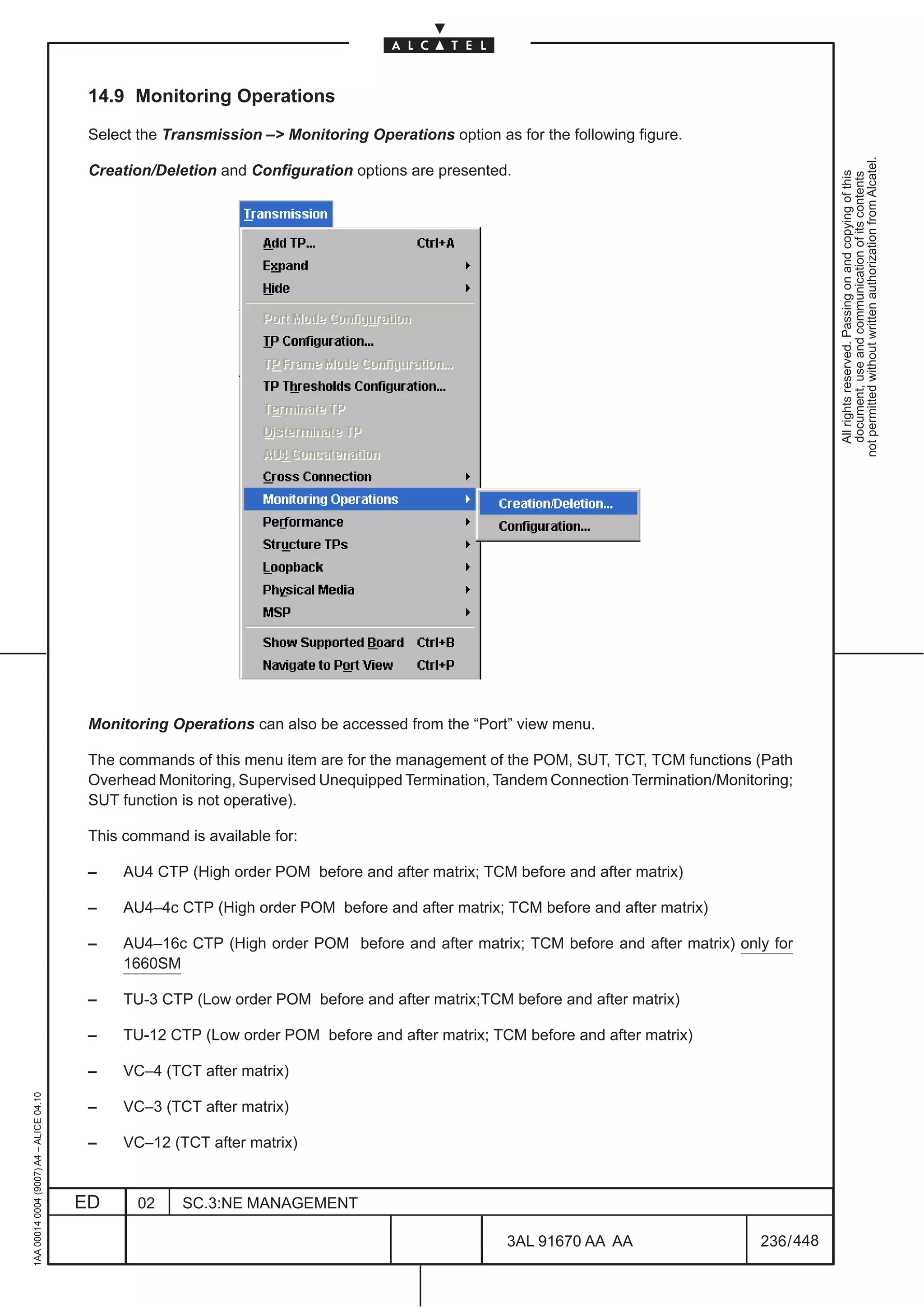14.9 Monitoring Operations

                                          Select the Transmission –> Monitoring Operations option as for the following figure.




                                                                                                                                                  not permitted without written authorization from Alcatel.
                                          Creation/Deletion and Configuration options are presented.




                                                                                                                                                    All rights reserved. Passing on and copying of this
                                                                                                                                                    document, use and communication of its contents
                                          Monitoring Operations can also be accessed from the “Port” view menu.

                                          The commands of this menu item are for the management of the POM, SUT, TCT, TCM functions (Path
                                          Overhead Monitoring, Supervised Unequipped Termination, Tandem Connection Termination/Monitoring;
                                          SUT function is not operative).

                                          This command is available for:

                                          –    AU4 CTP (High order POM before and after matrix; TCM before and after matrix)

                                          –    AU4–4c CTP (High order POM before and after matrix; TCM before and after matrix)

                                          –    AU4–16c CTP (High order POM before and after matrix; TCM before and after matrix) only for
                                               1660SM

                                          –    TU-3 CTP (Low order POM before and after matrix;TCM before and after matrix)

                                          –    TU-12 CTP (Low order POM before and after matrix; TCM before and after matrix)

                                          –    VC–4 (TCT after matrix)
1AA 00014 0004 (9007) A4 – ALICE 04.10




                                          –    VC–3 (TCT after matrix)

                                          –    VC–12 (TCT after matrix)


                                         ED      02    SC.3:NE MANAGEMENT

                                                                                                     3AL 91670 AA AA                  236 / 448


                                                                                                                  448
 