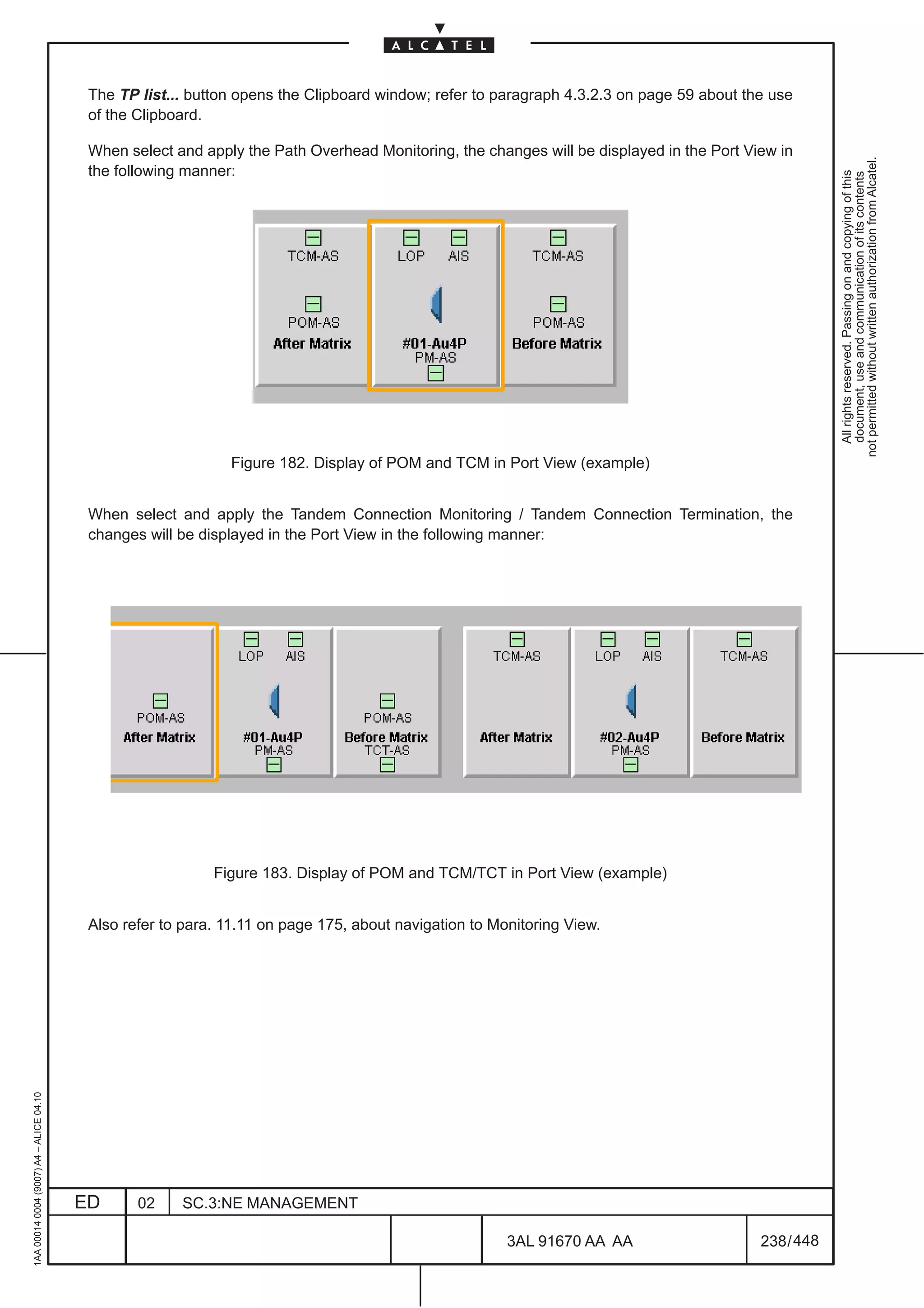 The TP list... button opens the Clipboard window; refer to paragraph 4.3.2.3 on page 59 about the use
                                          of the Clipboard.

                                          When select and apply the Path Overhead Monitoring, the changes will be displayed in the Port View in




                                                                                                                                                      not permitted without written authorization from Alcatel.
                                          the following manner:




                                                                                                                                                        All rights reserved. Passing on and copying of this
                                                                                                                                                        document, use and communication of its contents
                                                              Figure 182. Display of POM and TCM in Port View (example)


                                          When select and apply the Tandem Connection Monitoring / Tandem Connection Termination, the
                                          changes will be displayed in the Port View in the following manner:




                                                            Figure 183. Display of POM and TCM/TCT in Port View (example)


                                          Also refer to para. 11.11 on page 175, about navigation to Monitoring View.
1AA 00014 0004 (9007) A4 – ALICE 04.10




                                         ED      02    SC.3:NE MANAGEMENT

                                                                                                       3AL 91670 AA AA                    238 / 448


                                                                                                                    448
 