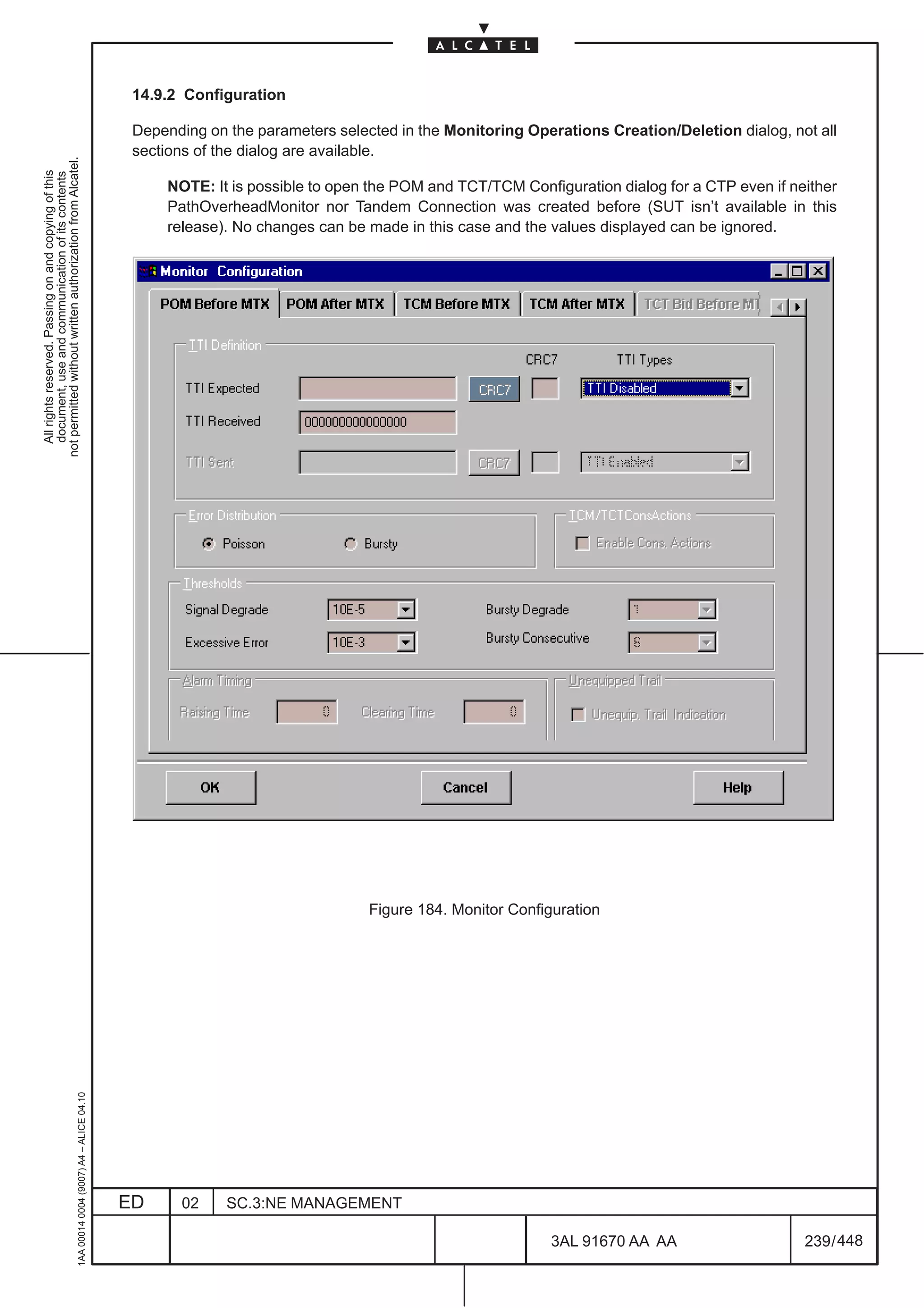 14.9.2 Configuration

                                                                                               Depending on the parameters selected in the Monitoring Operations Creation/Deletion dialog, not all
                                                                                               sections of the dialog are available.
not permitted without written authorization from Alcatel.
  All rights reserved. Passing on and copying of this
  document, use and communication of its contents




                                                                                                   NOTE: It is possible to open the POM and TCT/TCM Configuration dialog for a CTP even if neither
                                                                                                   PathOverheadMonitor nor Tandem Connection was created before (SUT isn’t available in this
                                                                                                   release). No changes can be made in this case and the values displayed can be ignored.




                                                                                                                                Figure 184. Monitor Configuration
                                                     1AA 00014 0004 (9007) A4 – ALICE 04.10




                                                                                              ED     02     SC.3:NE MANAGEMENT

                                                                                                                                                         3AL 91670 AA AA                     239 / 448


                                                                                                                                                                      448
 