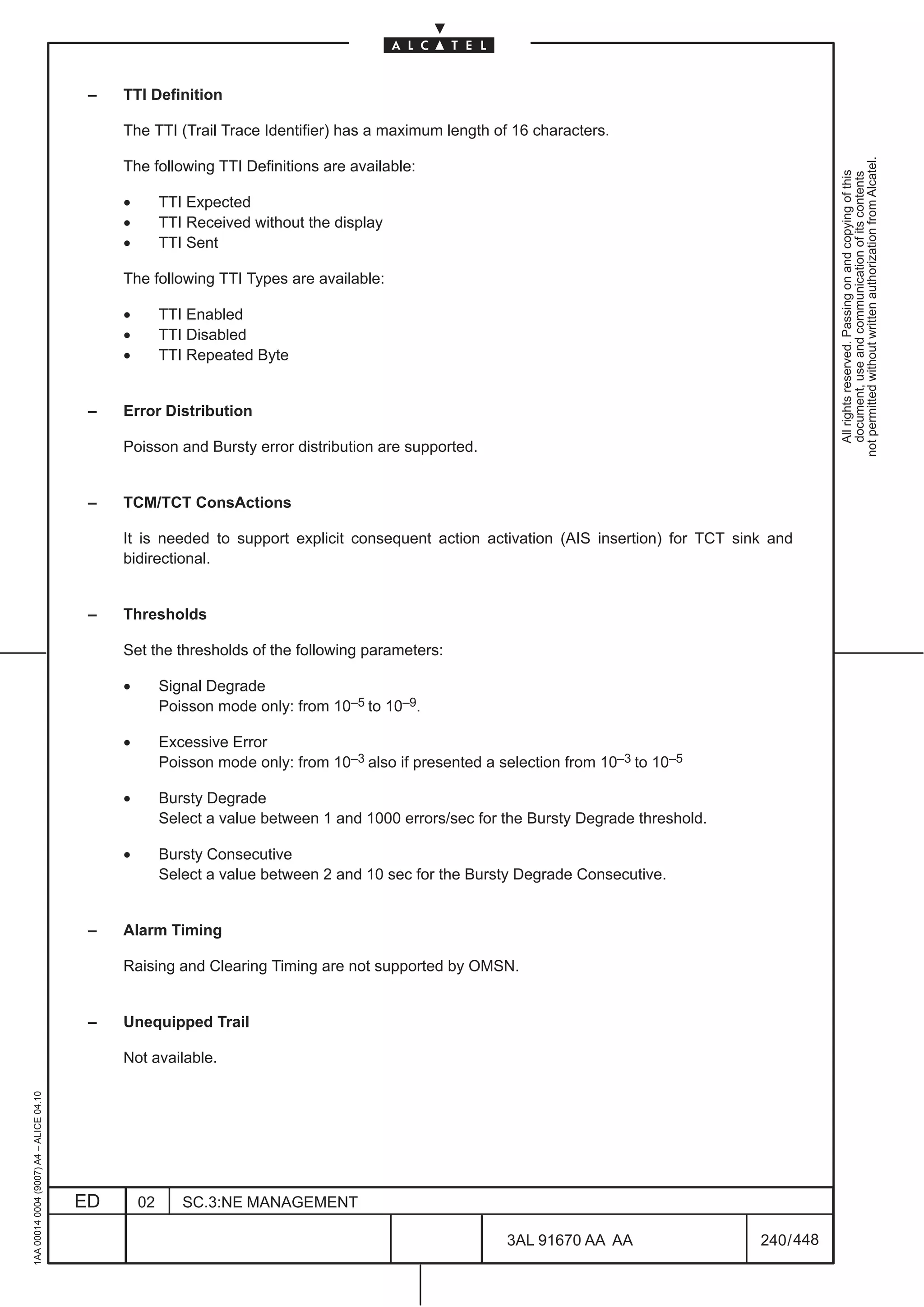 –   TTI Definition

                                              The TTI (Trail Trace Identifier) has a maximum length of 16 characters.




                                                                                                                                                    not permitted without written authorization from Alcatel.
                                              The following TTI Definitions are available:




                                                                                                                                                      All rights reserved. Passing on and copying of this
                                                                                                                                                      document, use and communication of its contents
                                              •        TTI Expected
                                              •        TTI Received without the display
                                              •        TTI Sent

                                              The following TTI Types are available:

                                              •        TTI Enabled
                                              •        TTI Disabled
                                              •        TTI Repeated Byte


                                          –   Error Distribution

                                              Poisson and Bursty error distribution are supported.


                                          –   TCM/TCT ConsActions

                                              It is needed to support explicit consequent action activation (AIS insertion) for TCT sink and
                                              bidirectional.


                                          –   Thresholds

                                              Set the thresholds of the following parameters:

                                              •        Signal Degrade
                                                       Poisson mode only: from 10–5 to 10–9.

                                              •        Excessive Error
                                                       Poisson mode only: from 10–3 also if presented a selection from 10–3 to 10–5

                                              •        Bursty Degrade
                                                       Select a value between 1 and 1000 errors/sec for the Bursty Degrade threshold.

                                              •        Bursty Consecutive
                                                       Select a value between 2 and 10 sec for the Bursty Degrade Consecutive.


                                          –   Alarm Timing

                                              Raising and Clearing Timing are not supported by OMSN.


                                          –   Unequipped Trail

                                              Not available.
1AA 00014 0004 (9007) A4 – ALICE 04.10




                                         ED       02      SC.3:NE MANAGEMENT

                                                                                                         3AL 91670 AA AA                240 / 448


                                                                                                                      448
 