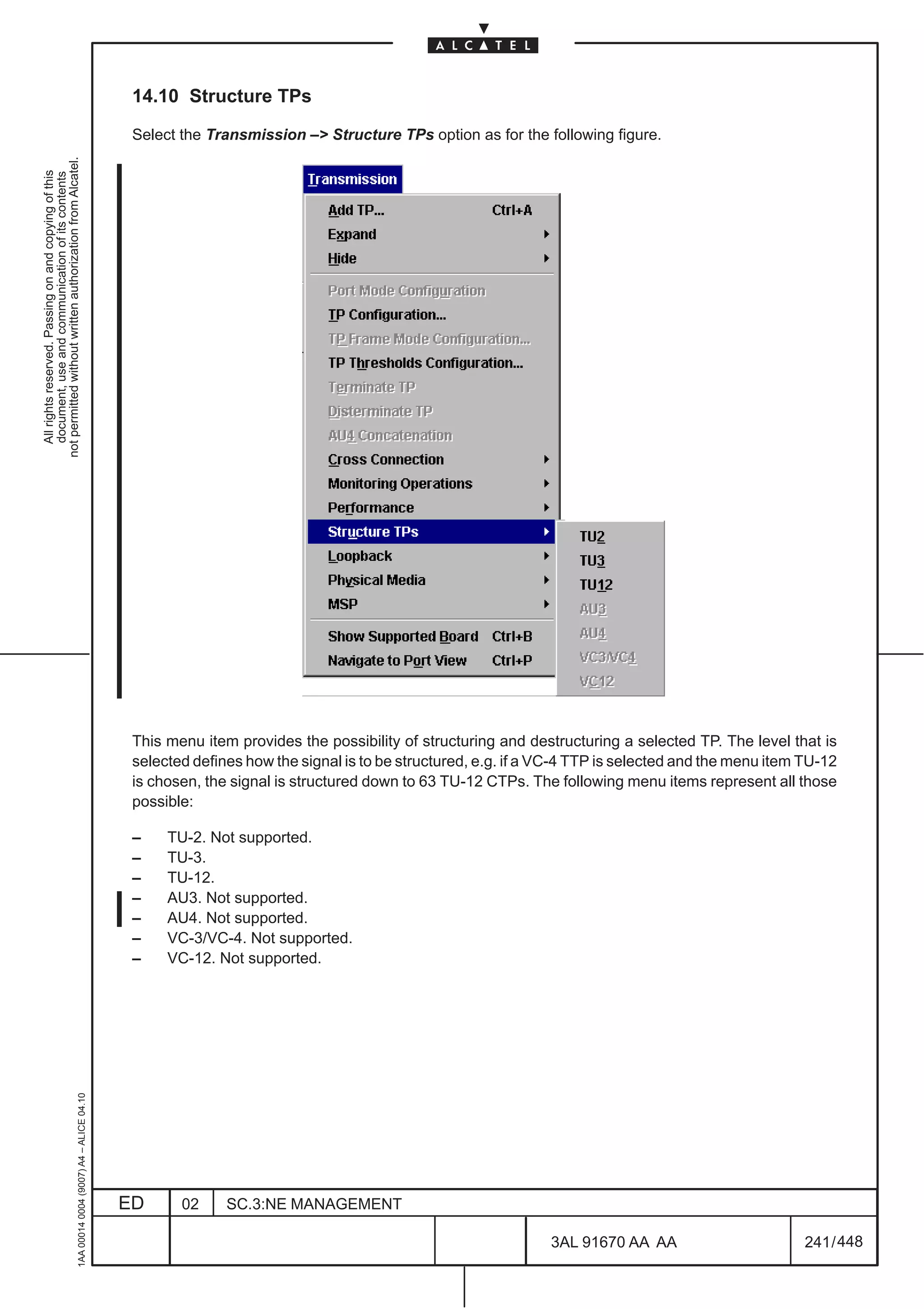14.10 Structure TPs

                                                                                               Select the Transmission –> Structure TPs option as for the following figure.
not permitted without written authorization from Alcatel.
  All rights reserved. Passing on and copying of this
  document, use and communication of its contents




                                                                                               This menu item provides the possibility of structuring and destructuring a selected TP. The level that is
                                                                                               selected defines how the signal is to be structured, e.g. if a VC-4 TTP is selected and the menu item TU-12
                                                                                               is chosen, the signal is structured down to 63 TU-12 CTPs. The following menu items represent all those
                                                                                               possible:

                                                                                               –    TU-2. Not supported.
                                                                                               –    TU-3.
                                                                                               –    TU-12.
                                                                                               –    AU3. Not supported.
                                                                                               –    AU4. Not supported.
                                                                                               –    VC-3/VC-4. Not supported.
                                                                                               –    VC-12. Not supported.
                                                     1AA 00014 0004 (9007) A4 – ALICE 04.10




                                                                                              ED      02     SC.3:NE MANAGEMENT

                                                                                                                                                              3AL 91670 AA AA                        241 / 448


                                                                                                                                                                            448
 