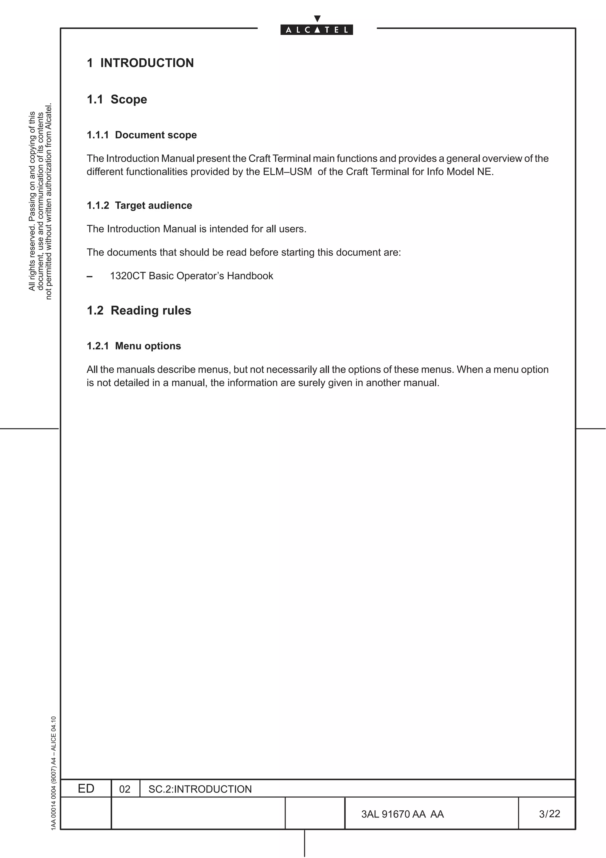 1 INTRODUCTION

                                                                                               1.1 Scope
not permitted without written authorization from Alcatel.
  All rights reserved. Passing on and copying of this
  document, use and communication of its contents




                                                                                               1.1.1 Document scope

                                                                                               The Introduction Manual present the Craft Terminal main functions and provides a general overview of the
                                                                                               different functionalities provided by the ELM–USM of the Craft Terminal for Info Model NE.


                                                                                               1.1.2 Target audience

                                                                                               The Introduction Manual is intended for all users.

                                                                                               The documents that should be read before starting this document are:

                                                                                               –    1320CT Basic Operator’s Handbook


                                                                                               1.2 Reading rules

                                                                                               1.2.1 Menu options

                                                                                               All the manuals describe menus, but not necessarily all the options of these menus. When a menu option
                                                                                               is not detailed in a manual, the information are surely given in another manual.
                                                     1AA 00014 0004 (9007) A4 – ALICE 04.10




                                                                                              ED      02     SC.2:INTRODUCTION

                                                                                                                                                            3AL 91670 AA AA                         3 / 22


                                                                                                                                                                          22
 