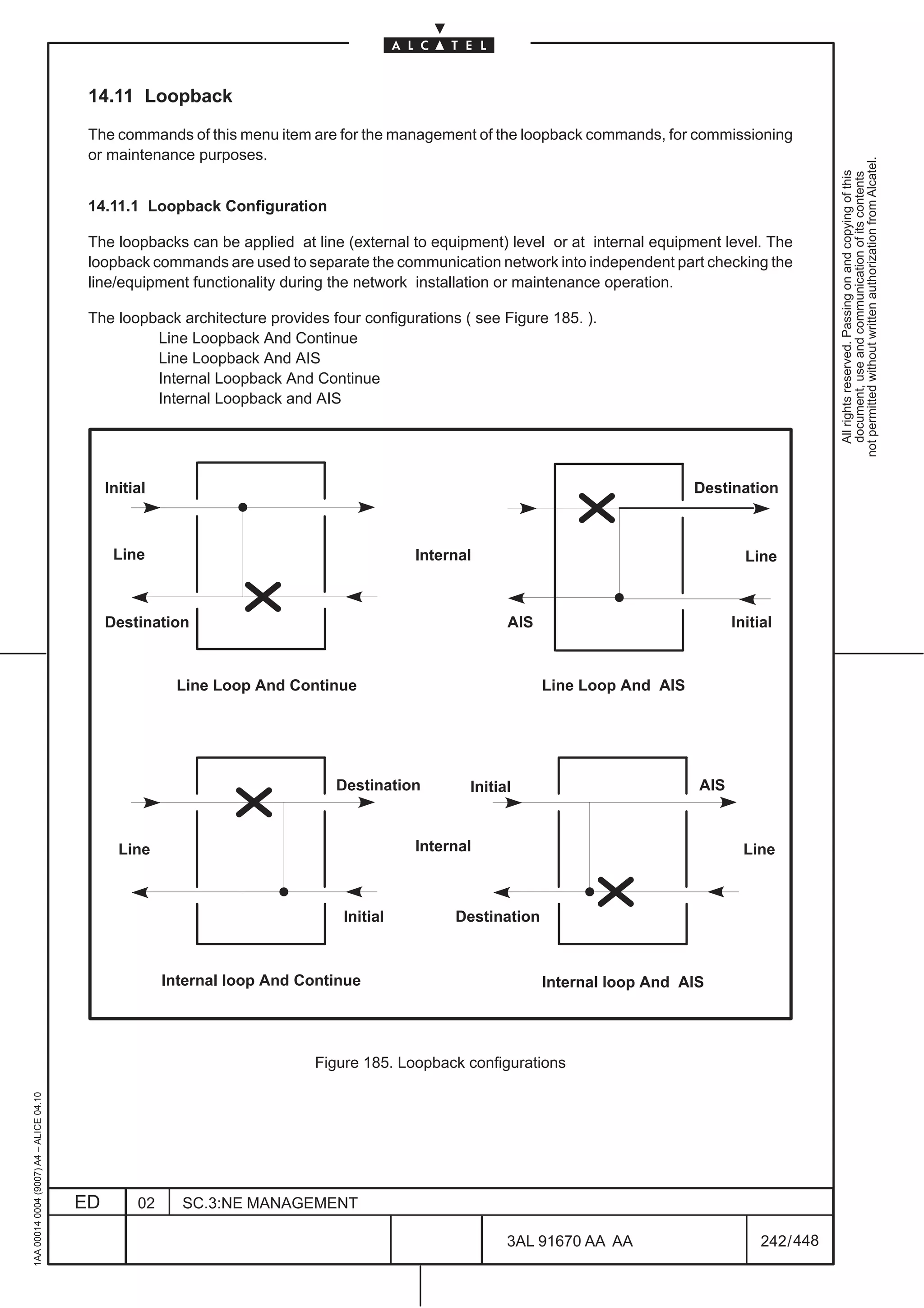 14.11 Loopback

                                          The commands of this menu item are for the management of the loopback commands, for commissioning
                                          or maintenance purposes.




                                                                                                                                                         not permitted without written authorization from Alcatel.
                                                                                                                                                           All rights reserved. Passing on and copying of this
                                                                                                                                                           document, use and communication of its contents
                                          14.11.1 Loopback Configuration

                                          The loopbacks can be applied at line (external to equipment) level or at internal equipment level. The
                                          loopback commands are used to separate the communication network into independent part checking the
                                          line/equipment functionality during the network installation or maintenance operation.

                                          The loopback architecture provides four configurations ( see Figure 185. ).
                                                   Line Loopback And Continue
                                                   Line Loopback And AIS
                                                   Internal Loopback And Continue
                                                   Internal Loopback and AIS




                                              Initial                                                                             Destination



                                               Line                                       Internal                                        Line



                                              Destination                                               AIS                             Initial



                                                         Line Loop And Continue                               Line Loop And AIS




                                                                              Destination         Initial                         AIS



                                                Line                                      Internal                                        Line



                                                                               Initial          Destination



                                                        Internal loop And Continue                            Internal loop And AIS




                                                                           Figure 185. Loopback configurations
1AA 00014 0004 (9007) A4 – ALICE 04.10




                                         ED        02     SC.3:NE MANAGEMENT

                                                                                                        3AL 91670 AA AA                      242 / 448


                                                                                                                        448
 