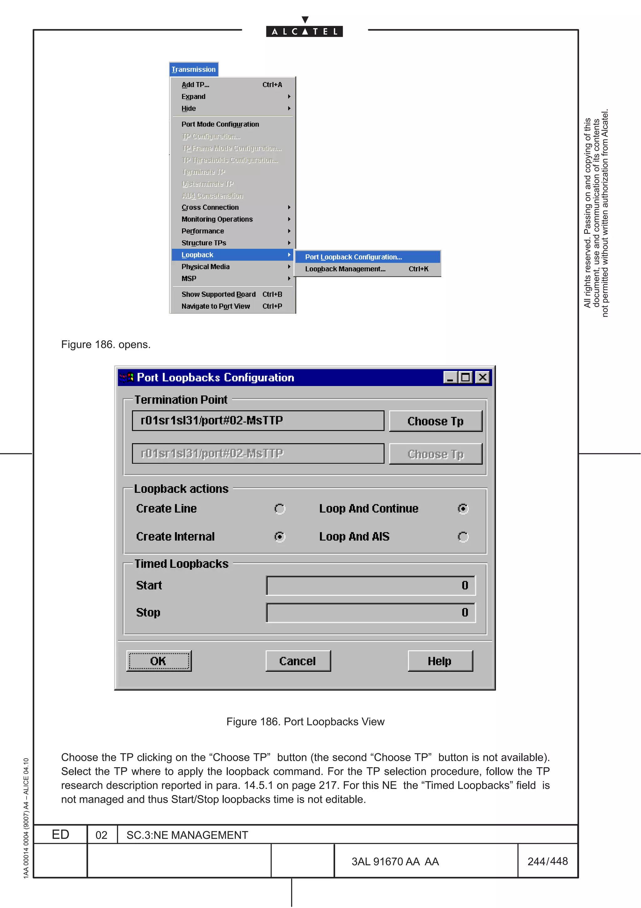 not permitted without written authorization from Alcatel.
                                                                                                                                                        All rights reserved. Passing on and copying of this
                                                                                                                                                        document, use and communication of its contents
                                          Figure 186. opens.




                                                                            Figure 186. Port Loopbacks View


                                          Choose the TP clicking on the “Choose TP” button (the second “Choose TP” button is not available).
1AA 00014 0004 (9007) A4 – ALICE 04.10




                                          Select the TP where to apply the loopback command. For the TP selection procedure, follow the TP
                                          research description reported in para. 14.5.1 on page 217. For this NE the “Timed Loopbacks” field is
                                          not managed and thus Start/Stop loopbacks time is not editable.


                                         ED      02    SC.3:NE MANAGEMENT

                                                                                                      3AL 91670 AA AA                     244 / 448


                                                                                                                   448
 