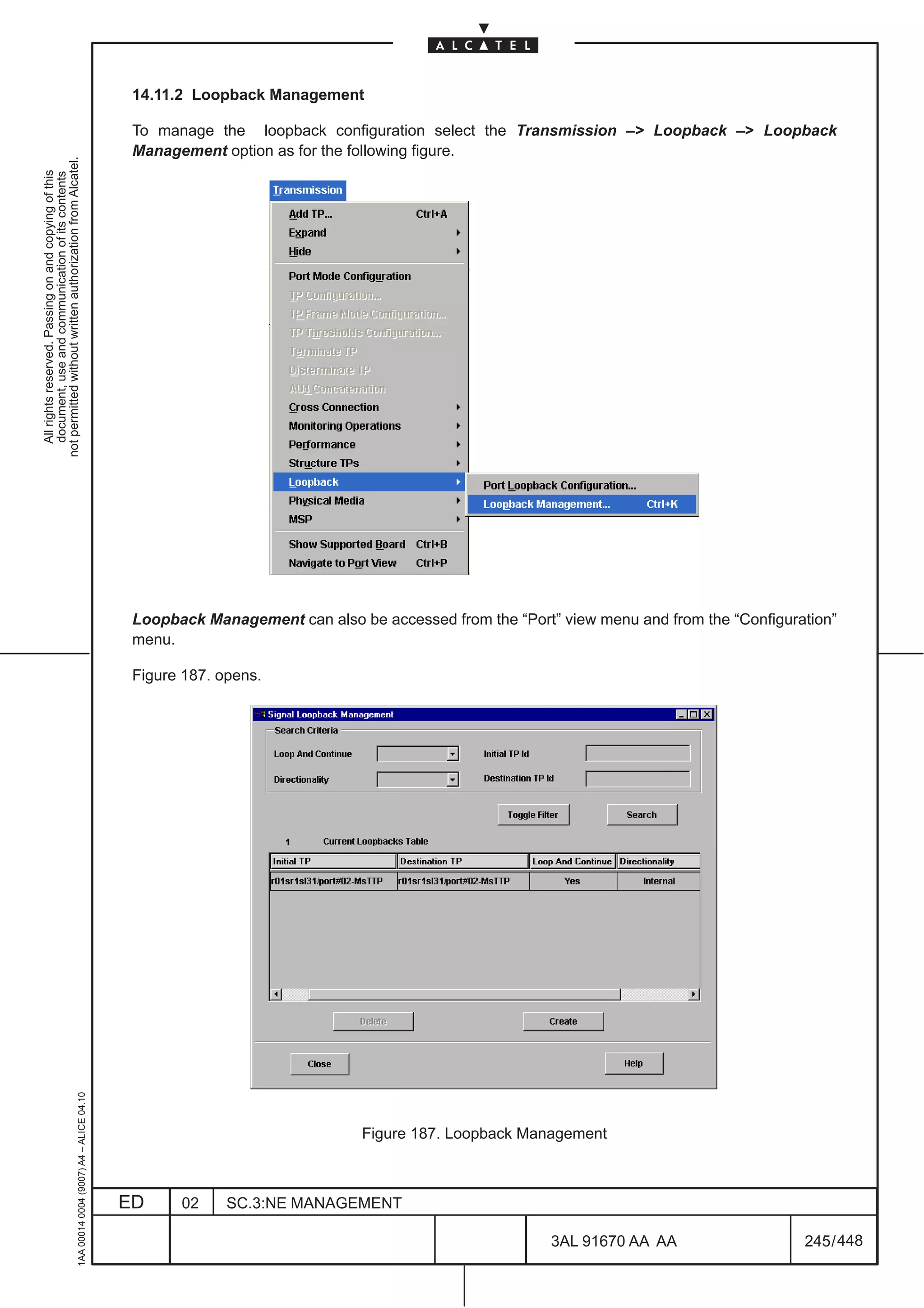 14.11.2 Loopback Management

                                                                                               To manage the loopback configuration select the Transmission –> Loopback –> Loopback
                                                                                               Management option as for the following figure.
not permitted without written authorization from Alcatel.
  All rights reserved. Passing on and copying of this
  document, use and communication of its contents




                                                                                               Loopback Management can also be accessed from the “Port” view menu and from the “Configuration”
                                                                                               menu.

                                                                                               Figure 187. opens.
                                                     1AA 00014 0004 (9007) A4 – ALICE 04.10




                                                                                                                             Figure 187. Loopback Management



                                                                                              ED     02     SC.3:NE MANAGEMENT

                                                                                                                                                       3AL 91670 AA AA                   245 / 448


                                                                                                                                                                   448
 