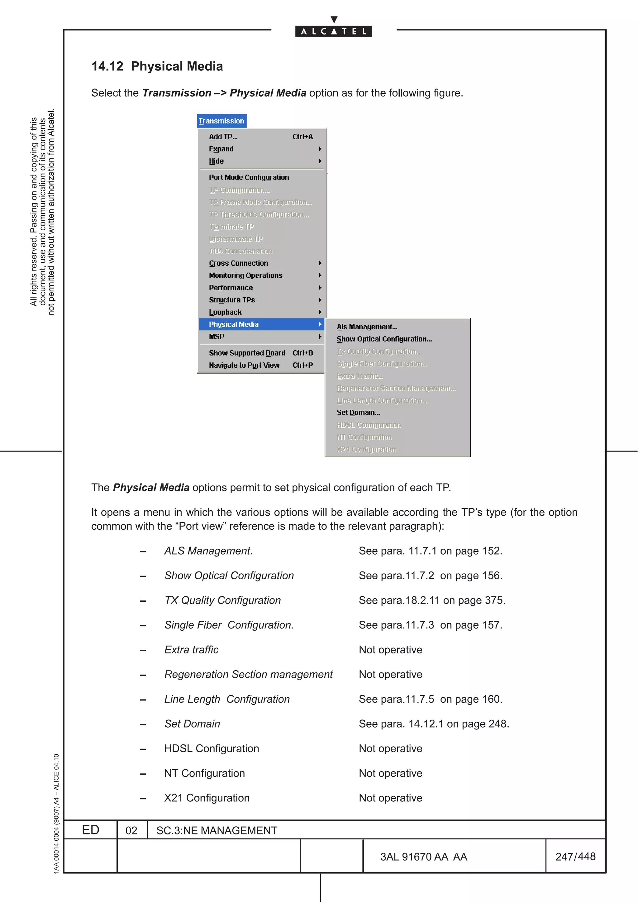 14.12 Physical Media

                                                                                               Select the Transmission –> Physical Media option as for the following figure.
not permitted without written authorization from Alcatel.
  All rights reserved. Passing on and copying of this
  document, use and communication of its contents




                                                                                               The Physical Media options permit to set physical configuration of each TP.

                                                                                               It opens a menu in which the various options will be available according the TP’s type (for the option
                                                                                               common with the “Port view” reference is made to the relevant paragraph):

                                                                                                           –    ALS Management.                        See para. 11.7.1 on page 152.

                                                                                                           –    Show Optical Configuration             See para.11.7.2 on page 156.

                                                                                                           –    TX Quality Configuration               See para.18.2.11 on page 375.

                                                                                                           –    Single Fiber Configuration.            See para.11.7.3 on page 157.

                                                                                                           –    Extra traffic                          Not operative

                                                                                                           –    Regeneration Section management        Not operative

                                                                                                           –    Line Length Configuration              See para.11.7.5 on page 160.

                                                                                                           –    Set Domain                             See para. 14.12.1 on page 248.

                                                                                                           –    HDSL Configuration                     Not operative
                                                     1AA 00014 0004 (9007) A4 – ALICE 04.10




                                                                                                           –    NT Configuration                       Not operative

                                                                                                           –    X21 Configuration                      Not operative


                                                                                              ED      02       SC.3:NE MANAGEMENT

                                                                                                                                                           3AL 91670 AA AA                      247 / 448


                                                                                                                                                                        448
 
