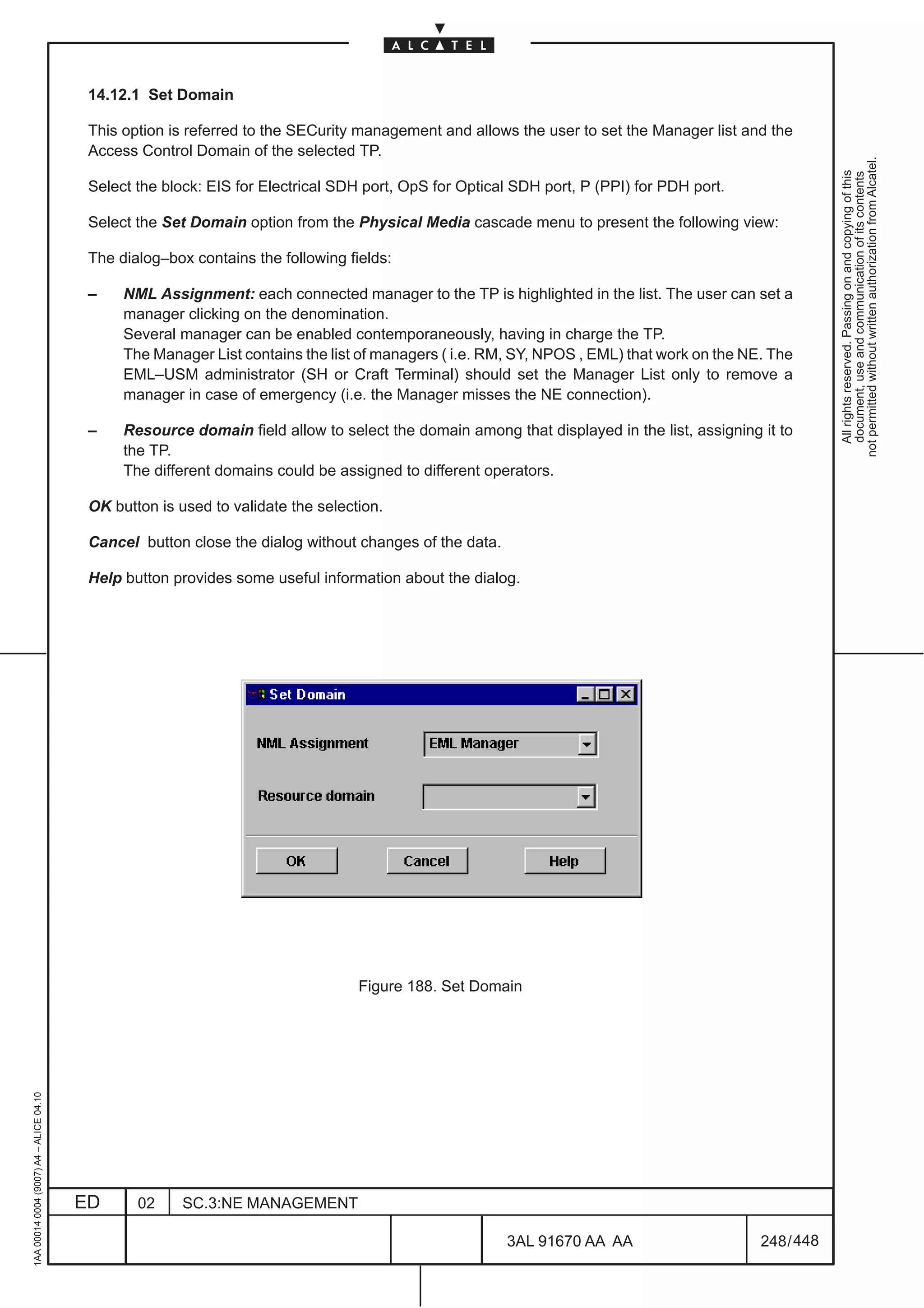14.12.1 Set Domain

                                          This option is referred to the SECurity management and allows the user to set the Manager list and the
                                          Access Control Domain of the selected TP.




                                                                                                                                                        not permitted without written authorization from Alcatel.
                                                                                                                                                          All rights reserved. Passing on and copying of this
                                                                                                                                                          document, use and communication of its contents
                                          Select the block: EIS for Electrical SDH port, OpS for Optical SDH port, P (PPI) for PDH port.

                                          Select the Set Domain option from the Physical Media cascade menu to present the following view:

                                          The dialog–box contains the following fields:

                                          –    NML Assignment: each connected manager to the TP is highlighted in the list. The user can set a
                                               manager clicking on the denomination.
                                               Several manager can be enabled contemporaneously, having in charge the TP.
                                               The Manager List contains the list of managers ( i.e. RM, SY, NPOS , EML) that work on the NE. The
                                               EML–USM administrator (SH or Craft Terminal) should set the Manager List only to remove a
                                               manager in case of emergency (i.e. the Manager misses the NE connection).

                                          –    Resource domain field allow to select the domain among that displayed in the list, assigning it to
                                               the TP.
                                               The different domains could be assigned to different operators.

                                          OK button is used to validate the selection.

                                          Cancel button close the dialog without changes of the data.

                                          Help button provides some useful information about the dialog.




                                                                                  Figure 188. Set Domain
1AA 00014 0004 (9007) A4 – ALICE 04.10




                                         ED      02     SC.3:NE MANAGEMENT

                                                                                                        3AL 91670 AA AA                     248 / 448


                                                                                                                     448
 